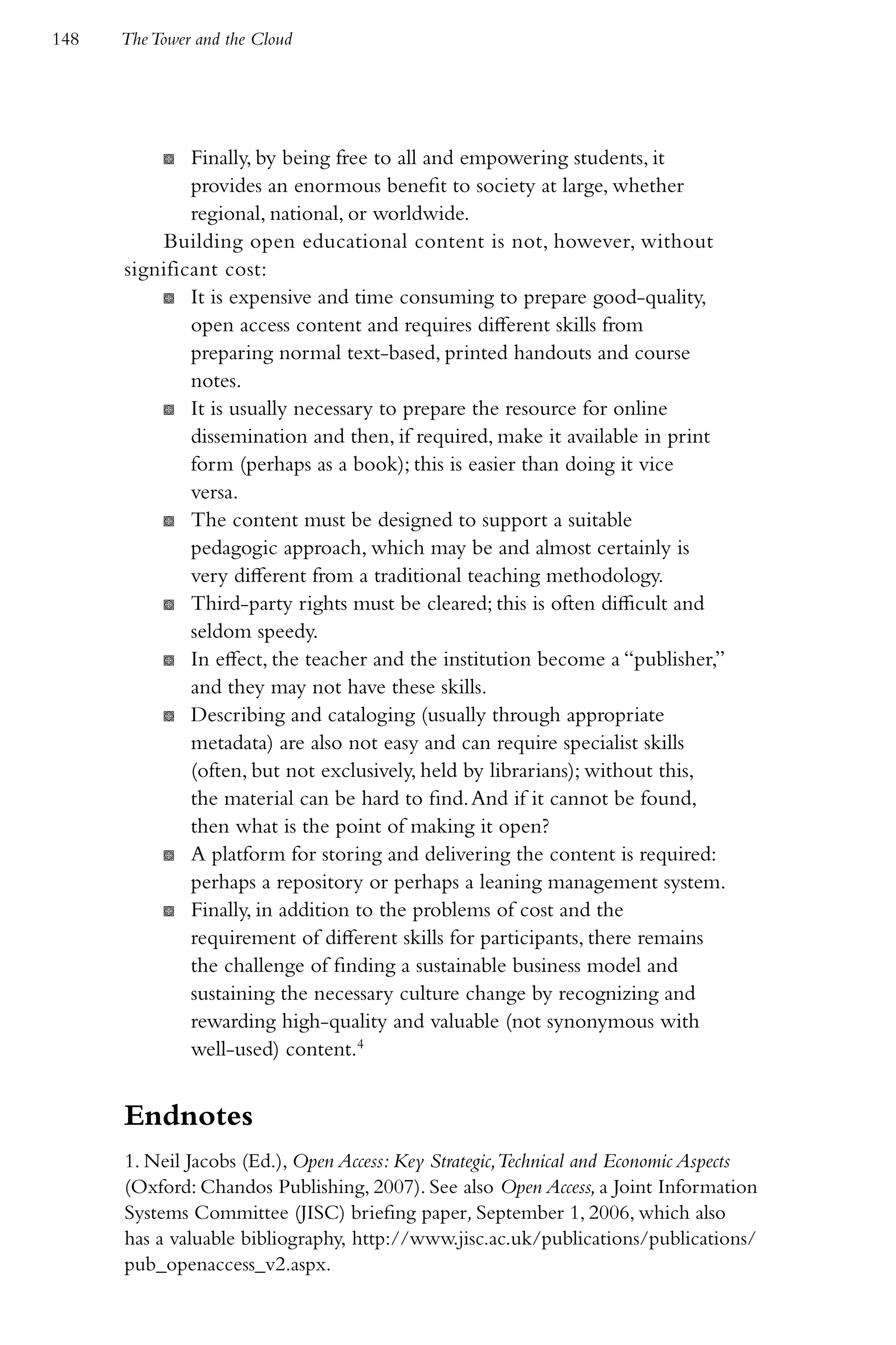 148   The Tower and the Cloud




           K  Finally, by being free to all and empowering students, it
              provides an enormous benefit to society at large, whether
              regional, national, or worldwide.
          Building open educational content is not, however, without
      significant cost:
          K It is expensive and time consuming to prepare good-quality,
              open access content and requires different skills from
              preparing normal text-based, printed handouts and course
              notes.
          K It is usually necessary to prepare the resource for online
              dissemination and then, if required, make it available in print
              form (perhaps as a book); this is easier than doing it vice
              versa.
          K The content must be designed to support a suitable
              pedagogic approach, which may be and almost certainly is
              very different from a traditional teaching methodology.
          K Third-party rights must be cleared; this is often difficult and
              seldom speedy.
          K In effect, the teacher and the institution become a “publisher,”
              and they may not have these skills.
          K Describing and cataloging (usually through appropriate
              metadata) are also not easy and can require specialist skills
              (often, but not exclusively, held by librarians); without this,
              the material can be hard to find. And if it cannot be found,
              then what is the point of making it open?
          K A platform for storing and delivering the content is required:
              perhaps a repository or perhaps a leaning management system.
          K Finally, in addition to the problems of cost and the
              requirement of different skills for participants, there remains
              the challenge of finding a sustainable business model and
              sustaining the necessary culture change by recognizing and
              rewarding high-quality and valuable (not synonymous with
              well-used) content.4


      Endnotes
      1. Neil Jacobs (Ed.), Open Access: Key Strategic,Technical and Economic Aspects
      (Oxford: Chandos Publishing, 2007). See also Open Access, a Joint Information
      Systems Committee (JISC) briefing paper, September 1, 2006, which also
      has a valuable bibliography, http://www.jisc.ac.uk/publications/publications/
      pub_openaccess_v2.aspx.
 