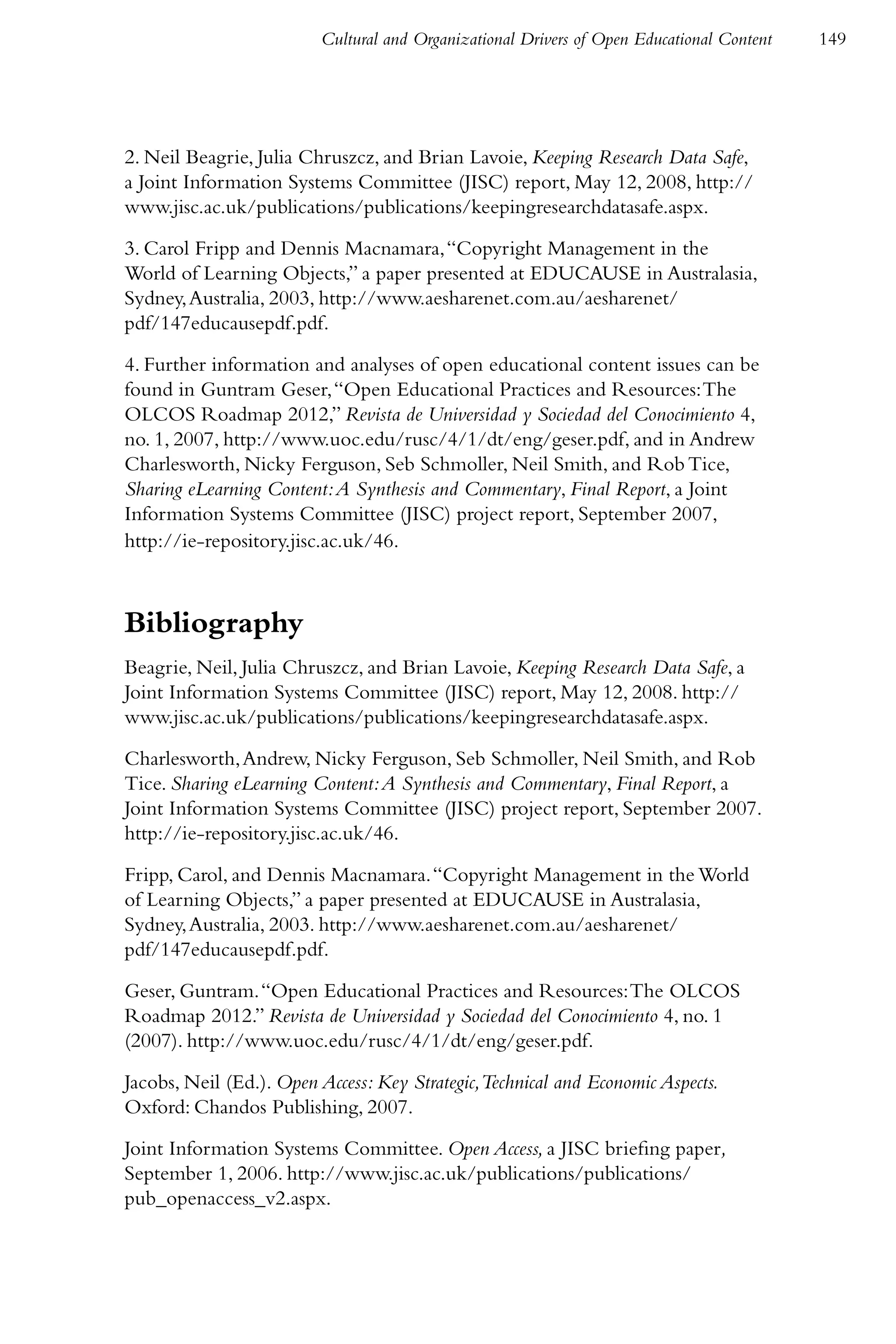 Cultural and Organizational Drivers of Open Educational Content   149




2. Neil Beagrie, Julia Chruszcz, and Brian Lavoie, Keeping Research Data Safe,
a Joint Information Systems Committee (JISC) report, May 12, 2008, http://
www.jisc.ac.uk/publications/publications/keepingresearchdatasafe.aspx.

3. Carol Fripp and Dennis Macnamara, “Copyright Management in the
World of Learning Objects,” a paper presented at EDUCAUSE in Australasia,
Sydney, Australia, 2003, http://www.aesharenet.com.au/aesharenet/
pdf/147educausepdf.pdf.

4. Further information and analyses of open educational content issues can be
found in Guntram Geser, “Open Educational Practices and Resources: The
OLCOS Roadmap 2012,” Revista de Universidad y Sociedad del Conocimiento 4,
no. 1, 2007, http://www.uoc.edu/rusc/4/1/dt/eng/geser.pdf, and in Andrew
Charlesworth, Nicky Ferguson, Seb Schmoller, Neil Smith, and Rob Tice,
Sharing eLearning Content: A Synthesis and Commentary, Final Report, a Joint
Information Systems Committee (JISC) project report, September 2007,
http://ie-repository.jisc.ac.uk/46.



Bibliography
Beagrie, Neil, Julia Chruszcz, and Brian Lavoie, Keeping Research Data Safe, a
Joint Information Systems Committee (JISC) report, May 12, 2008. http://
www.jisc.ac.uk/publications/publications/keepingresearchdatasafe.aspx.

Charlesworth, Andrew, Nicky Ferguson, Seb Schmoller, Neil Smith, and Rob
Tice. Sharing eLearning Content: A Synthesis and Commentary, Final Report, a
Joint Information Systems Committee (JISC) project report, September 2007.
http://ie-repository.jisc.ac.uk/46.

Fripp, Carol, and Dennis Macnamara. “Copyright Management in the World
of Learning Objects,” a paper presented at EDUCAUSE in Australasia,
Sydney, Australia, 2003. http://www.aesharenet.com.au/aesharenet/
pdf/147educausepdf.pdf.

Geser, Guntram. “Open Educational Practices and Resources: The OLCOS
Roadmap 2012.” Revista de Universidad y Sociedad del Conocimiento 4, no. 1
(2007). http://www.uoc.edu/rusc/4/1/dt/eng/geser.pdf.

Jacobs, Neil (Ed.). Open Access: Key Strategic,Technical and Economic Aspects.
Oxford: Chandos Publishing, 2007.

Joint Information Systems Committee. Open Access, a JISC briefing paper,
September 1, 2006. http://www.jisc.ac.uk/publications/publications/
pub_openaccess_v2.aspx.
 
