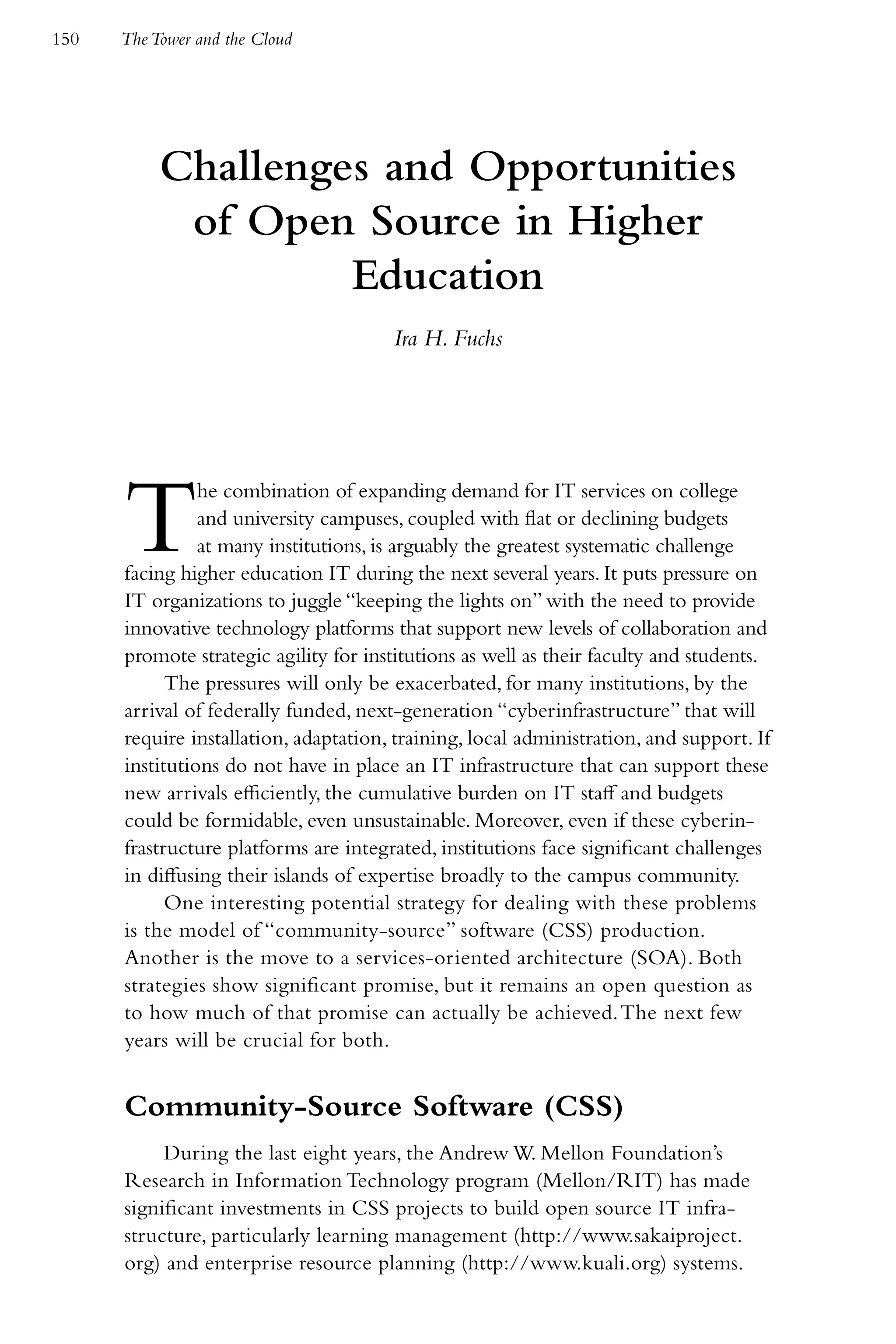 150   The Tower and the Cloud




           Challenges and Opportunities
            of Open Source in Higher
                    Education
                                       Ira H. Fuchs




      T         he combination of expanding demand for IT services on college
                and university campuses, coupled with flat or declining budgets
                at many institutions, is arguably the greatest systematic challenge
      facing higher education IT during the next several years. It puts pressure on
      IT organizations to juggle “keeping the lights on” with the need to provide
      innovative technology platforms that support new levels of collaboration and
      promote strategic agility for institutions as well as their faculty and students.
            The pressures will only be exacerbated, for many institutions, by the
      arrival of federally funded, next-generation “cyberinfrastructure” that will
      require installation, adaptation, training, local administration, and support. If
      institutions do not have in place an IT infrastructure that can support these
      new arrivals efficiently, the cumulative burden on IT staff and budgets
      could be formidable, even unsustainable. Moreover, even if these cyberin-
      frastructure platforms are integrated, institutions face significant challenges
      in diffusing their islands of expertise broadly to the campus community.
            One interesting potential strategy for dealing with these problems
      is the model of “community-source” software (CSS) production.
      Another is the move to a services-oriented architecture (SOA). Both
      strategies show significant promise, but it remains an open question as
      to how much of that promise can actually be achieved. The next few
      years will be crucial for both.


      Community-Source Software (CSS)
           During the last eight years, the Andrew W. Mellon Foundation’s
      Research in Information Technology program (Mellon/RIT) has made
      significant investments in CSS projects to build open source IT infra-
      structure, particularly learning management (http://www.sakaiproject.
      org) and enterprise resource planning (http://www.kuali.org) systems.
 