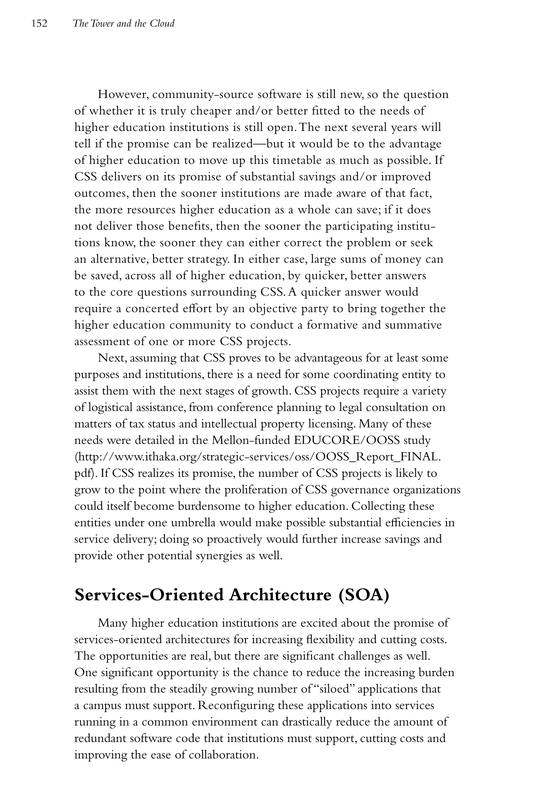 152   The Tower and the Cloud




            However, community-source software is still new, so the question
      of whether it is truly cheaper and/or better fitted to the needs of
      higher education institutions is still open. The next several years will
      tell if the promise can be realized—but it would be to the advantage
      of higher education to move up this timetable as much as possible. If
      CSS delivers on its promise of substantial savings and/or improved
      outcomes, then the sooner institutions are made aware of that fact,
      the more resources higher education as a whole can save; if it does
      not deliver those benefits, then the sooner the participating institu-
      tions know, the sooner they can either correct the problem or seek
      an alternative, better strategy. In either case, large sums of money can
      be saved, across all of higher education, by quicker, better answers
      to the core questions surrounding CSS. A quicker answer would
      require a concerted effort by an objective party to bring together the
      higher education community to conduct a formative and summative
      assessment of one or more CSS projects.
            Next, assuming that CSS proves to be advantageous for at least some
      purposes and institutions, there is a need for some coordinating entity to
      assist them with the next stages of growth. CSS projects require a variety
      of logistical assistance, from conference planning to legal consultation on
      matters of tax status and intellectual property licensing. Many of these
      needs were detailed in the Mellon-funded EDUCORE/OOSS study
      (http://www.ithaka.org/strategic-services/oss/OOSS_Report_FINAL.
      pdf). If CSS realizes its promise, the number of CSS projects is likely to
      grow to the point where the proliferation of CSS governance organizations
      could itself become burdensome to higher education. Collecting these
      entities under one umbrella would make possible substantial efficiencies in
      service delivery; doing so proactively would further increase savings and
      provide other potential synergies as well.


      Services-Oriented Architecture (SOA)
           Many higher education institutions are excited about the promise of
      services-oriented architectures for increasing flexibility and cutting costs.
      The opportunities are real, but there are significant challenges as well.
      One significant opportunity is the chance to reduce the increasing burden
      resulting from the steadily growing number of “siloed” applications that
      a campus must support. Reconfiguring these applications into services
      running in a common environment can drastically reduce the amount of
      redundant software code that institutions must support, cutting costs and
      improving the ease of collaboration.
 