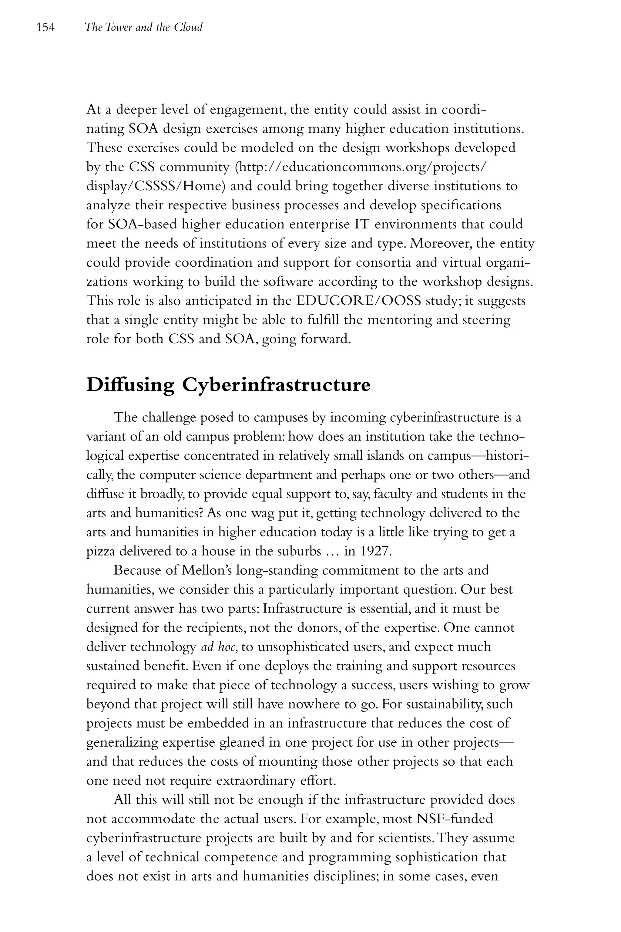 154   The Tower and the Cloud




      At a deeper level of engagement, the entity could assist in coordi-
      nating SOA design exercises among many higher education institutions.
      These exercises could be modeled on the design workshops developed
      by the CSS community (http://educationcommons.org/projects/
      display/CSSSS/Home) and could bring together diverse institutions to
      analyze their respective business processes and develop specifications
      for SOA-based higher education enterprise IT environments that could
      meet the needs of institutions of every size and type. Moreover, the entity
      could provide coordination and support for consortia and virtual organi-
      zations working to build the software according to the workshop designs.
      This role is also anticipated in the EDUCORE/OOSS study; it suggests
      that a single entity might be able to fulfill the mentoring and steering
      role for both CSS and SOA, going forward.


      Diffusing Cyberinfrastructure
            The challenge posed to campuses by incoming cyberinfrastructure is a
      variant of an old campus problem: how does an institution take the techno-
      logical expertise concentrated in relatively small islands on campus—histori-
      cally, the computer science department and perhaps one or two others—and
      diffuse it broadly, to provide equal support to, say, faculty and students in the
      arts and humanities? As one wag put it, getting technology delivered to the
      arts and humanities in higher education today is a little like trying to get a
      pizza delivered to a house in the suburbs … in 1927.
            Because of Mellon’s long-standing commitment to the arts and
      humanities, we consider this a particularly important question. Our best
      current answer has two parts: Infrastructure is essential, and it must be
      designed for the recipients, not the donors, of the expertise. One cannot
      deliver technology ad hoc, to unsophisticated users, and expect much
      sustained benefit. Even if one deploys the training and support resources
      required to make that piece of technology a success, users wishing to grow
      beyond that project will still have nowhere to go. For sustainability, such
      projects must be embedded in an infrastructure that reduces the cost of
      generalizing expertise gleaned in one project for use in other projects—
      and that reduces the costs of mounting those other projects so that each
      one need not require extraordinary effort.
            All this will still not be enough if the infrastructure provided does
      not accommodate the actual users. For example, most NSF-funded
      cyberinfrastructure projects are built by and for scientists. They assume
      a level of technical competence and programming sophistication that
      does not exist in arts and humanities disciplines; in some cases, even
 