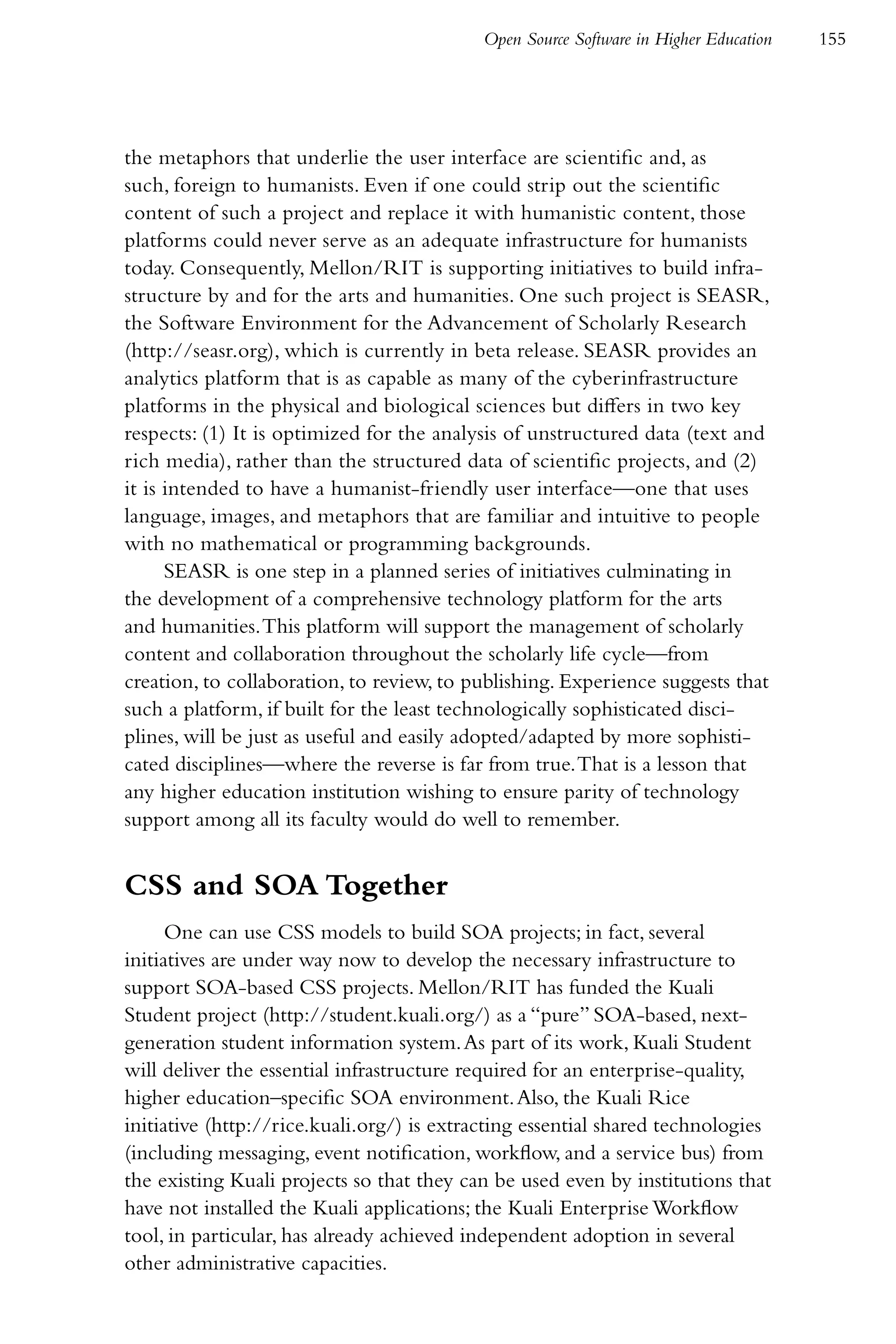 Open Source Software in Higher Education   155




the metaphors that underlie the user interface are scientific and, as
such, foreign to humanists. Even if one could strip out the scientific
content of such a project and replace it with humanistic content, those
platforms could never serve as an adequate infrastructure for humanists
today. Consequently, Mellon/RIT is supporting initiatives to build infra-
structure by and for the arts and humanities. One such project is SEASR,
the Software Environment for the Advancement of Scholarly Research
(http://seasr.org), which is currently in beta release. SEASR provides an
analytics platform that is as capable as many of the cyberinfrastructure
platforms in the physical and biological sciences but differs in two key
respects: (1) It is optimized for the analysis of unstructured data (text and
rich media), rather than the structured data of scientific projects, and (2)
it is intended to have a humanist-friendly user interface—one that uses
language, images, and metaphors that are familiar and intuitive to people
with no mathematical or programming backgrounds.
      SEASR is one step in a planned series of initiatives culminating in
the development of a comprehensive technology platform for the arts
and humanities. This platform will support the management of scholarly
content and collaboration throughout the scholarly life cycle—from
creation, to collaboration, to review, to publishing. Experience suggests that
such a platform, if built for the least technologically sophisticated disci-
plines, will be just as useful and easily adopted/adapted by more sophisti-
cated disciplines—where the reverse is far from true. That is a lesson that
any higher education institution wishing to ensure parity of technology
support among all its faculty would do well to remember.


CSS and SOA Together
      One can use CSS models to build SOA projects; in fact, several
initiatives are under way now to develop the necessary infrastructure to
support SOA-based CSS projects. Mellon/RIT has funded the Kuali
Student project (http://student.kuali.org/) as a “pure” SOA-based, next-
generation student information system. As part of its work, Kuali Student
will deliver the essential infrastructure required for an enterprise-quality,
higher education–specific SOA environment. Also, the Kuali Rice
initiative (http://rice.kuali.org/) is extracting essential shared technologies
(including messaging, event notification, workflow, and a service bus) from
the existing Kuali projects so that they can be used even by institutions that
have not installed the Kuali applications; the Kuali Enterprise Workflow
tool, in particular, has already achieved independent adoption in several
other administrative capacities.
 