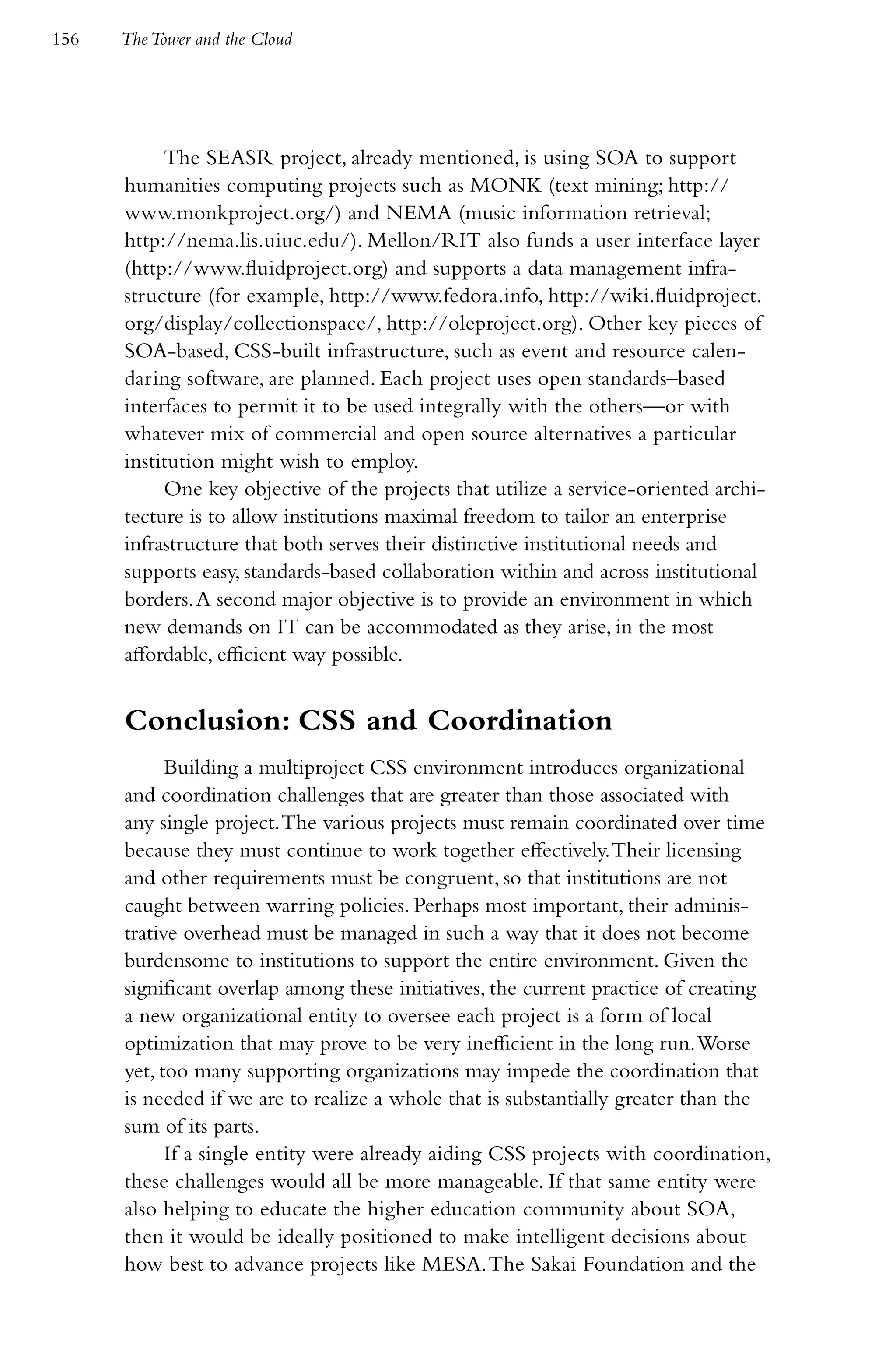 156   The Tower and the Cloud




           The SEASR project, already mentioned, is using SOA to support
      humanities computing projects such as MONK (text mining; http://
      www.monkproject.org/) and NEMA (music information retrieval;
      http://nema.lis.uiuc.edu/). Mellon/RIT also funds a user interface layer
      (http://www.fluidproject.org) and supports a data management infra-
      structure (for example, http://www.fedora.info, http://wiki.fluidproject.
      org/display/collectionspace/, http://oleproject.org). Other key pieces of
      SOA-based, CSS-built infrastructure, such as event and resource calen-
      daring software, are planned. Each project uses open standards–based
      interfaces to permit it to be used integrally with the others—or with
      whatever mix of commercial and open source alternatives a particular
      institution might wish to employ.
           One key objective of the projects that utilize a service-oriented archi-
      tecture is to allow institutions maximal freedom to tailor an enterprise
      infrastructure that both serves their distinctive institutional needs and
      supports easy, standards-based collaboration within and across institutional
      borders. A second major objective is to provide an environment in which
      new demands on IT can be accommodated as they arise, in the most
      affordable, efficient way possible.


      Conclusion: CSS and Coordination
            Building a multiproject CSS environment introduces organizational
      and coordination challenges that are greater than those associated with
      any single project. The various projects must remain coordinated over time
      because they must continue to work together effectively. Their licensing
      and other requirements must be congruent, so that institutions are not
      caught between warring policies. Perhaps most important, their adminis-
      trative overhead must be managed in such a way that it does not become
      burdensome to institutions to support the entire environment. Given the
      significant overlap among these initiatives, the current practice of creating
      a new organizational entity to oversee each project is a form of local
      optimization that may prove to be very inefficient in the long run. Worse
      yet, too many supporting organizations may impede the coordination that
      is needed if we are to realize a whole that is substantially greater than the
      sum of its parts.
            If a single entity were already aiding CSS projects with coordination,
      these challenges would all be more manageable. If that same entity were
      also helping to educate the higher education community about SOA,
      then it would be ideally positioned to make intelligent decisions about
      how best to advance projects like MESA. The Sakai Foundation and the
 