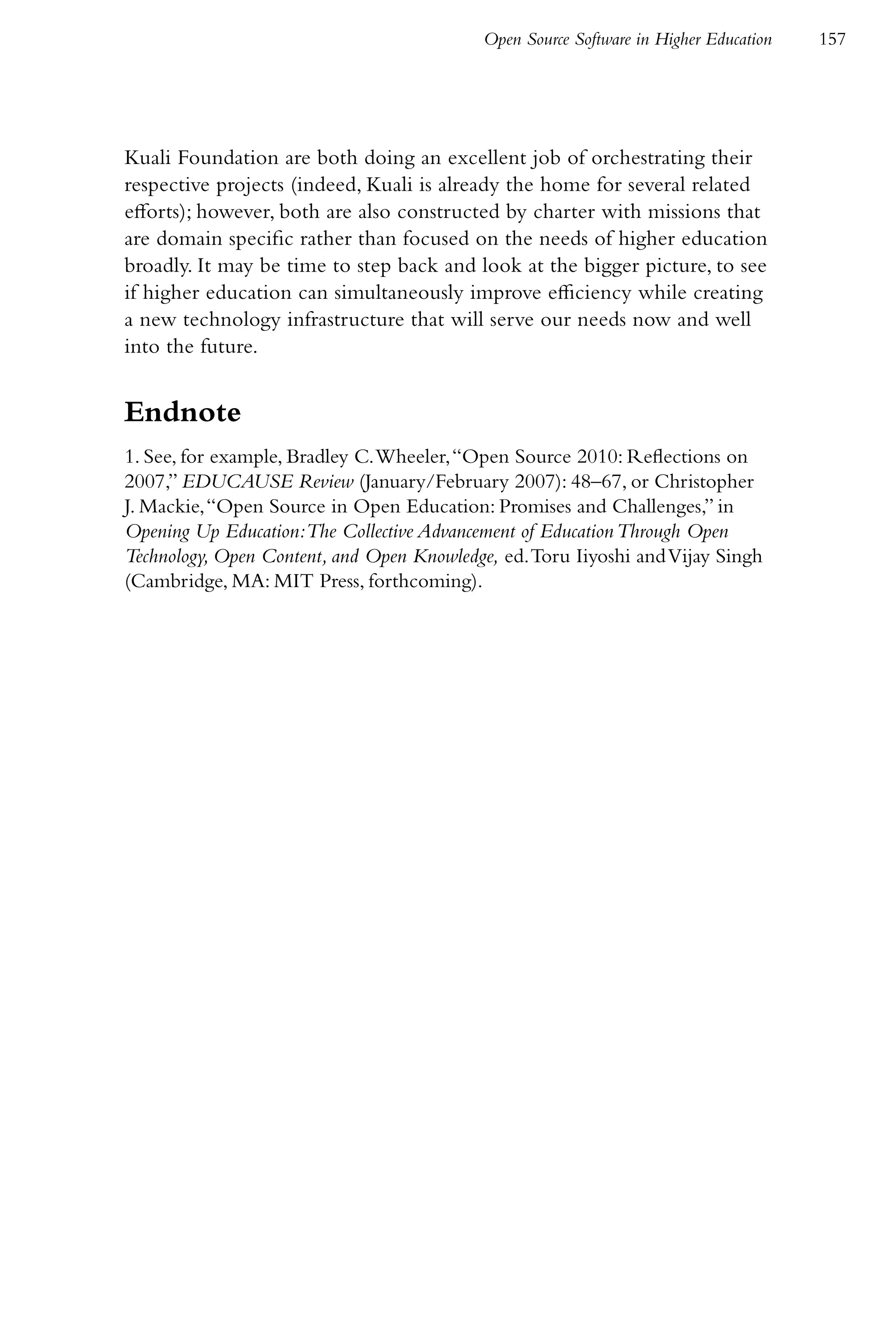 Open Source Software in Higher Education   157




Kuali Foundation are both doing an excellent job of orchestrating their
respective projects (indeed, Kuali is already the home for several related
efforts); however, both are also constructed by charter with missions that
are domain specific rather than focused on the needs of higher education
broadly. It may be time to step back and look at the bigger picture, to see
if higher education can simultaneously improve efficiency while creating
a new technology infrastructure that will serve our needs now and well
into the future.


Endnote
1. See, for example, Bradley C. Wheeler, “Open Source 2010: Reflections on
2007,” EDUCAUSE Review (January/February 2007): 48–67, or Christopher
J. Mackie, “Open Source in Open Education: Promises and Challenges,” in
Opening Up Education:The Collective Advancement of Education Through Open
Technology, Open Content, and Open Knowledge, ed. Toru Iiyoshi and Vijay Singh
(Cambridge, MA: MIT Press, forthcoming).
 