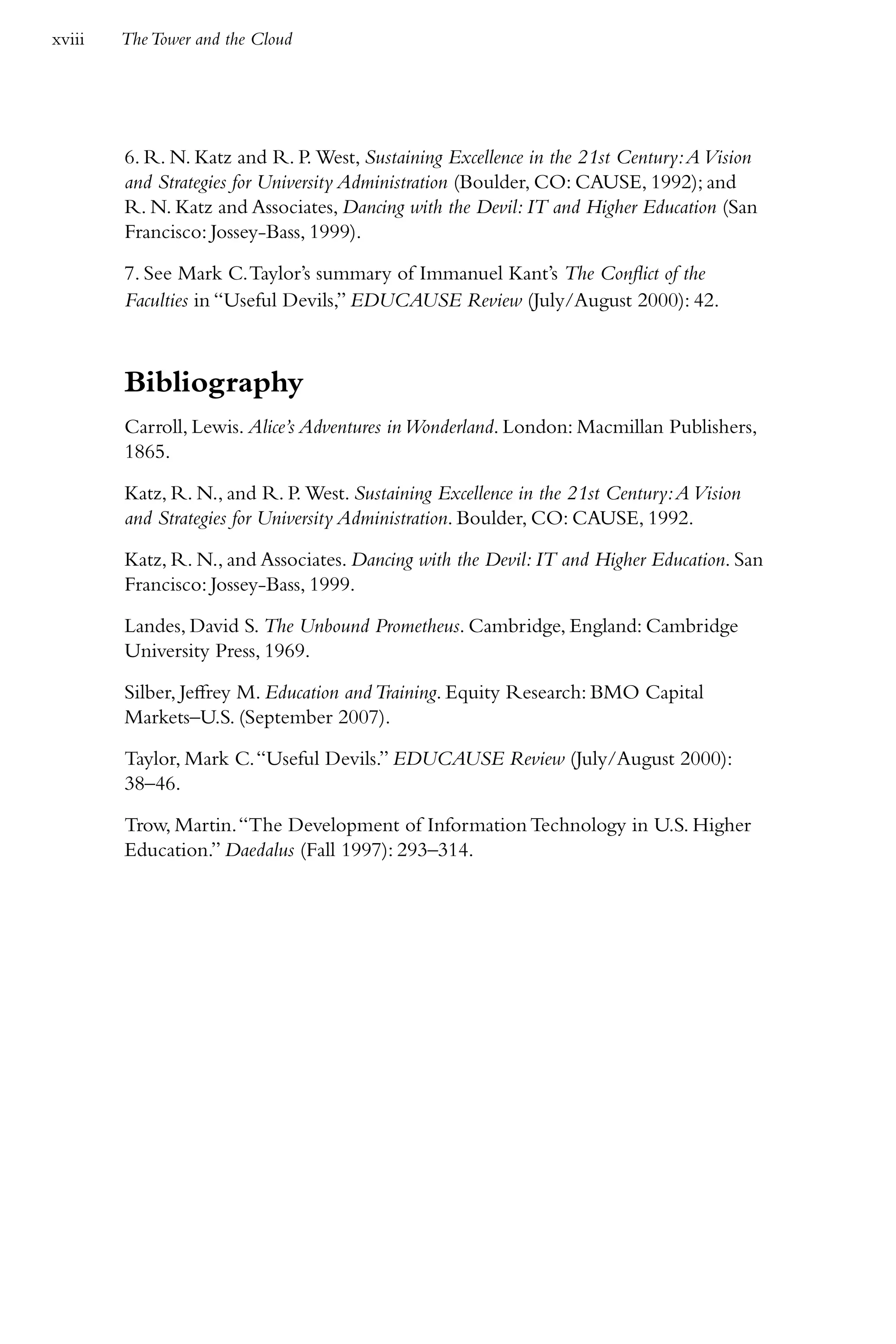 xviii   The Tower and the Cloud




        6. R. N. Katz and R. P. West, Sustaining Excellence in the 21st Century: A Vision
        and Strategies for University Administration (Boulder, CO: CAUSE, 1992); and
        R. N. Katz and Associates, Dancing with the Devil: IT and Higher Education (San
        Francisco: Jossey-Bass, 1999).

        7. See Mark C. Taylor’s summary of Immanuel Kant’s The Conflict of the
        Faculties in “Useful Devils,” EDUCAUSE Review (July/August 2000): 42.



        Bibliography
        Carroll, Lewis. Alice’s Adventures in Wonderland. London: Macmillan Publishers,
        1865.

        Katz, R. N., and R. P. West. Sustaining Excellence in the 21st Century: A Vision
        and Strategies for University Administration. Boulder, CO: CAUSE, 1992.

        Katz, R. N., and Associates. Dancing with the Devil: IT and Higher Education. San
        Francisco: Jossey-Bass, 1999.

        Landes, David S. The Unbound Prometheus. Cambridge, England: Cambridge
        University Press, 1969.

        Silber, Jeffrey M. Education and Training. Equity Research: BMO Capital
        Markets–U.S. (September 2007).

        Taylor, Mark C. “Useful Devils.” EDUCAUSE Review (July/August 2000):
        38–46.

        Trow, Martin. “The Development of Information Technology in U.S. Higher
        Education.” Daedalus (Fall 1997): 293–314.
 