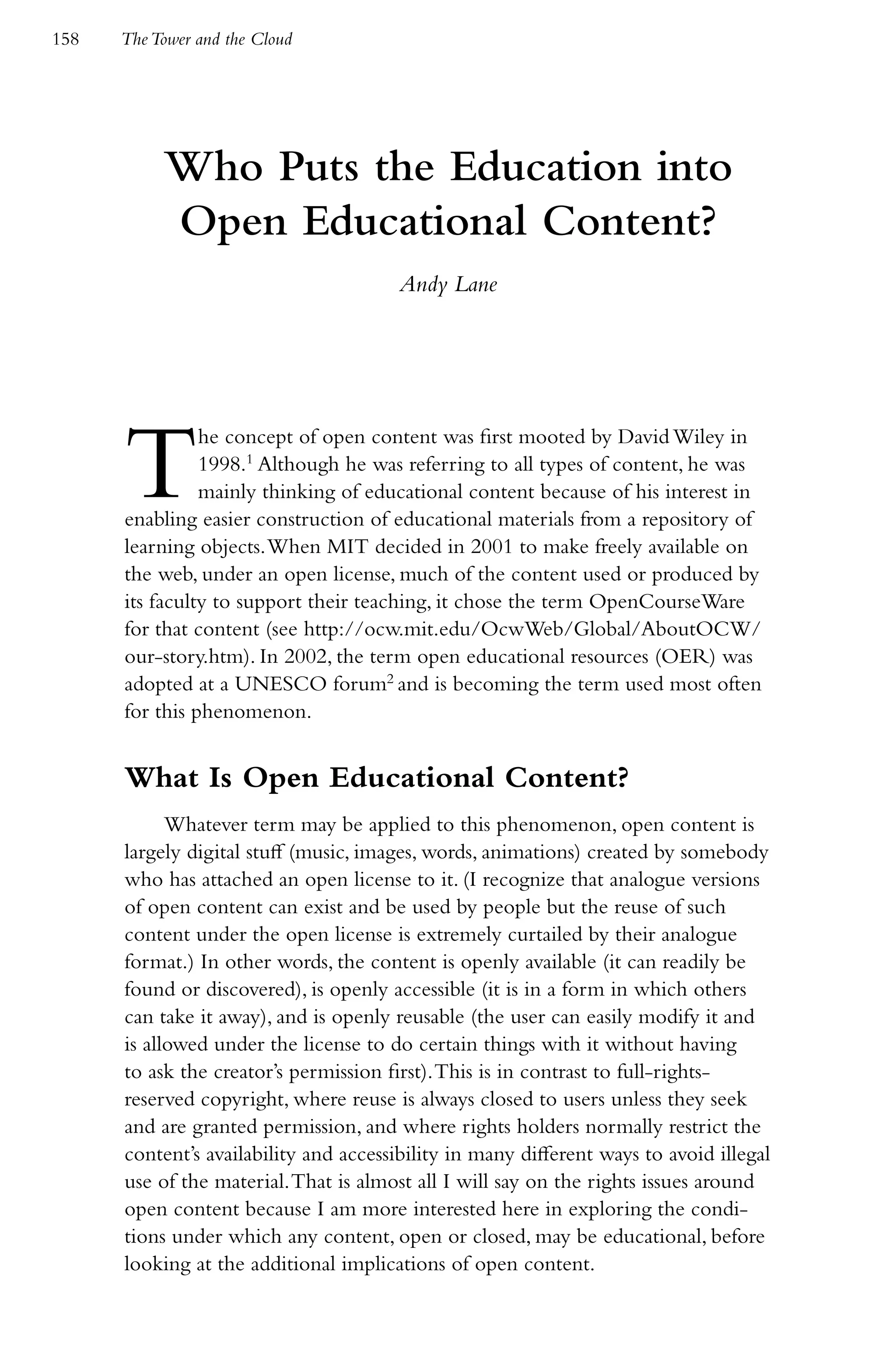 158   The Tower and the Cloud




           Who Puts the Education into
           Open Educational Content?
                                        Andy Lane




      T         he concept of open content was first mooted by David Wiley in
                1998.1 Although he was referring to all types of content, he was
                mainly thinking of educational content because of his interest in
      enabling easier construction of educational materials from a repository of
      learning objects. When MIT decided in 2001 to make freely available on
      the web, under an open license, much of the content used or produced by
      its faculty to support their teaching, it chose the term OpenCourseWare
      for that content (see http://ocw.mit.edu/OcwWeb/Global/AboutOCW/
      our-story.htm). In 2002, the term open educational resources (OER) was
      adopted at a UNESCO forum2 and is becoming the term used most often
      for this phenomenon.


      What Is Open Educational Content?
            Whatever term may be applied to this phenomenon, open content is
      largely digital stuff (music, images, words, animations) created by somebody
      who has attached an open license to it. (I recognize that analogue versions
      of open content can exist and be used by people but the reuse of such
      content under the open license is extremely curtailed by their analogue
      format.) In other words, the content is openly available (it can readily be
      found or discovered), is openly accessible (it is in a form in which others
      can take it away), and is openly reusable (the user can easily modify it and
      is allowed under the license to do certain things with it without having
      to ask the creator’s permission first). This is in contrast to full-rights-
      reserved copyright, where reuse is always closed to users unless they seek
      and are granted permission, and where rights holders normally restrict the
      content’s availability and accessibility in many different ways to avoid illegal
      use of the material. That is almost all I will say on the rights issues around
      open content because I am more interested here in exploring the condi-
      tions under which any content, open or closed, may be educational, before
      looking at the additional implications of open content.
 