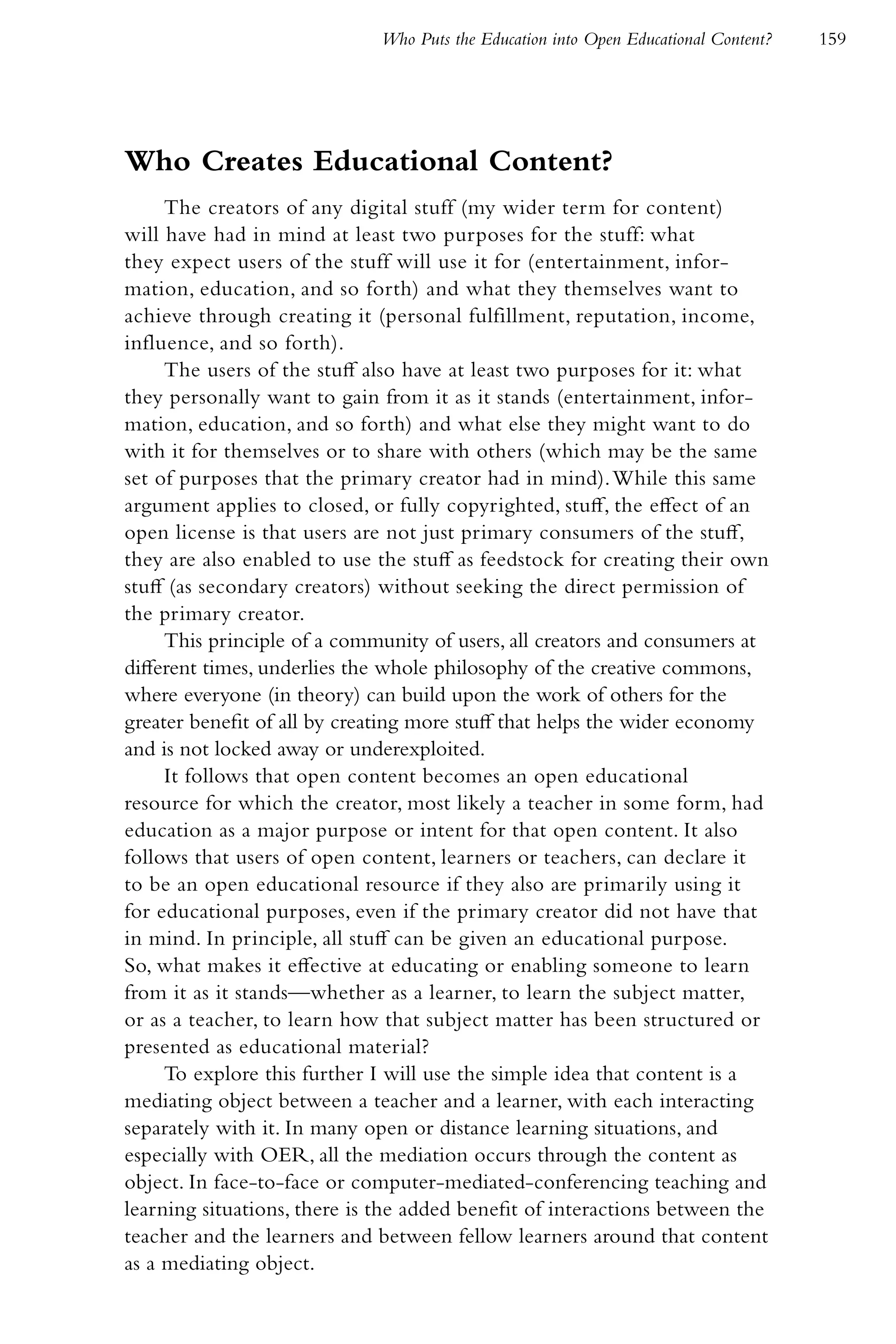 Who Puts the Education into Open Educational Content?   159




Who Creates Educational Content?
     The creators of any digital stuff (my wider term for content)
will have had in mind at least two purposes for the stuff: what
they expect users of the stuff will use it for (entertainment, infor-
mation, education, and so forth) and what they themselves want to
achieve through creating it (personal fulfillment, reputation, income,
influence, and so forth).
     The users of the stuff also have at least two purposes for it: what
they personally want to gain from it as it stands (entertainment, infor-
mation, education, and so forth) and what else they might want to do
with it for themselves or to share with others (which may be the same
set of purposes that the primary creator had in mind). While this same
argument applies to closed, or fully copyrighted, stuff, the effect of an
open license is that users are not just primary consumers of the stuff,
they are also enabled to use the stuff as feedstock for creating their own
stuff (as secondary creators) without seeking the direct permission of
the primary creator.
     This principle of a community of users, all creators and consumers at
different times, underlies the whole philosophy of the creative commons,
where everyone (in theory) can build upon the work of others for the
greater benefit of all by creating more stuff that helps the wider economy
and is not locked away or underexploited.
     It follows that open content becomes an open educational
resource for which the creator, most likely a teacher in some form, had
education as a major purpose or intent for that open content. It also
follows that users of open content, learners or teachers, can declare it
to be an open educational resource if they also are primarily using it
for educational purposes, even if the primary creator did not have that
in mind. In principle, all stuff can be given an educational purpose.
So, what makes it effective at educating or enabling someone to learn
from it as it stands—whether as a learner, to learn the subject matter,
or as a teacher, to learn how that subject matter has been structured or
presented as educational material?
     To explore this further I will use the simple idea that content is a
mediating object between a teacher and a learner, with each interacting
separately with it. In many open or distance learning situations, and
especially with OER, all the mediation occurs through the content as
object. In face-to-face or computer-mediated-conferencing teaching and
learning situations, there is the added benefit of interactions between the
teacher and the learners and between fellow learners around that content
as a mediating object.
 