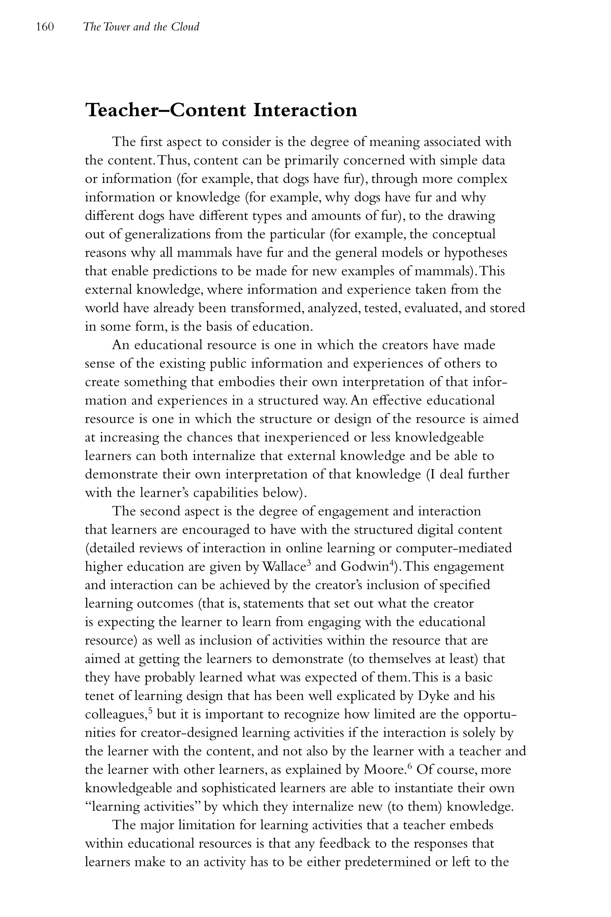160   The Tower and the Cloud




      Teacher–Content Interaction
           The first aspect to consider is the degree of meaning associated with
      the content. Thus, content can be primarily concerned with simple data
      or information (for example, that dogs have fur), through more complex
      information or knowledge (for example, why dogs have fur and why
      different dogs have different types and amounts of fur), to the drawing
      out of generalizations from the particular (for example, the conceptual
      reasons why all mammals have fur and the general models or hypotheses
      that enable predictions to be made for new examples of mammals). This
      external knowledge, where information and experience taken from the
      world have already been transformed, analyzed, tested, evaluated, and stored
      in some form, is the basis of education.
           An educational resource is one in which the creators have made
      sense of the existing public information and experiences of others to
      create something that embodies their own interpretation of that infor-
      mation and experiences in a structured way. An effective educational
      resource is one in which the structure or design of the resource is aimed
      at increasing the chances that inexperienced or less knowledgeable
      learners can both internalize that external knowledge and be able to
      demonstrate their own interpretation of that knowledge (I deal further
      with the learner’s capabilities below).
           The second aspect is the degree of engagement and interaction
      that learners are encouraged to have with the structured digital content
      (detailed reviews of interaction in online learning or computer-mediated
      higher education are given by Wallace3 and Godwin4). This engagement
      and interaction can be achieved by the creator’s inclusion of specified
      learning outcomes (that is, statements that set out what the creator
      is expecting the learner to learn from engaging with the educational
      resource) as well as inclusion of activities within the resource that are
      aimed at getting the learners to demonstrate (to themselves at least) that
      they have probably learned what was expected of them. This is a basic
      tenet of learning design that has been well explicated by Dyke and his
      colleagues,5 but it is important to recognize how limited are the opportu-
      nities for creator-designed learning activities if the interaction is solely by
      the learner with the content, and not also by the learner with a teacher and
      the learner with other learners, as explained by Moore.6 Of course, more
      knowledgeable and sophisticated learners are able to instantiate their own
      “learning activities” by which they internalize new (to them) knowledge.
           The major limitation for learning activities that a teacher embeds
      within educational resources is that any feedback to the responses that
      learners make to an activity has to be either predetermined or left to the
 
