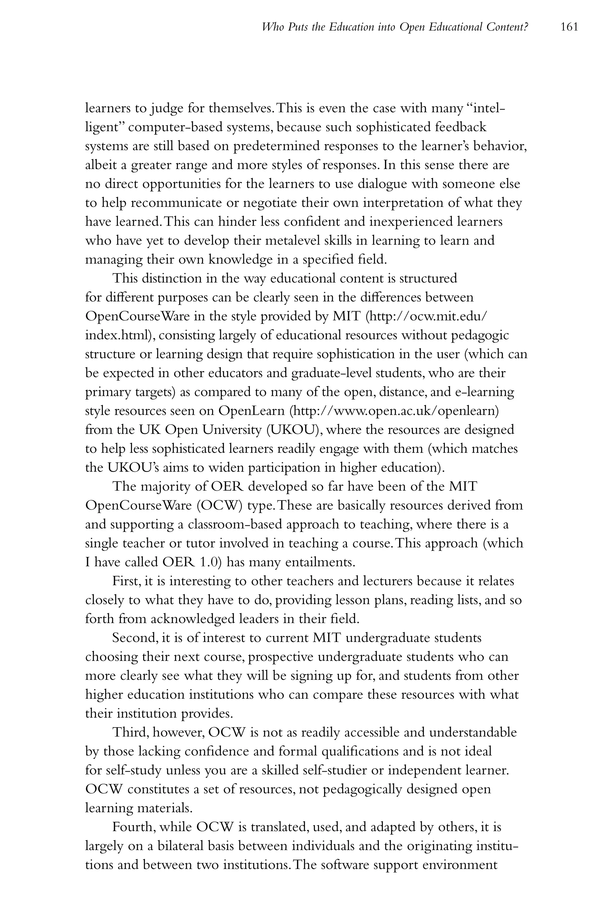 Who Puts the Education into Open Educational Content?   161




learners to judge for themselves. This is even the case with many “intel-
ligent” computer-based systems, because such sophisticated feedback
systems are still based on predetermined responses to the learner’s behavior,
albeit a greater range and more styles of responses. In this sense there are
no direct opportunities for the learners to use dialogue with someone else
to help recommunicate or negotiate their own interpretation of what they
have learned. This can hinder less confident and inexperienced learners
who have yet to develop their metalevel skills in learning to learn and
managing their own knowledge in a specified field.
     This distinction in the way educational content is structured
for different purposes can be clearly seen in the differences between
OpenCourseWare in the style provided by MIT (http://ocw.mit.edu/
index.html), consisting largely of educational resources without pedagogic
structure or learning design that require sophistication in the user (which can
be expected in other educators and graduate-level students, who are their
primary targets) as compared to many of the open, distance, and e-learning
style resources seen on OpenLearn (http://www.open.ac.uk/openlearn)
from the UK Open University (UKOU), where the resources are designed
to help less sophisticated learners readily engage with them (which matches
the UKOU’s aims to widen participation in higher education).
     The majority of OER developed so far have been of the MIT
OpenCourseWare (OCW) type. These are basically resources derived from
and supporting a classroom-based approach to teaching, where there is a
single teacher or tutor involved in teaching a course. This approach (which
I have called OER 1.0) has many entailments.
     First, it is interesting to other teachers and lecturers because it relates
closely to what they have to do, providing lesson plans, reading lists, and so
forth from acknowledged leaders in their field.
     Second, it is of interest to current MIT undergraduate students
choosing their next course, prospective undergraduate students who can
more clearly see what they will be signing up for, and students from other
higher education institutions who can compare these resources with what
their institution provides.
     Third, however, OCW is not as readily accessible and understandable
by those lacking confidence and formal qualifications and is not ideal
for self-study unless you are a skilled self-studier or independent learner.
OCW constitutes a set of resources, not pedagogically designed open
learning materials.
     Fourth, while OCW is translated, used, and adapted by others, it is
largely on a bilateral basis between individuals and the originating institu-
tions and between two institutions. The software support environment
 