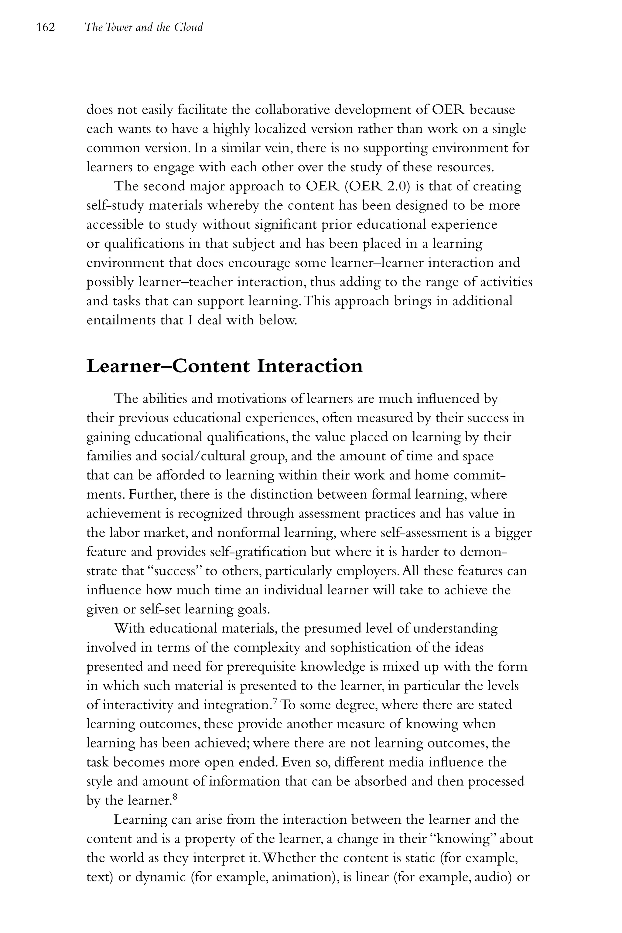162   The Tower and the Cloud




      does not easily facilitate the collaborative development of OER because
      each wants to have a highly localized version rather than work on a single
      common version. In a similar vein, there is no supporting environment for
      learners to engage with each other over the study of these resources.
           The second major approach to OER (OER 2.0) is that of creating
      self-study materials whereby the content has been designed to be more
      accessible to study without significant prior educational experience
      or qualifications in that subject and has been placed in a learning
      environment that does encourage some learner–learner interaction and
      possibly learner–teacher interaction, thus adding to the range of activities
      and tasks that can support learning. This approach brings in additional
      entailments that I deal with below.


      Learner–Content Interaction
           The abilities and motivations of learners are much influenced by
      their previous educational experiences, often measured by their success in
      gaining educational qualifications, the value placed on learning by their
      families and social/cultural group, and the amount of time and space
      that can be afforded to learning within their work and home commit-
      ments. Further, there is the distinction between formal learning, where
      achievement is recognized through assessment practices and has value in
      the labor market, and nonformal learning, where self-assessment is a bigger
      feature and provides self-gratification but where it is harder to demon-
      strate that “success” to others, particularly employers. All these features can
      influence how much time an individual learner will take to achieve the
      given or self-set learning goals.
           With educational materials, the presumed level of understanding
      involved in terms of the complexity and sophistication of the ideas
      presented and need for prerequisite knowledge is mixed up with the form
      in which such material is presented to the learner, in particular the levels
      of interactivity and integration.7 To some degree, where there are stated
      learning outcomes, these provide another measure of knowing when
      learning has been achieved; where there are not learning outcomes, the
      task becomes more open ended. Even so, different media influence the
      style and amount of information that can be absorbed and then processed
      by the learner.8
           Learning can arise from the interaction between the learner and the
      content and is a property of the learner, a change in their “knowing” about
      the world as they interpret it. Whether the content is static (for example,
      text) or dynamic (for example, animation), is linear (for example, audio) or
 