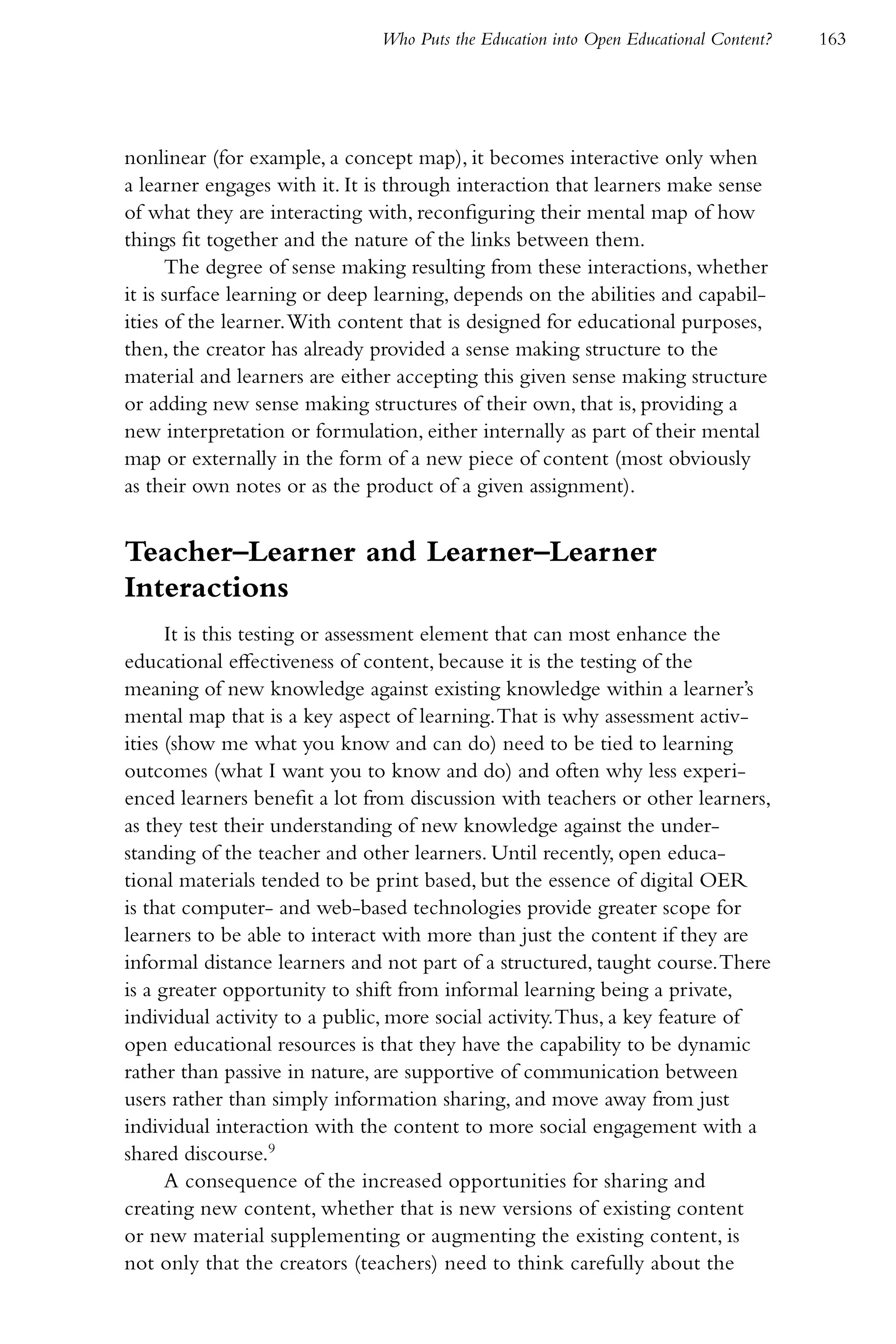 Who Puts the Education into Open Educational Content?   163




nonlinear (for example, a concept map), it becomes interactive only when
a learner engages with it. It is through interaction that learners make sense
of what they are interacting with, reconfiguring their mental map of how
things fit together and the nature of the links between them.
      The degree of sense making resulting from these interactions, whether
it is surface learning or deep learning, depends on the abilities and capabil-
ities of the learner. With content that is designed for educational purposes,
then, the creator has already provided a sense making structure to the
material and learners are either accepting this given sense making structure
or adding new sense making structures of their own, that is, providing a
new interpretation or formulation, either internally as part of their mental
map or externally in the form of a new piece of content (most obviously
as their own notes or as the product of a given assignment).


Teacher–Learner and Learner–Learner
Interactions
      It is this testing or assessment element that can most enhance the
educational effectiveness of content, because it is the testing of the
meaning of new knowledge against existing knowledge within a learner’s
mental map that is a key aspect of learning. That is why assessment activ-
ities (show me what you know and can do) need to be tied to learning
outcomes (what I want you to know and do) and often why less experi-
enced learners benefit a lot from discussion with teachers or other learners,
as they test their understanding of new knowledge against the under-
standing of the teacher and other learners. Until recently, open educa-
tional materials tended to be print based, but the essence of digital OER
is that computer- and web-based technologies provide greater scope for
learners to be able to interact with more than just the content if they are
informal distance learners and not part of a structured, taught course. There
is a greater opportunity to shift from informal learning being a private,
individual activity to a public, more social activity. Thus, a key feature of
open educational resources is that they have the capability to be dynamic
rather than passive in nature, are supportive of communication between
users rather than simply information sharing, and move away from just
individual interaction with the content to more social engagement with a
shared discourse.9
      A consequence of the increased opportunities for sharing and
creating new content, whether that is new versions of existing content
or new material supplementing or augmenting the existing content, is
not only that the creators (teachers) need to think carefully about the
 