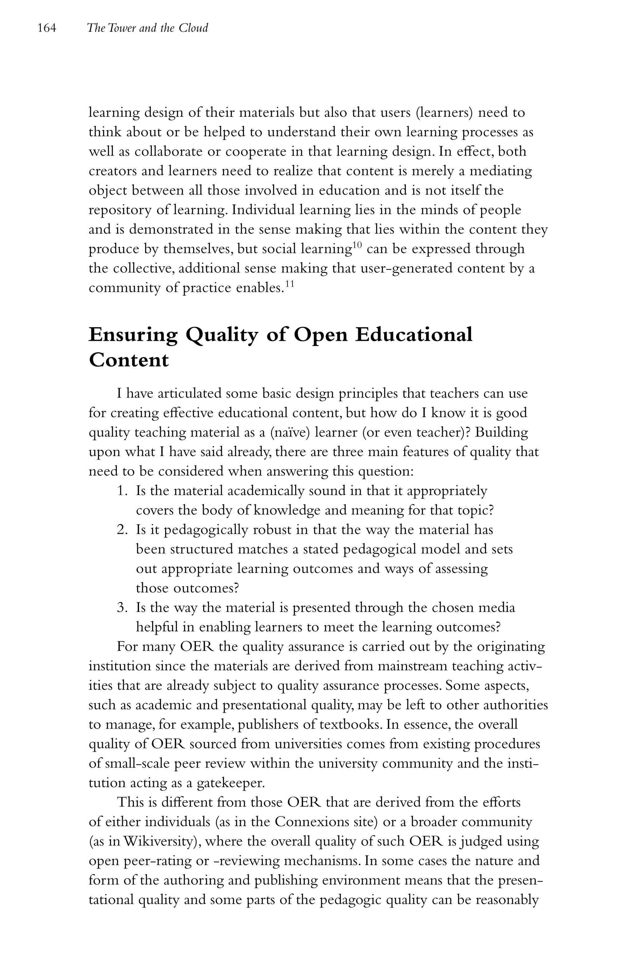 164   The Tower and the Cloud




      learning design of their materials but also that users (learners) need to
      think about or be helped to understand their own learning processes as
      well as collaborate or cooperate in that learning design. In effect, both
      creators and learners need to realize that content is merely a mediating
      object between all those involved in education and is not itself the
      repository of learning. Individual learning lies in the minds of people
      and is demonstrated in the sense making that lies within the content they
      produce by themselves, but social learning10 can be expressed through
      the collective, additional sense making that user-generated content by a
      community of practice enables.11


      Ensuring Quality of Open Educational
      Content
            I have articulated some basic design principles that teachers can use
      for creating effective educational content, but how do I know it is good
      quality teaching material as a (naïve) learner (or even teacher)? Building
      upon what I have said already, there are three main features of quality that
      need to be considered when answering this question:
            1. Is the material academically sound in that it appropriately
               covers the body of knowledge and meaning for that topic?
            2. Is it pedagogically robust in that the way the material has
               been structured matches a stated pedagogical model and sets
               out appropriate learning outcomes and ways of assessing
               those outcomes?
            3. Is the way the material is presented through the chosen media
               helpful in enabling learners to meet the learning outcomes?
            For many OER the quality assurance is carried out by the originating
      institution since the materials are derived from mainstream teaching activ-
      ities that are already subject to quality assurance processes. Some aspects,
      such as academic and presentational quality, may be left to other authorities
      to manage, for example, publishers of textbooks. In essence, the overall
      quality of OER sourced from universities comes from existing procedures
      of small-scale peer review within the university community and the insti-
      tution acting as a gatekeeper.
            This is different from those OER that are derived from the efforts
      of either individuals (as in the Connexions site) or a broader community
      (as in Wikiversity), where the overall quality of such OER is judged using
      open peer-rating or -reviewing mechanisms. In some cases the nature and
      form of the authoring and publishing environment means that the presen-
      tational quality and some parts of the pedagogic quality can be reasonably
 