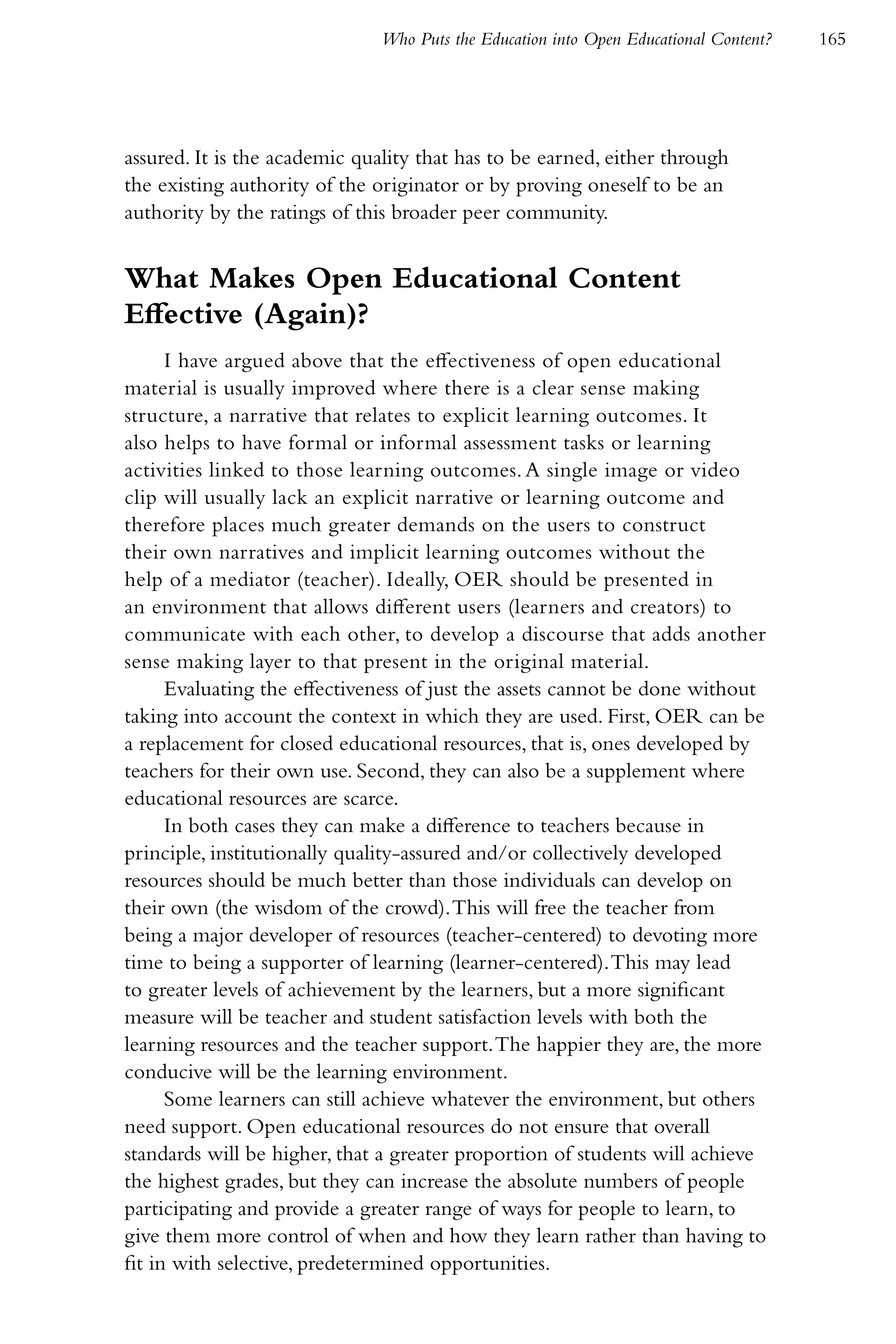 Who Puts the Education into Open Educational Content?   165




assured. It is the academic quality that has to be earned, either through
the existing authority of the originator or by proving oneself to be an
authority by the ratings of this broader peer community.


What Makes Open Educational Content
Effective (Again)?
      I have argued above that the effectiveness of open educational
material is usually improved where there is a clear sense making
structure, a narrative that relates to explicit learning outcomes. It
also helps to have formal or informal assessment tasks or learning
activities linked to those learning outcomes. A single image or video
clip will usually lack an explicit narrative or learning outcome and
therefore places much greater demands on the users to construct
their own narratives and implicit learning outcomes without the
help of a mediator (teacher). Ideally, OER should be presented in
an environment that allows different users (learners and creators) to
communicate with each other, to develop a discourse that adds another
sense making layer to that present in the original material.
      Evaluating the effectiveness of just the assets cannot be done without
taking into account the context in which they are used. First, OER can be
a replacement for closed educational resources, that is, ones developed by
teachers for their own use. Second, they can also be a supplement where
educational resources are scarce.
      In both cases they can make a difference to teachers because in
principle, institutionally quality-assured and/or collectively developed
resources should be much better than those individuals can develop on
their own (the wisdom of the crowd). This will free the teacher from
being a major developer of resources (teacher-centered) to devoting more
time to being a supporter of learning (learner-centered). This may lead
to greater levels of achievement by the learners, but a more significant
measure will be teacher and student satisfaction levels with both the
learning resources and the teacher support. The happier they are, the more
conducive will be the learning environment.
      Some learners can still achieve whatever the environment, but others
need support. Open educational resources do not ensure that overall
standards will be higher, that a greater proportion of students will achieve
the highest grades, but they can increase the absolute numbers of people
participating and provide a greater range of ways for people to learn, to
give them more control of when and how they learn rather than having to
fit in with selective, predetermined opportunities.
 