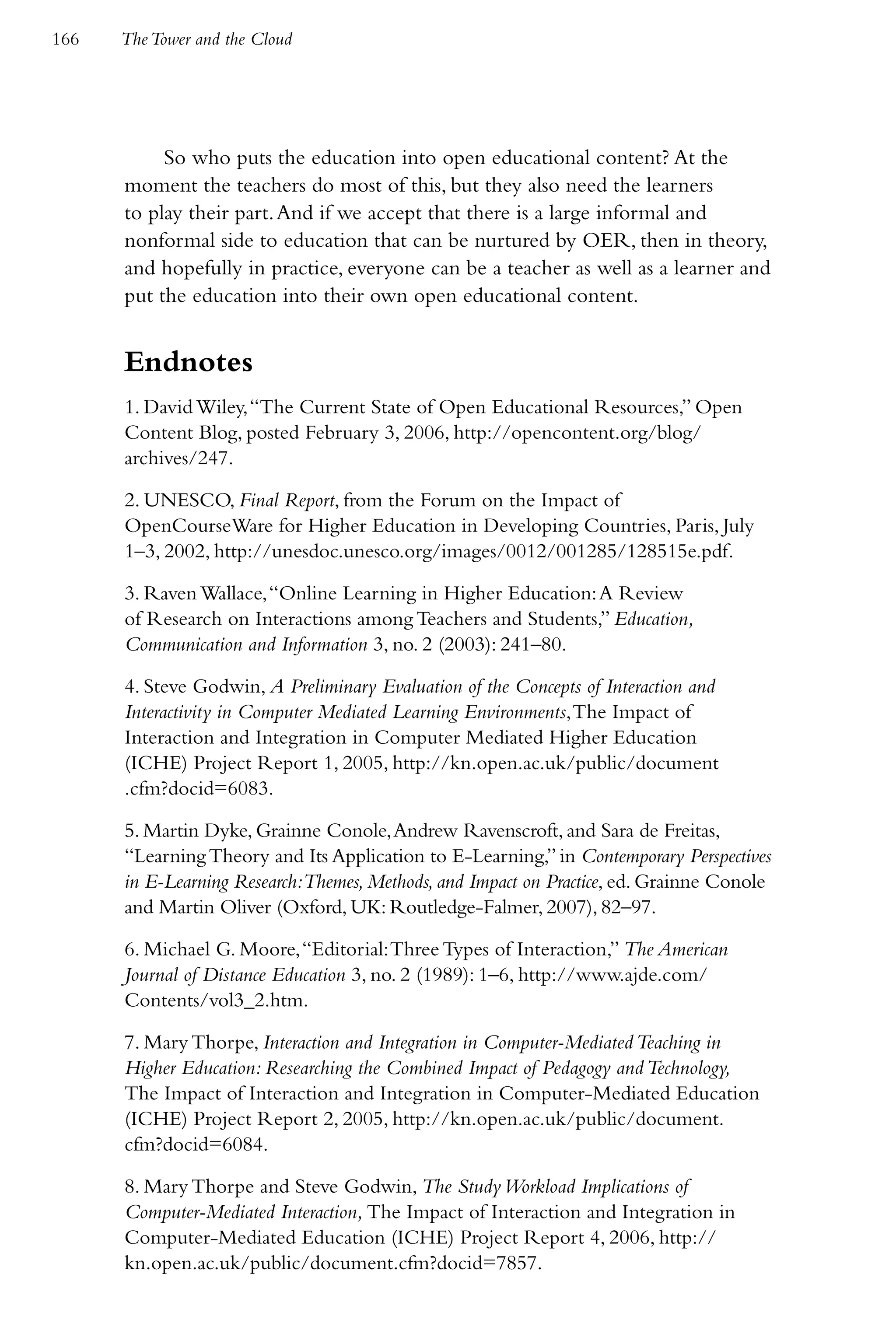 166   The Tower and the Cloud




           So who puts the education into open educational content? At the
      moment the teachers do most of this, but they also need the learners
      to play their part. And if we accept that there is a large informal and
      nonformal side to education that can be nurtured by OER, then in theory,
      and hopefully in practice, everyone can be a teacher as well as a learner and
      put the education into their own open educational content.


      Endnotes
      1. David Wiley, “The Current State of Open Educational Resources,” Open
      Content Blog, posted February 3, 2006, http://opencontent.org/blog/
      archives/247.

      2. UNESCO, Final Report, from the Forum on the Impact of
      OpenCourseWare for Higher Education in Developing Countries, Paris, July
      1–3, 2002, http://unesdoc.unesco.org/images/0012/001285/128515e.pdf.

      3. Raven Wallace, “Online Learning in Higher Education: A Review
      of Research on Interactions among Teachers and Students,” Education,
      Communication and Information 3, no. 2 (2003): 241–80.

      4. Steve Godwin, A Preliminary Evaluation of the Concepts of Interaction and
      Interactivity in Computer Mediated Learning Environments, The Impact of
      Interaction and Integration in Computer Mediated Higher Education
      (ICHE) Project Report 1, 2005, http://kn.open.ac.uk/public/document
      .cfm?docid=6083.

      5. Martin Dyke, Grainne Conole, Andrew Ravenscroft, and Sara de Freitas,
      “Learning Theory and Its Application to E-Learning,” in Contemporary Perspectives
      in E-Learning Research:Themes, Methods, and Impact on Practice, ed. Grainne Conole
      and Martin Oliver (Oxford, UK: Routledge-Falmer, 2007), 82–97.

      6. Michael G. Moore, “Editorial: Three Types of Interaction,” The American
      Journal of Distance Education 3, no. 2 (1989): 1–6, http://www.ajde.com/
      Contents/vol3_2.htm.

      7. Mary Thorpe, Interaction and Integration in Computer-Mediated Teaching in
      Higher Education: Researching the Combined Impact of Pedagogy and Technology,
      The Impact of Interaction and Integration in Computer-Mediated Education
      (ICHE) Project Report 2, 2005, http://kn.open.ac.uk/public/document.
      cfm?docid=6084.

      8. Mary Thorpe and Steve Godwin, The Study Workload Implications of
      Computer-Mediated Interaction, The Impact of Interaction and Integration in
      Computer-Mediated Education (ICHE) Project Report 4, 2006, http://
      kn.open.ac.uk/public/document.cfm?docid=7857.
 
