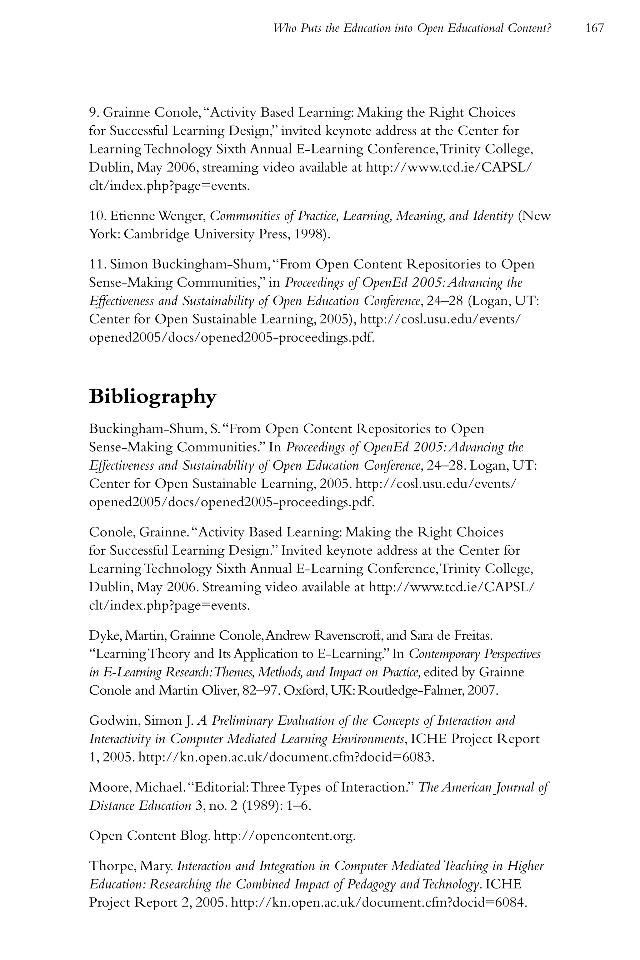 Who Puts the Education into Open Educational Content?   167




9. Grainne Conole, “Activity Based Learning: Making the Right Choices
for Successful Learning Design,” invited keynote address at the Center for
Learning Technology Sixth Annual E-Learning Conference, Trinity College,
Dublin, May 2006, streaming video available at http://www.tcd.ie/CAPSL/
clt/index.php?page=events.

10. Etienne Wenger, Communities of Practice, Learning, Meaning, and Identity (New
York: Cambridge University Press, 1998).

11. Simon Buckingham-Shum, “From Open Content Repositories to Open
Sense-Making Communities,” in Proceedings of OpenEd 2005: Advancing the
Effectiveness and Sustainability of Open Education Conference, 24–28 (Logan, UT:
Center for Open Sustainable Learning, 2005), http://cosl.usu.edu/events/
opened2005/docs/opened2005-proceedings.pdf.



Bibliography
Buckingham-Shum, S. “From Open Content Repositories to Open
Sense-Making Communities.” In Proceedings of OpenEd 2005: Advancing the
Effectiveness and Sustainability of Open Education Conference, 24–28. Logan, UT:
Center for Open Sustainable Learning, 2005. http://cosl.usu.edu/events/
opened2005/docs/opened2005-proceedings.pdf.

Conole, Grainne. “Activity Based Learning: Making the Right Choices
for Successful Learning Design.” Invited keynote address at the Center for
Learning Technology Sixth Annual E-Learning Conference, Trinity College,
Dublin, May 2006. Streaming video available at http://www.tcd.ie/CAPSL/
clt/index.php?page=events.

Dyke, Martin, Grainne Conole, Andrew Ravenscroft, and Sara de Freitas.
“Learning Theory and Its Application to E-Learning.” In Contemporary Perspectives
in E-Learning Research:Themes, Methods, and Impact on Practice, edited by Grainne
Conole and Martin Oliver, 82–97. Oxford, UK: Routledge-Falmer, 2007.

Godwin, Simon J. A Preliminary Evaluation of the Concepts of Interaction and
Interactivity in Computer Mediated Learning Environments, ICHE Project Report
1, 2005. http://kn.open.ac.uk/document.cfm?docid=6083.

Moore, Michael. “Editorial: Three Types of Interaction.” The American Journal of
Distance Education 3, no. 2 (1989): 1–6.

Open Content Blog. http://opencontent.org.

Thorpe, Mary. Interaction and Integration in Computer Mediated Teaching in Higher
Education: Researching the Combined Impact of Pedagogy and Technology. ICHE
Project Report 2, 2005. http://kn.open.ac.uk/document.cfm?docid=6084.
 