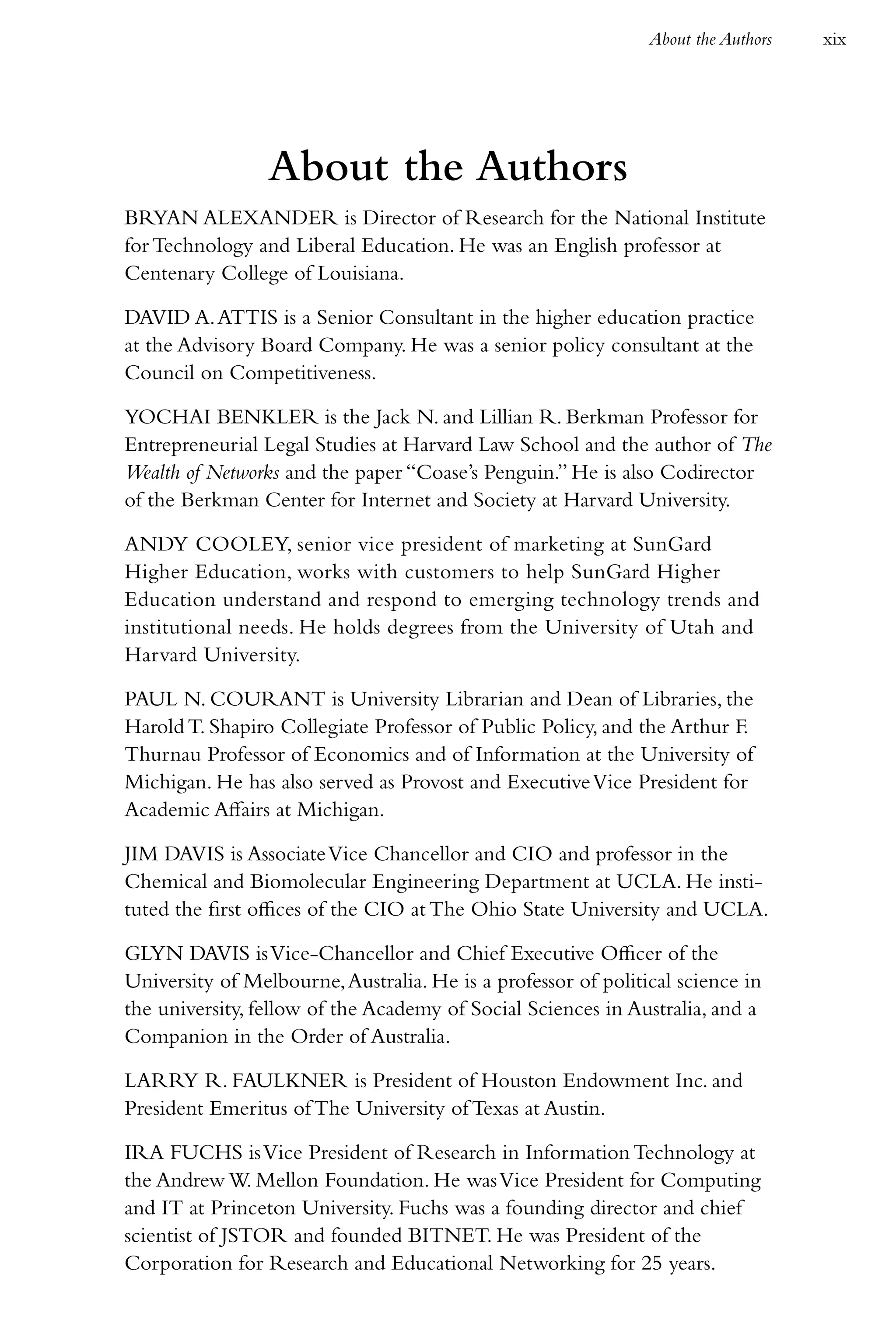 About the Authors   xix




                 About the Authors
BRYAN ALEXANDER is Director of Research for the National Institute
for Technology and Liberal Education. He was an English professor at
Centenary College of Louisiana.

DAVID A. ATTIS is a Senior Consultant in the higher education practice
at the Advisory Board Company. He was a senior policy consultant at the
Council on Competitiveness.

YOCHAI BENKLER is the Jack N. and Lillian R. Berkman Professor for
Entrepreneurial Legal Studies at Harvard Law School and the author of The
Wealth of Networks and the paper “Coase’s Penguin.” He is also Codirector
of the Berkman Center for Internet and Society at Harvard University.

ANDY COOLEY, senior vice president of marketing at SunGard
Higher Education, works with customers to help SunGard Higher
Education understand and respond to emerging technology trends and
institutional needs. He holds degrees from the University of Utah and
Harvard University.

PAUL N. COURANT is University Librarian and Dean of Libraries, the
Harold T. Shapiro Collegiate Professor of Public Policy, and the Arthur F.
Thurnau Professor of Economics and of Information at the University of
Michigan. He has also served as Provost and Executive Vice President for
Academic Affairs at Michigan.

JIM DAVIS is Associate Vice Chancellor and CIO and professor in the
Chemical and Biomolecular Engineering Department at UCLA. He insti-
tuted the first offices of the CIO at The Ohio State University and UCLA.

GLYN DAVIS is Vice-Chancellor and Chief Executive Officer of the
University of Melbourne, Australia. He is a professor of political science in
the university, fellow of the Academy of Social Sciences in Australia, and a
Companion in the Order of Australia.

LARRY R. FAULKNER is President of Houston Endowment Inc. and
President Emeritus of The University of Texas at Austin.

IRA FUCHS is Vice President of Research in Information Technology at
the Andrew W. Mellon Foundation. He was Vice President for Computing
and IT at Princeton University. Fuchs was a founding director and chief
scientist of JSTOR and founded BITNET. He was President of the
Corporation for Research and Educational Networking for 25 years.
 
