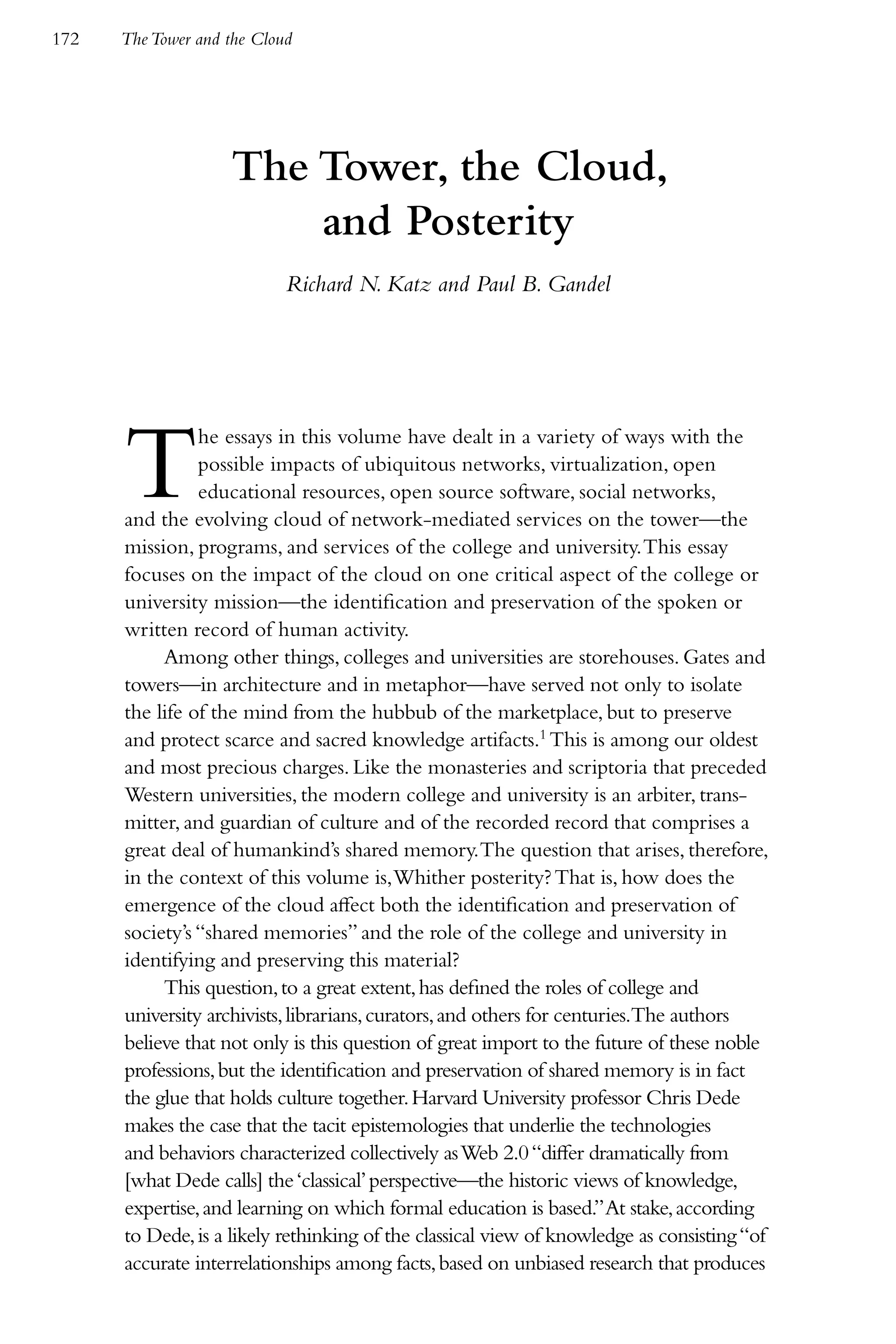 172   The Tower and the Cloud




                    The Tower, the Cloud,
                        and Posterity
                            Richard N. Katz and Paul B. Gandel




      T         he essays in this volume have dealt in a variety of ways with the
                possible impacts of ubiquitous networks, virtualization, open
                educational resources, open source software, social networks,
      and the evolving cloud of network-mediated services on the tower—the
      mission, programs, and services of the college and university. This essay
      focuses on the impact of the cloud on one critical aspect of the college or
      university mission—the identification and preservation of the spoken or
      written record of human activity.
           Among other things, colleges and universities are storehouses. Gates and
      towers—in architecture and in metaphor—have served not only to isolate
      the life of the mind from the hubbub of the marketplace, but to preserve
      and protect scarce and sacred knowledge artifacts.1 This is among our oldest
      and most precious charges. Like the monasteries and scriptoria that preceded
      Western universities, the modern college and university is an arbiter, trans-
      mitter, and guardian of culture and of the recorded record that comprises a
      great deal of humankind’s shared memory. The question that arises, therefore,
      in the context of this volume is, Whither posterity? That is, how does the
      emergence of the cloud affect both the identification and preservation of
      society’s “shared memories” and the role of the college and university in
      identifying and preserving this material?
           This question, to a great extent, has defined the roles of college and
      university archivists, librarians, curators, and others for centuries.The authors
      believe that not only is this question of great import to the future of these noble
      professions, but the identification and preservation of shared memory is in fact
      the glue that holds culture together. Harvard University professor Chris Dede
      makes the case that the tacit epistemologies that underlie the technologies
      and behaviors characterized collectively as Web 2.0 “differ dramatically from
      [what Dede calls] the ‘classical’ perspective—the historic views of knowledge,
      expertise, and learning on which formal education is based.” At stake, according
      to Dede, is a likely rethinking of the classical view of knowledge as consisting “of
      accurate interrelationships among facts, based on unbiased research that produces
 