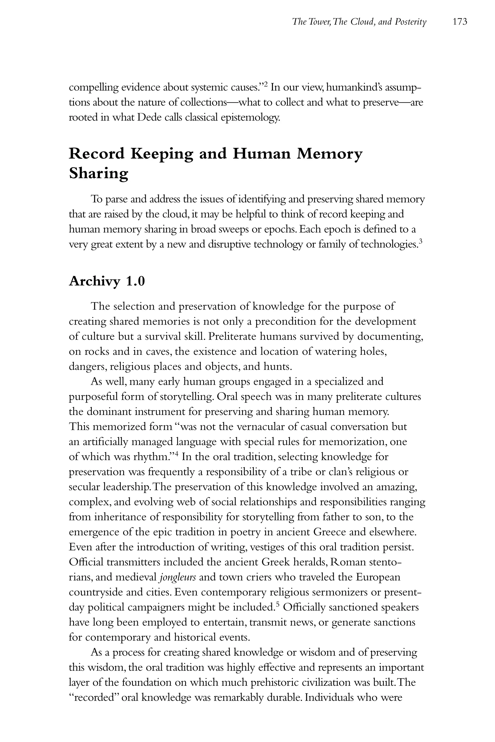 The Tower,The Cloud, and Posterity   173




compelling evidence about systemic causes.”2 In our view, humankind’s assump-
tions about the nature of collections—what to collect and what to preserve—are
rooted in what Dede calls classical epistemology.


Record Keeping and Human Memory
Sharing
     To parse and address the issues of identifying and preserving shared memory
that are raised by the cloud, it may be helpful to think of record keeping and
human memory sharing in broad sweeps or epochs. Each epoch is defined to a
very great extent by a new and disruptive technology or family of technologies.3


Archivy 1.0
     The selection and preservation of knowledge for the purpose of
creating shared memories is not only a precondition for the development
of culture but a survival skill. Preliterate humans survived by documenting,
on rocks and in caves, the existence and location of watering holes,
dangers, religious places and objects, and hunts.
     As well, many early human groups engaged in a specialized and
purposeful form of storytelling. Oral speech was in many preliterate cultures
the dominant instrument for preserving and sharing human memory.
This memorized form “was not the vernacular of casual conversation but
an artificially managed language with special rules for memorization, one
of which was rhythm.”4 In the oral tradition, selecting knowledge for
preservation was frequently a responsibility of a tribe or clan’s religious or
secular leadership. The preservation of this knowledge involved an amazing,
complex, and evolving web of social relationships and responsibilities ranging
from inheritance of responsibility for storytelling from father to son, to the
emergence of the epic tradition in poetry in ancient Greece and elsewhere.
Even after the introduction of writing, vestiges of this oral tradition persist.
Official transmitters included the ancient Greek heralds, Roman stento-
rians, and medieval jongleurs and town criers who traveled the European
countryside and cities. Even contemporary religious sermonizers or present-
day political campaigners might be included.5 Officially sanctioned speakers
have long been employed to entertain, transmit news, or generate sanctions
for contemporary and historical events.
     As a process for creating shared knowledge or wisdom and of preserving
this wisdom, the oral tradition was highly effective and represents an important
layer of the foundation on which much prehistoric civilization was built.The
“recorded” oral knowledge was remarkably durable. Individuals who were
 