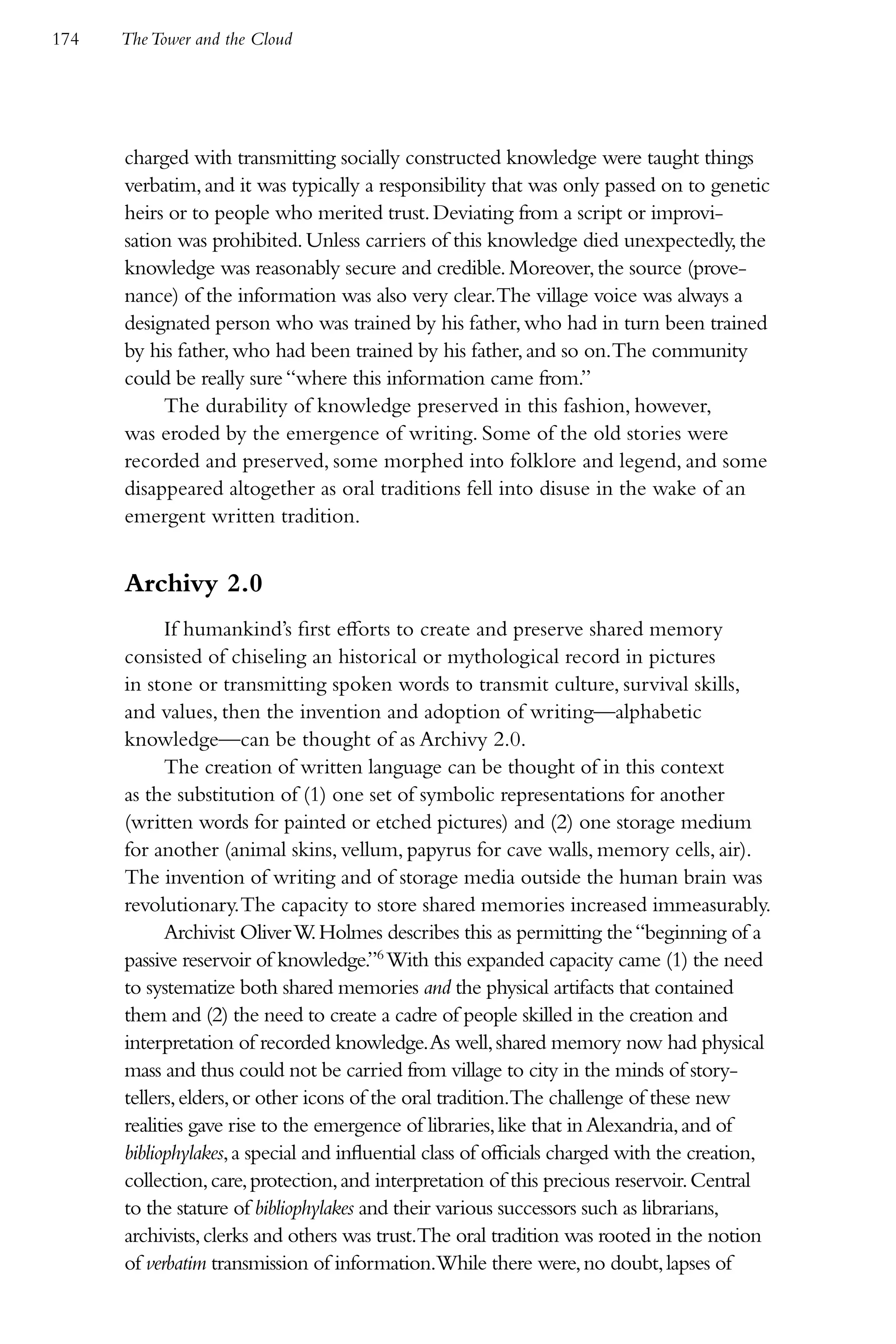 174   The Tower and the Cloud




      charged with transmitting socially constructed knowledge were taught things
      verbatim, and it was typically a responsibility that was only passed on to genetic
      heirs or to people who merited trust. Deviating from a script or improvi-
      sation was prohibited. Unless carriers of this knowledge died unexpectedly, the
      knowledge was reasonably secure and credible. Moreover, the source (prove-
      nance) of the information was also very clear.The village voice was always a
      designated person who was trained by his father, who had in turn been trained
      by his father, who had been trained by his father, and so on.The community
      could be really sure “where this information came from.”
           The durability of knowledge preserved in this fashion, however,
      was eroded by the emergence of writing. Some of the old stories were
      recorded and preserved, some morphed into folklore and legend, and some
      disappeared altogether as oral traditions fell into disuse in the wake of an
      emergent written tradition.


      Archivy 2.0
            If humankind’s first efforts to create and preserve shared memory
      consisted of chiseling an historical or mythological record in pictures
      in stone or transmitting spoken words to transmit culture, survival skills,
      and values, then the invention and adoption of writing—alphabetic
      knowledge—can be thought of as Archivy 2.0.
            The creation of written language can be thought of in this context
      as the substitution of (1) one set of symbolic representations for another
      (written words for painted or etched pictures) and (2) one storage medium
      for another (animal skins, vellum, papyrus for cave walls, memory cells, air).
      The invention of writing and of storage media outside the human brain was
      revolutionary. The capacity to store shared memories increased immeasurably.
            Archivist Oliver W Holmes describes this as permitting the “beginning of a
                                 .
      passive reservoir of knowledge.”6 With this expanded capacity came (1) the need
      to systematize both shared memories and the physical artifacts that contained
      them and (2) the need to create a cadre of people skilled in the creation and
      interpretation of recorded knowledge. As well, shared memory now had physical
      mass and thus could not be carried from village to city in the minds of story-
      tellers, elders, or other icons of the oral tradition.The challenge of these new
      realities gave rise to the emergence of libraries, like that in Alexandria, and of
      bibliophylakes, a special and influential class of officials charged with the creation,
      collection, care, protection, and interpretation of this precious reservoir. Central
      to the stature of bibliophylakes and their various successors such as librarians,
      archivists, clerks and others was trust.The oral tradition was rooted in the notion
      of verbatim transmission of information.While there were, no doubt, lapses of
 