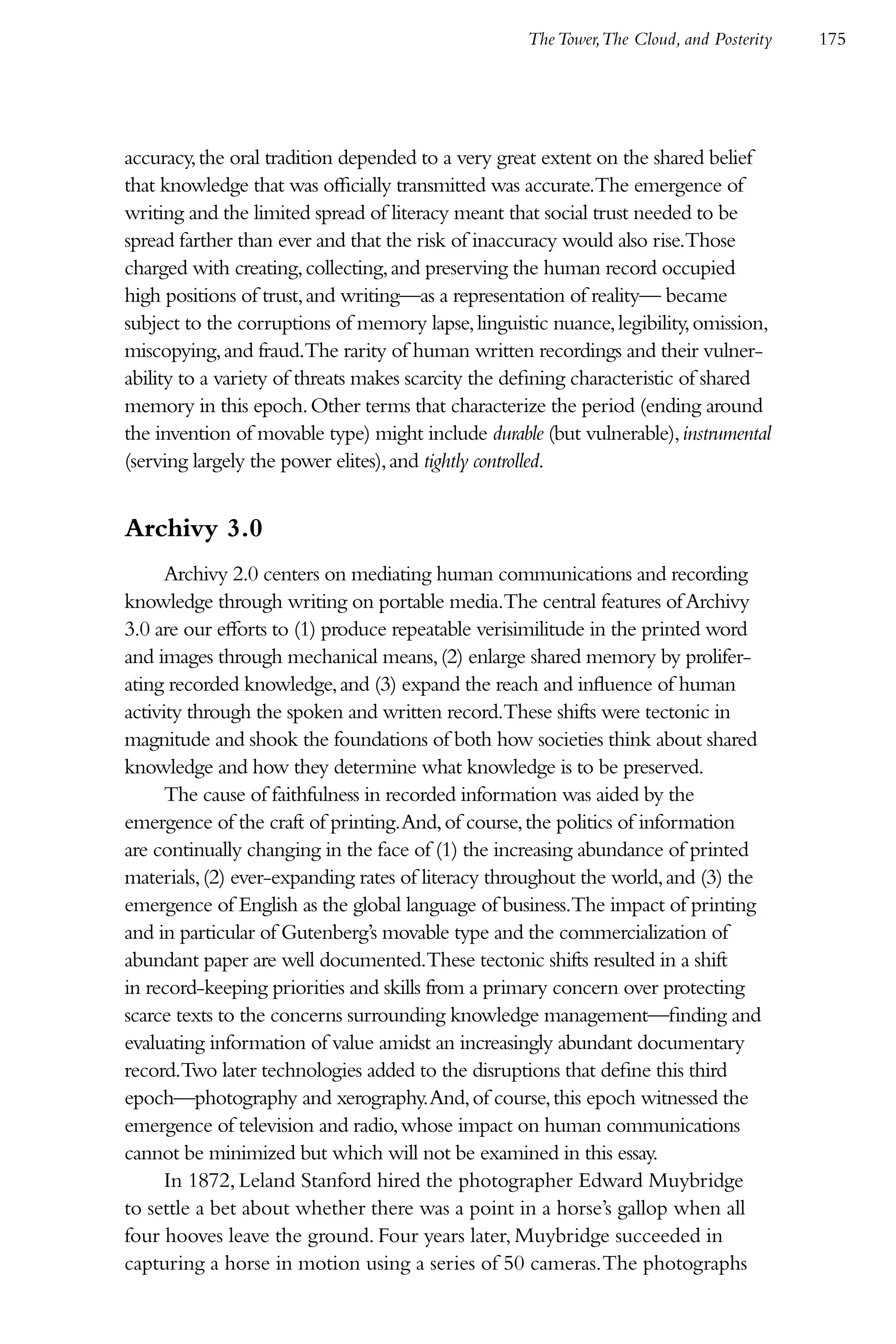 The Tower,The Cloud, and Posterity   175




accuracy, the oral tradition depended to a very great extent on the shared belief
that knowledge that was officially transmitted was accurate.The emergence of
writing and the limited spread of literacy meant that social trust needed to be
spread farther than ever and that the risk of inaccuracy would also rise.Those
charged with creating, collecting, and preserving the human record occupied
high positions of trust, and writing—as a representation of reality— became
subject to the corruptions of memory lapse, linguistic nuance, legibility, omission,
miscopying, and fraud.The rarity of human written recordings and their vulner-
ability to a variety of threats makes scarcity the defining characteristic of shared
memory in this epoch. Other terms that characterize the period (ending around
the invention of movable type) might include durable (but vulnerable), instrumental
(serving largely the power elites), and tightly controlled.


Archivy 3.0
      Archivy 2.0 centers on mediating human communications and recording
knowledge through writing on portable media.The central features of Archivy
3.0 are our efforts to (1) produce repeatable verisimilitude in the printed word
and images through mechanical means, (2) enlarge shared memory by prolifer-
ating recorded knowledge, and (3) expand the reach and influence of human
activity through the spoken and written record.These shifts were tectonic in
magnitude and shook the foundations of both how societies think about shared
knowledge and how they determine what knowledge is to be preserved.
      The cause of faithfulness in recorded information was aided by the
emergence of the craft of printing. And, of course, the politics of information
are continually changing in the face of (1) the increasing abundance of printed
materials, (2) ever-expanding rates of literacy throughout the world, and (3) the
emergence of English as the global language of business.The impact of printing
and in particular of Gutenberg’s movable type and the commercialization of
abundant paper are well documented.These tectonic shifts resulted in a shift
in record-keeping priorities and skills from a primary concern over protecting
scarce texts to the concerns surrounding knowledge management—finding and
evaluating information of value amidst an increasingly abundant documentary
record.Two later technologies added to the disruptions that define this third
epoch—photography and xerography. And, of course, this epoch witnessed the
emergence of television and radio, whose impact on human communications
cannot be minimized but which will not be examined in this essay.
      In 1872, Leland Stanford hired the photographer Edward Muybridge
to settle a bet about whether there was a point in a horse’s gallop when all
four hooves leave the ground. Four years later, Muybridge succeeded in
capturing a horse in motion using a series of 50 cameras. The photographs
 