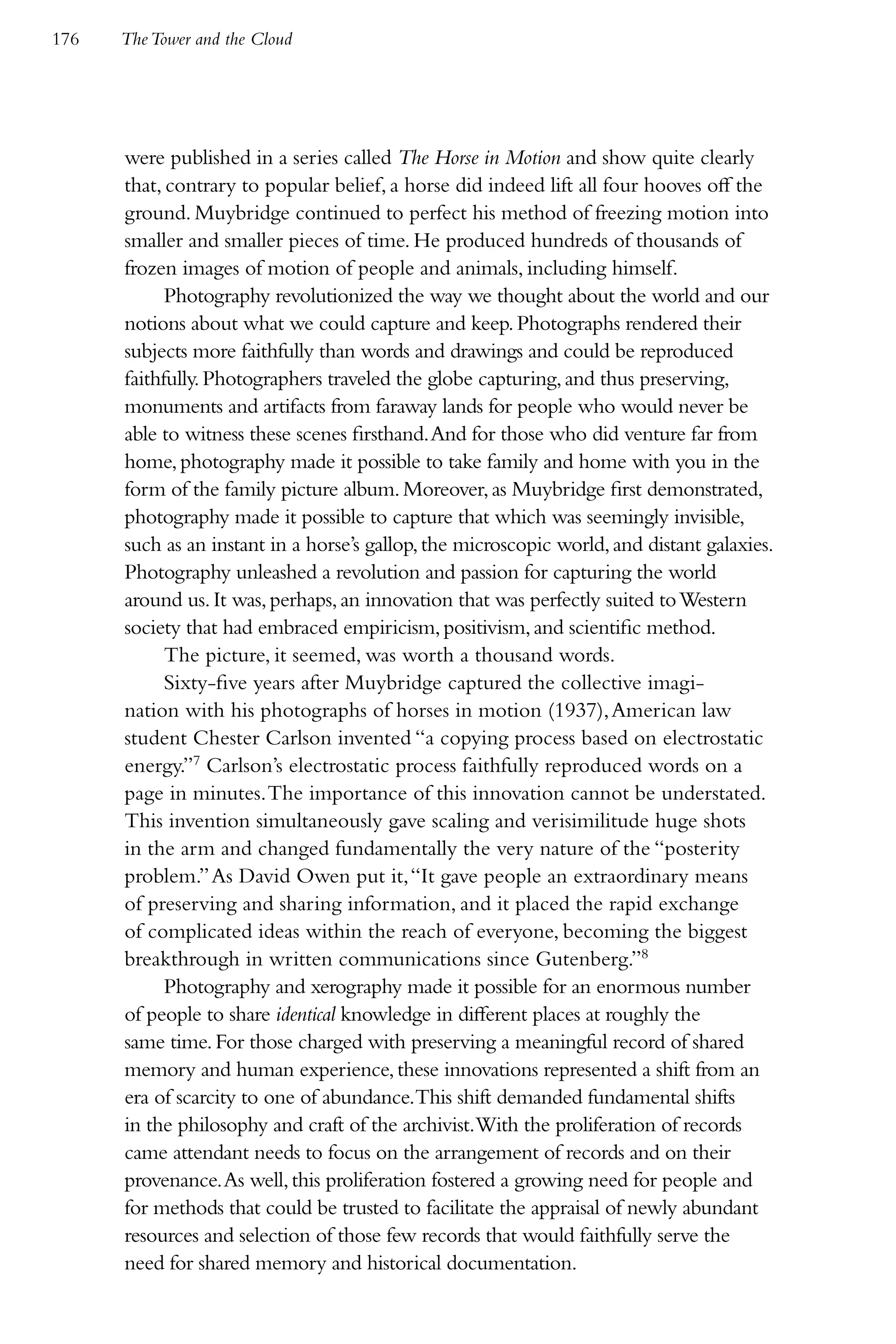176   The Tower and the Cloud




      were published in a series called The Horse in Motion and show quite clearly
      that, contrary to popular belief, a horse did indeed lift all four hooves off the
      ground. Muybridge continued to perfect his method of freezing motion into
      smaller and smaller pieces of time. He produced hundreds of thousands of
      frozen images of motion of people and animals, including himself.
            Photography revolutionized the way we thought about the world and our
      notions about what we could capture and keep. Photographs rendered their
      subjects more faithfully than words and drawings and could be reproduced
      faithfully. Photographers traveled the globe capturing, and thus preserving,
      monuments and artifacts from faraway lands for people who would never be
      able to witness these scenes firsthand. And for those who did venture far from
      home, photography made it possible to take family and home with you in the
      form of the family picture album. Moreover, as Muybridge first demonstrated,
      photography made it possible to capture that which was seemingly invisible,
      such as an instant in a horse’s gallop, the microscopic world, and distant galaxies.
      Photography unleashed a revolution and passion for capturing the world
      around us. It was, perhaps, an innovation that was perfectly suited to Western
      society that had embraced empiricism, positivism, and scientific method.
            The picture, it seemed, was worth a thousand words.
            Sixty-five years after Muybridge captured the collective imagi-
      nation with his photographs of horses in motion (1937), American law
      student Chester Carlson invented “a copying process based on electrostatic
      energy.”7 Carlson’s electrostatic process faithfully reproduced words on a
      page in minutes. The importance of this innovation cannot be understated.
      This invention simultaneously gave scaling and verisimilitude huge shots
      in the arm and changed fundamentally the very nature of the “posterity
      problem.” As David Owen put it, “It gave people an extraordinary means
      of preserving and sharing information, and it placed the rapid exchange
      of complicated ideas within the reach of everyone, becoming the biggest
      breakthrough in written communications since Gutenberg.”8
            Photography and xerography made it possible for an enormous number
      of people to share identical knowledge in different places at roughly the
      same time. For those charged with preserving a meaningful record of shared
      memory and human experience, these innovations represented a shift from an
      era of scarcity to one of abundance.This shift demanded fundamental shifts
      in the philosophy and craft of the archivist.With the proliferation of records
      came attendant needs to focus on the arrangement of records and on their
      provenance. As well, this proliferation fostered a growing need for people and
      for methods that could be trusted to facilitate the appraisal of newly abundant
      resources and selection of those few records that would faithfully serve the
      need for shared memory and historical documentation.
 