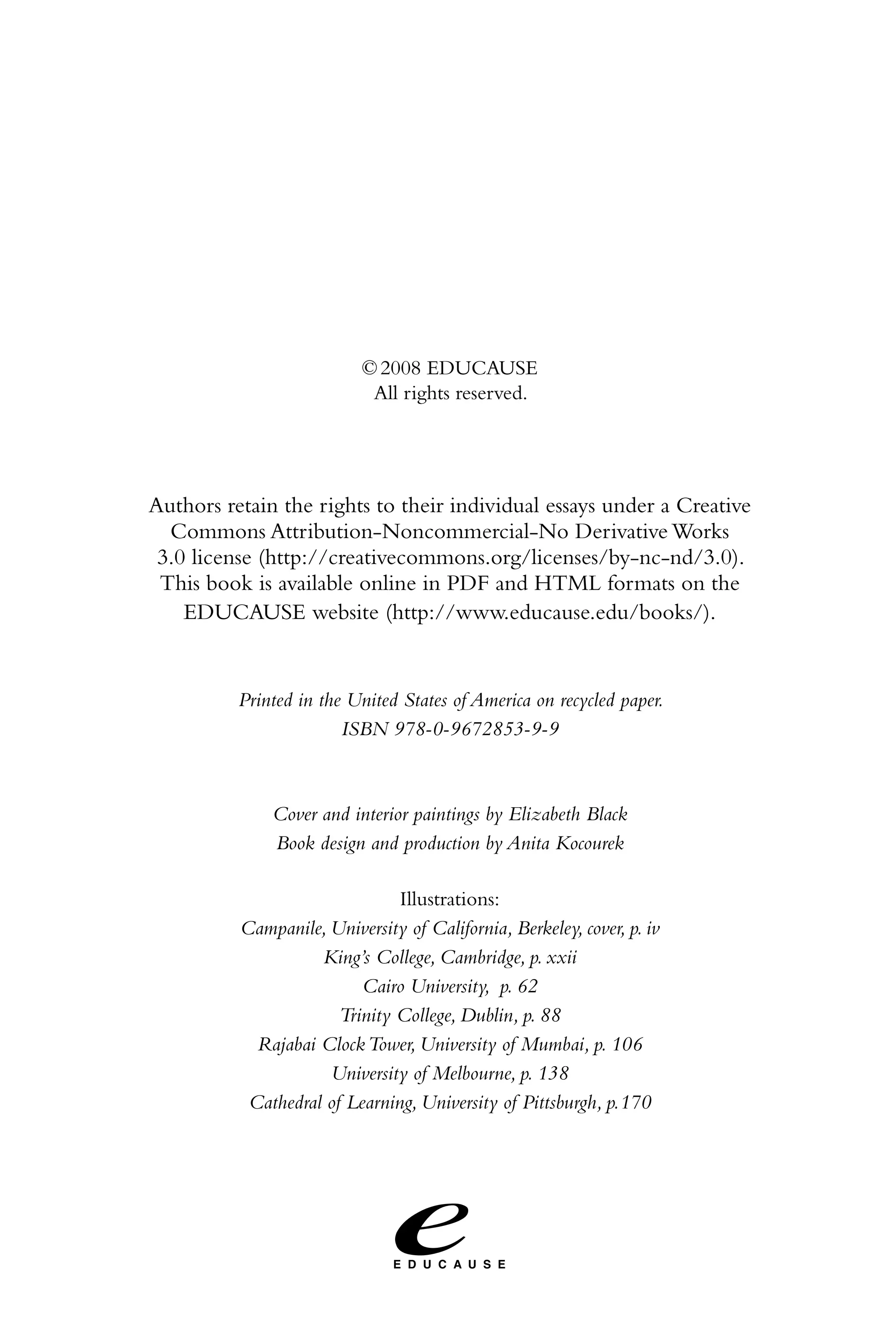 © 2008 EDUCAUSE
                            All rights reserved.




Authors retain the rights to their individual essays under a Creative
  Commons Attribution-Noncommercial-No Derivative Works
 3.0 license (http://creativecommons.org/licenses/by-nc-nd/3.0).
 This book is available online in PDF and HTML formats on the
    EDUCAUSE website (http://www.educause.edu/books/).


          Printed in the United States of America on recycled paper.
                        ISBN 978-0-9672853-9-9



              Cover and interior paintings by Elizabeth Black
              Book design and production by Anita Kocourek

                               Illustrations:
          Campanile, University of California, Berkeley, cover, p. iv
                    King’s College, Cambridge, p. xxii
                          Cairo University, p. 62
                       Trinity College, Dublin, p. 88
            Rajabai Clock Tower, University of Mumbai, p. 106
                     University of Melbourne, p. 138
           Cathedral of Learning, University of Pittsburgh, p.170
 