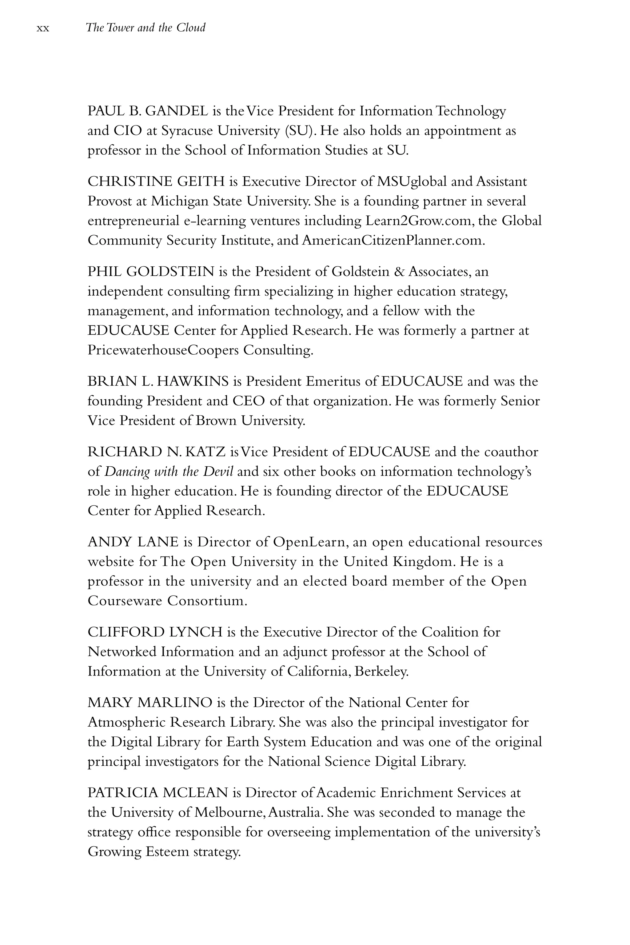 xx   The Tower and the Cloud




     PAUL B. GANDEL is the Vice President for Information Technology
     and CIO at Syracuse University (SU). He also holds an appointment as
     professor in the School of Information Studies at SU.

     CHRISTINE GEITH is Executive Director of MSUglobal and Assistant
     Provost at Michigan State University. She is a founding partner in several
     entrepreneurial e-learning ventures including Learn2Grow.com, the Global
     Community Security Institute, and AmericanCitizenPlanner.com.

     PHIL GOLDSTEIN is the President of Goldstein & Associates, an
     independent consulting firm specializing in higher education strategy,
     management, and information technology, and a fellow with the
     EDUCAUSE Center for Applied Research. He was formerly a partner at
     PricewaterhouseCoopers Consulting.

     BRIAN L. HAWKINS is President Emeritus of EDUCAUSE and was the
     founding President and CEO of that organization. He was formerly Senior
     Vice President of Brown University.

     RICHARD N. KATZ is Vice President of EDUCAUSE and the coauthor
     of Dancing with the Devil and six other books on information technology’s
     role in higher education. He is founding director of the EDUCAUSE
     Center for Applied Research.

     ANDY LANE is Director of OpenLearn, an open educational resources
     website for The Open University in the United Kingdom. He is a
     professor in the university and an elected board member of the Open
     Courseware Consortium.

     CLIFFORD LYNCH is the Executive Director of the Coalition for
     Networked Information and an adjunct professor at the School of
     Information at the University of California, Berkeley.

     MARY MARLINO is the Director of the National Center for
     Atmospheric Research Library. She was also the principal investigator for
     the Digital Library for Earth System Education and was one of the original
     principal investigators for the National Science Digital Library.

     PATRICIA MCLEAN is Director of Academic Enrichment Services at
     the University of Melbourne, Australia. She was seconded to manage the
     strategy office responsible for overseeing implementation of the university’s
     Growing Esteem strategy.
 