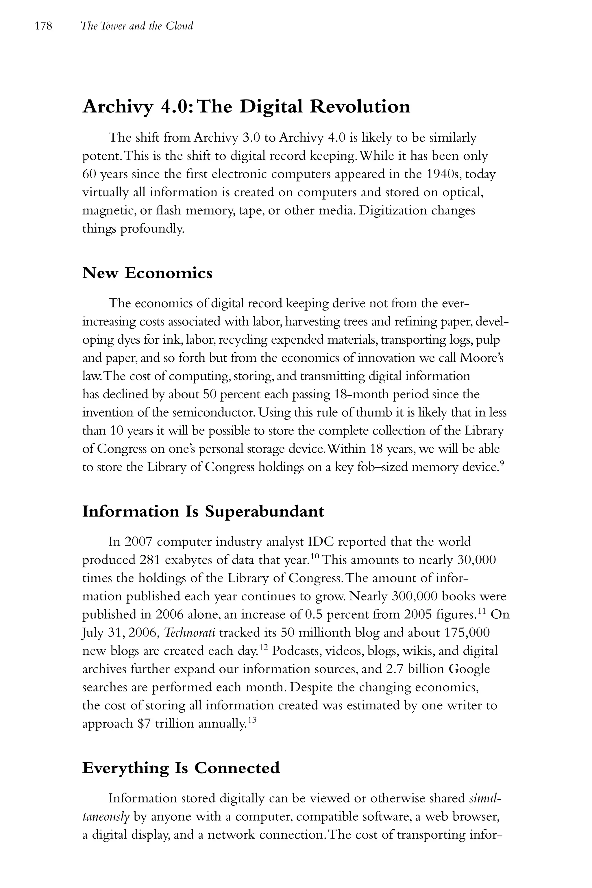 178   The Tower and the Cloud




      Archivy 4.0: The Digital Revolution
           The shift from Archivy 3.0 to Archivy 4.0 is likely to be similarly
      potent. This is the shift to digital record keeping. While it has been only
      60 years since the first electronic computers appeared in the 1940s, today
      virtually all information is created on computers and stored on optical,
      magnetic, or flash memory, tape, or other media. Digitization changes
      things profoundly.


      New Economics
           The economics of digital record keeping derive not from the ever-
      increasing costs associated with labor, harvesting trees and refining paper, devel-
      oping dyes for ink, labor, recycling expended materials, transporting logs, pulp
      and paper, and so forth but from the economics of innovation we call Moore’s
      law.The cost of computing, storing, and transmitting digital information
      has declined by about 50 percent each passing 18-month period since the
      invention of the semiconductor. Using this rule of thumb it is likely that in less
      than 10 years it will be possible to store the complete collection of the Library
      of Congress on one’s personal storage device.Within 18 years, we will be able
      to store the Library of Congress holdings on a key fob–sized memory device.9


      Information Is Superabundant
           In 2007 computer industry analyst IDC reported that the world
      produced 281 exabytes of data that year.10 This amounts to nearly 30,000
      times the holdings of the Library of Congress. The amount of infor-
      mation published each year continues to grow. Nearly 300,000 books were
      published in 2006 alone, an increase of 0.5 percent from 2005 figures.11 On
      July 31, 2006, Technorati tracked its 50 millionth blog and about 175,000
      new blogs are created each day.12 Podcasts, videos, blogs, wikis, and digital
      archives further expand our information sources, and 2.7 billion Google
      searches are performed each month. Despite the changing economics,
      the cost of storing all information created was estimated by one writer to
      approach $7 trillion annually.13


      Everything Is Connected
           Information stored digitally can be viewed or otherwise shared simul-
      taneously by anyone with a computer, compatible software, a web browser,
      a digital display, and a network connection. The cost of transporting infor-
 