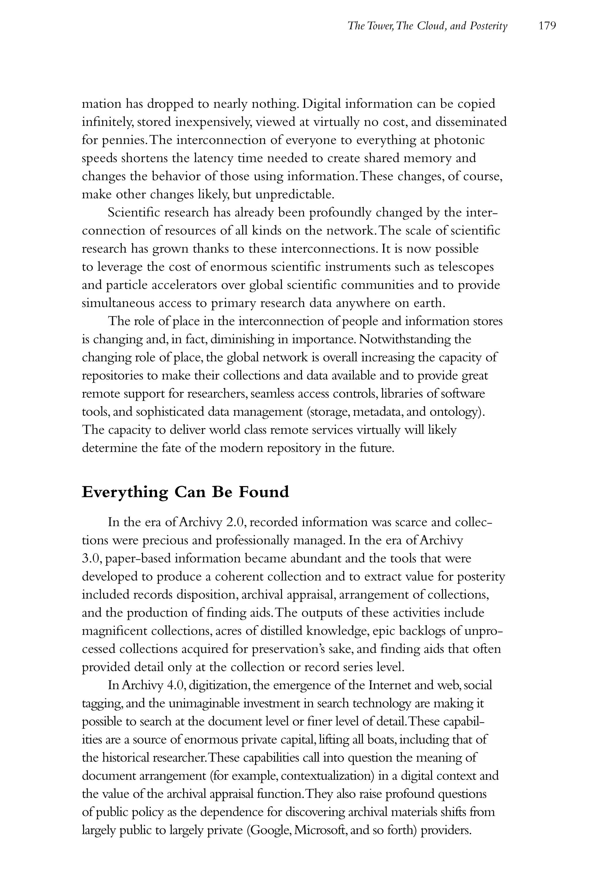 The Tower,The Cloud, and Posterity   179




mation has dropped to nearly nothing. Digital information can be copied
infinitely, stored inexpensively, viewed at virtually no cost, and disseminated
for pennies. The interconnection of everyone to everything at photonic
speeds shortens the latency time needed to create shared memory and
changes the behavior of those using information. These changes, of course,
make other changes likely, but unpredictable.
     Scientific research has already been profoundly changed by the inter-
connection of resources of all kinds on the network. The scale of scientific
research has grown thanks to these interconnections. It is now possible
to leverage the cost of enormous scientific instruments such as telescopes
and particle accelerators over global scientific communities and to provide
simultaneous access to primary research data anywhere on earth.
     The role of place in the interconnection of people and information stores
is changing and, in fact, diminishing in importance. Notwithstanding the
changing role of place, the global network is overall increasing the capacity of
repositories to make their collections and data available and to provide great
remote support for researchers, seamless access controls, libraries of software
tools, and sophisticated data management (storage, metadata, and ontology).
The capacity to deliver world class remote services virtually will likely
determine the fate of the modern repository in the future.


Everything Can Be Found
      In the era of Archivy 2.0, recorded information was scarce and collec-
tions were precious and professionally managed. In the era of Archivy
3.0, paper-based information became abundant and the tools that were
developed to produce a coherent collection and to extract value for posterity
included records disposition, archival appraisal, arrangement of collections,
and the production of finding aids. The outputs of these activities include
magnificent collections, acres of distilled knowledge, epic backlogs of unpro-
cessed collections acquired for preservation’s sake, and finding aids that often
provided detail only at the collection or record series level.
      In Archivy 4.0, digitization, the emergence of the Internet and web, social
tagging, and the unimaginable investment in search technology are making it
possible to search at the document level or finer level of detail.These capabil-
ities are a source of enormous private capital, lifting all boats, including that of
the historical researcher.These capabilities call into question the meaning of
document arrangement (for example, contextualization) in a digital context and
the value of the archival appraisal function.They also raise profound questions
of public policy as the dependence for discovering archival materials shifts from
largely public to largely private (Google, Microsoft, and so forth) providers.
 