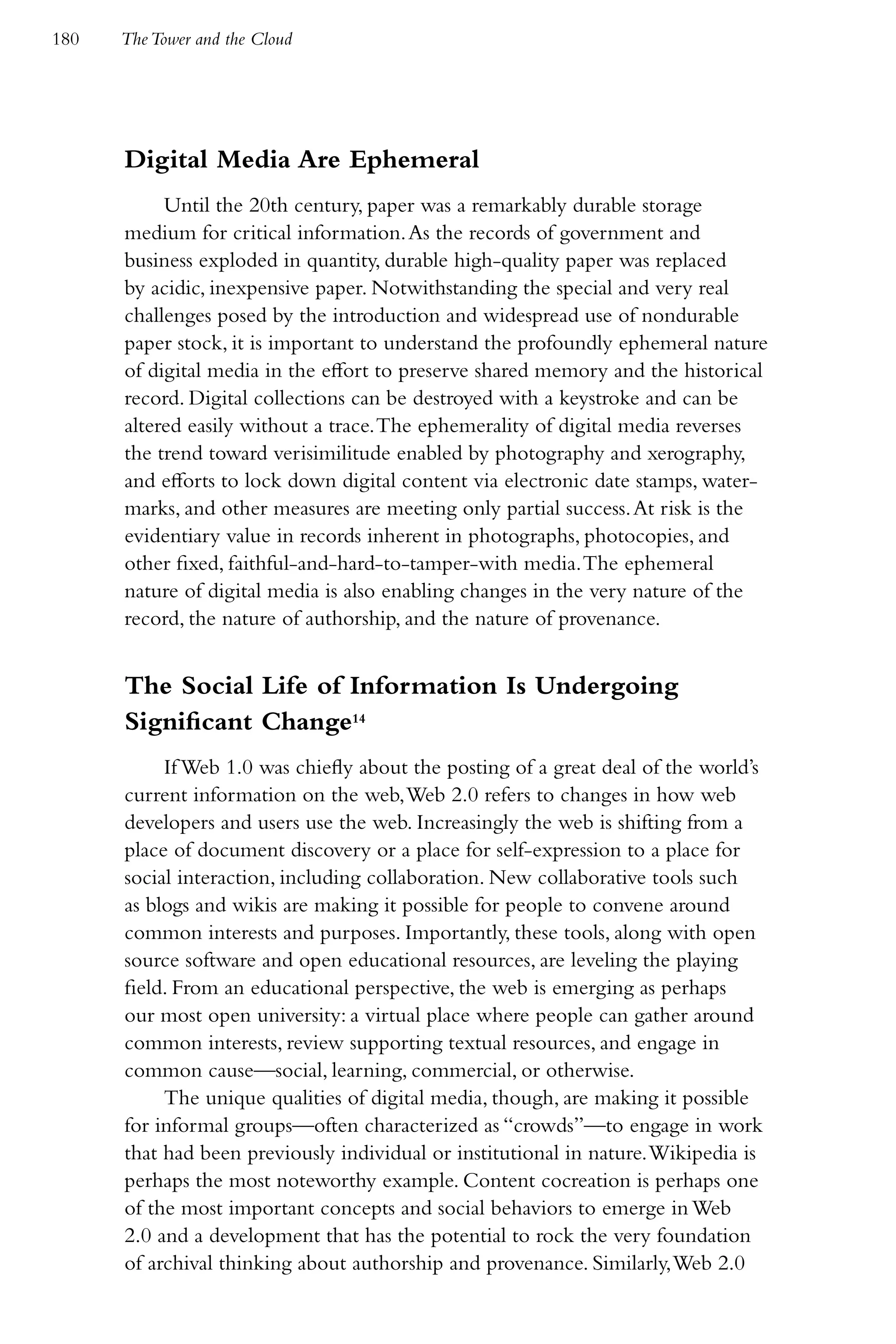 180   The Tower and the Cloud




      Digital Media Are Ephemeral
           Until the 20th century, paper was a remarkably durable storage
      medium for critical information. As the records of government and
      business exploded in quantity, durable high-quality paper was replaced
      by acidic, inexpensive paper. Notwithstanding the special and very real
      challenges posed by the introduction and widespread use of nondurable
      paper stock, it is important to understand the profoundly ephemeral nature
      of digital media in the effort to preserve shared memory and the historical
      record. Digital collections can be destroyed with a keystroke and can be
      altered easily without a trace. The ephemerality of digital media reverses
      the trend toward verisimilitude enabled by photography and xerography,
      and efforts to lock down digital content via electronic date stamps, water-
      marks, and other measures are meeting only partial success. At risk is the
      evidentiary value in records inherent in photographs, photocopies, and
      other fixed, faithful-and-hard-to-tamper-with media. The ephemeral
      nature of digital media is also enabling changes in the very nature of the
      record, the nature of authorship, and the nature of provenance.


      The Social Life of Information Is Undergoing
      Significant Change14
           If Web 1.0 was chiefly about the posting of a great deal of the world’s
      current information on the web, Web 2.0 refers to changes in how web
      developers and users use the web. Increasingly the web is shifting from a
      place of document discovery or a place for self-expression to a place for
      social interaction, including collaboration. New collaborative tools such
      as blogs and wikis are making it possible for people to convene around
      common interests and purposes. Importantly, these tools, along with open
      source software and open educational resources, are leveling the playing
      field. From an educational perspective, the web is emerging as perhaps
      our most open university: a virtual place where people can gather around
      common interests, review supporting textual resources, and engage in
      common cause—social, learning, commercial, or otherwise.
           The unique qualities of digital media, though, are making it possible
      for informal groups—often characterized as “crowds”—to engage in work
      that had been previously individual or institutional in nature. Wikipedia is
      perhaps the most noteworthy example. Content cocreation is perhaps one
      of the most important concepts and social behaviors to emerge in Web
      2.0 and a development that has the potential to rock the very foundation
      of archival thinking about authorship and provenance. Similarly, Web 2.0
 