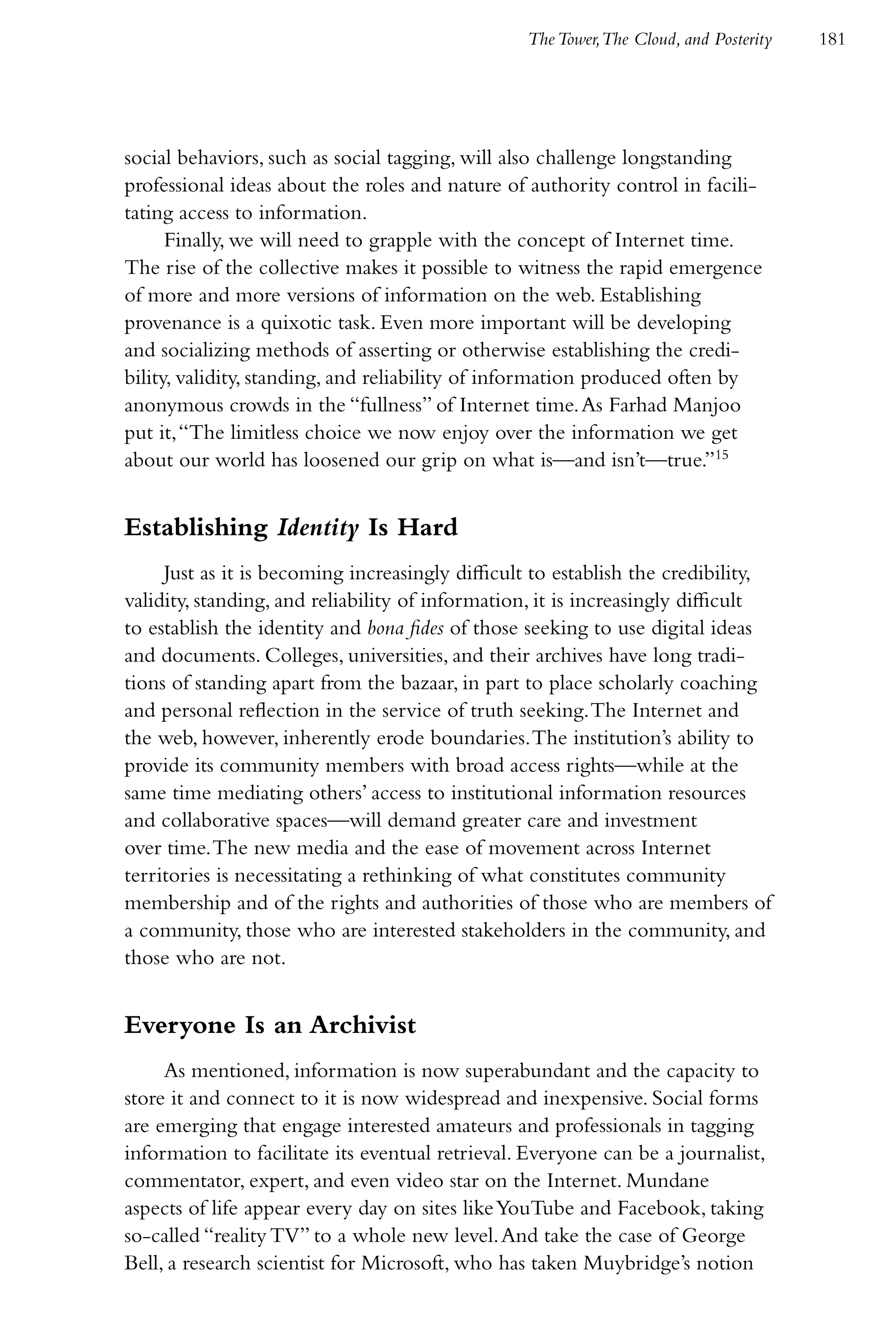 The Tower,The Cloud, and Posterity   181




social behaviors, such as social tagging, will also challenge longstanding
professional ideas about the roles and nature of authority control in facili-
tating access to information.
      Finally, we will need to grapple with the concept of Internet time.
The rise of the collective makes it possible to witness the rapid emergence
of more and more versions of information on the web. Establishing
provenance is a quixotic task. Even more important will be developing
and socializing methods of asserting or otherwise establishing the credi-
bility, validity, standing, and reliability of information produced often by
anonymous crowds in the “fullness” of Internet time. As Farhad Manjoo
put it, “The limitless choice we now enjoy over the information we get
about our world has loosened our grip on what is—and isn’t—true.”15


Establishing Identity Is Hard
     Just as it is becoming increasingly difficult to establish the credibility,
validity, standing, and reliability of information, it is increasingly difficult
to establish the identity and bona fides of those seeking to use digital ideas
and documents. Colleges, universities, and their archives have long tradi-
tions of standing apart from the bazaar, in part to place scholarly coaching
and personal reflection in the service of truth seeking. The Internet and
the web, however, inherently erode boundaries. The institution’s ability to
provide its community members with broad access rights—while at the
same time mediating others’ access to institutional information resources
and collaborative spaces—will demand greater care and investment
over time. The new media and the ease of movement across Internet
territories is necessitating a rethinking of what constitutes community
membership and of the rights and authorities of those who are members of
a community, those who are interested stakeholders in the community, and
those who are not.


Everyone Is an Archivist
     As mentioned, information is now superabundant and the capacity to
store it and connect to it is now widespread and inexpensive. Social forms
are emerging that engage interested amateurs and professionals in tagging
information to facilitate its eventual retrieval. Everyone can be a journalist,
commentator, expert, and even video star on the Internet. Mundane
aspects of life appear every day on sites like YouTube and Facebook, taking
so-called “reality TV” to a whole new level. And take the case of George
Bell, a research scientist for Microsoft, who has taken Muybridge’s notion
 