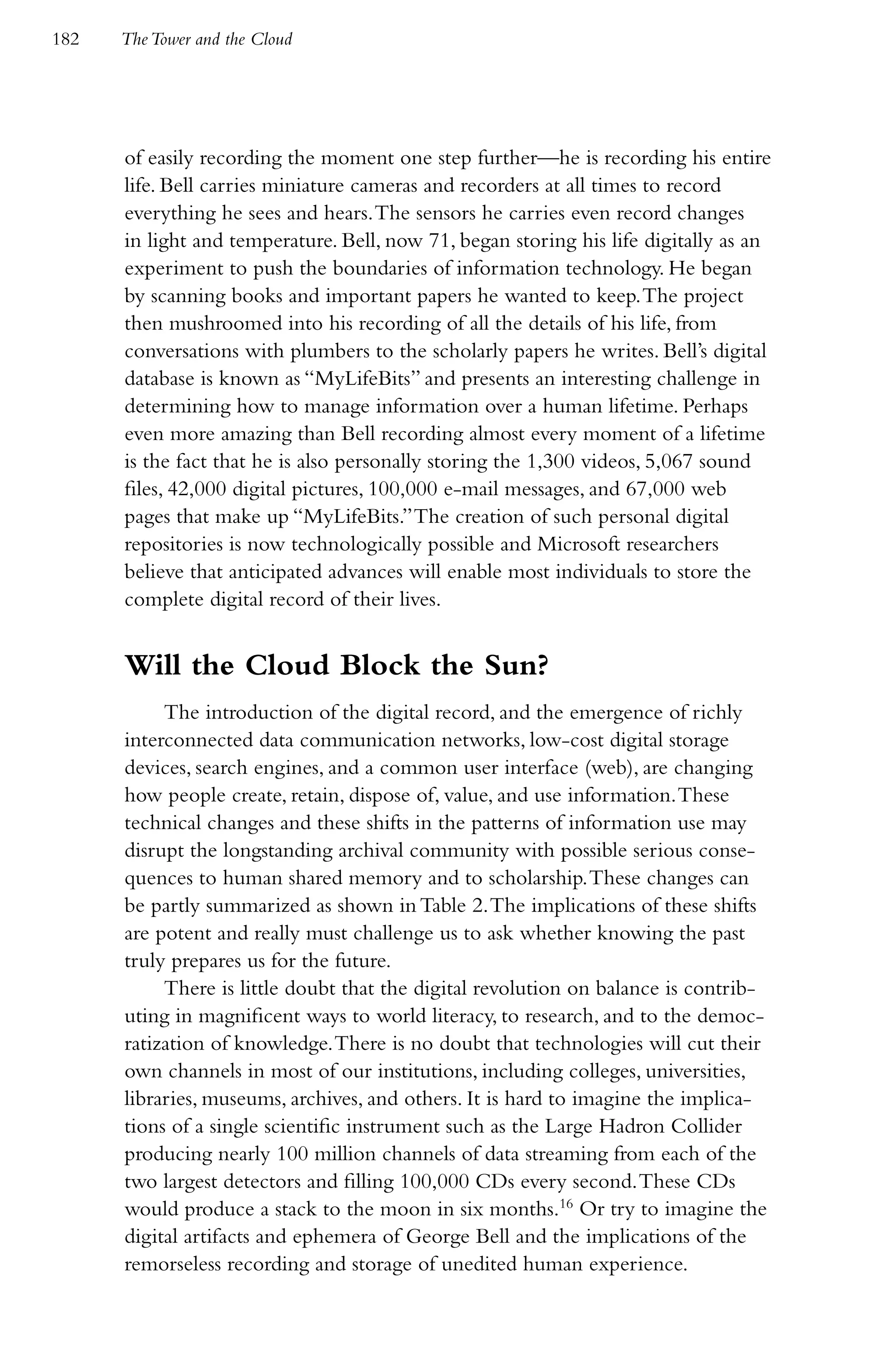 182   The Tower and the Cloud




      of easily recording the moment one step further—he is recording his entire
      life. Bell carries miniature cameras and recorders at all times to record
      everything he sees and hears. The sensors he carries even record changes
      in light and temperature. Bell, now 71, began storing his life digitally as an
      experiment to push the boundaries of information technology. He began
      by scanning books and important papers he wanted to keep. The project
      then mushroomed into his recording of all the details of his life, from
      conversations with plumbers to the scholarly papers he writes. Bell’s digital
      database is known as “MyLifeBits” and presents an interesting challenge in
      determining how to manage information over a human lifetime. Perhaps
      even more amazing than Bell recording almost every moment of a lifetime
      is the fact that he is also personally storing the 1,300 videos, 5,067 sound
      files, 42,000 digital pictures, 100,000 e-mail messages, and 67,000 web
      pages that make up “MyLifeBits.” The creation of such personal digital
      repositories is now technologically possible and Microsoft researchers
      believe that anticipated advances will enable most individuals to store the
      complete digital record of their lives.


      Will the Cloud Block the Sun?
           The introduction of the digital record, and the emergence of richly
      interconnected data communication networks, low-cost digital storage
      devices, search engines, and a common user interface (web), are changing
      how people create, retain, dispose of, value, and use information. These
      technical changes and these shifts in the patterns of information use may
      disrupt the longstanding archival community with possible serious conse-
      quences to human shared memory and to scholarship. These changes can
      be partly summarized as shown in Table 2. The implications of these shifts
      are potent and really must challenge us to ask whether knowing the past
      truly prepares us for the future.
           There is little doubt that the digital revolution on balance is contrib-
      uting in magnificent ways to world literacy, to research, and to the democ-
      ratization of knowledge. There is no doubt that technologies will cut their
      own channels in most of our institutions, including colleges, universities,
      libraries, museums, archives, and others. It is hard to imagine the implica-
      tions of a single scientific instrument such as the Large Hadron Collider
      producing nearly 100 million channels of data streaming from each of the
      two largest detectors and filling 100,000 CDs every second. These CDs
      would produce a stack to the moon in six months.16 Or try to imagine the
      digital artifacts and ephemera of George Bell and the implications of the
      remorseless recording and storage of unedited human experience.
 
