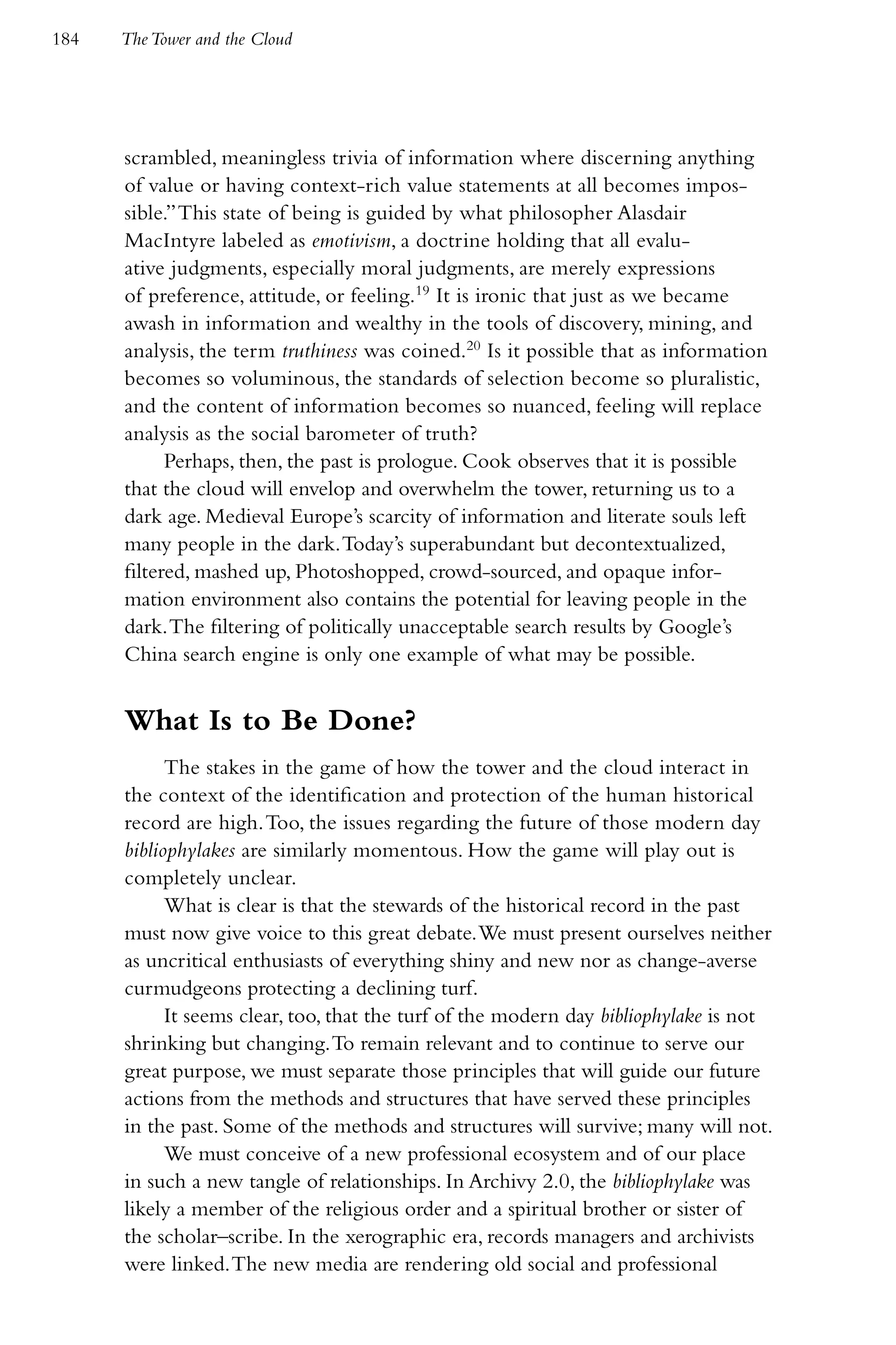 184   The Tower and the Cloud




      scrambled, meaningless trivia of information where discerning anything
      of value or having context-rich value statements at all becomes impos-
      sible.” This state of being is guided by what philosopher Alasdair
      MacIntyre labeled as emotivism, a doctrine holding that all evalu-
      ative judgments, especially moral judgments, are merely expressions
      of preference, attitude, or feeling.19 It is ironic that just as we became
      awash in information and wealthy in the tools of discovery, mining, and
      analysis, the term truthiness was coined.20 Is it possible that as information
      becomes so voluminous, the standards of selection become so pluralistic,
      and the content of information becomes so nuanced, feeling will replace
      analysis as the social barometer of truth?
            Perhaps, then, the past is prologue. Cook observes that it is possible
      that the cloud will envelop and overwhelm the tower, returning us to a
      dark age. Medieval Europe’s scarcity of information and literate souls left
      many people in the dark. Today’s superabundant but decontextualized,
      filtered, mashed up, Photoshopped, crowd-sourced, and opaque infor-
      mation environment also contains the potential for leaving people in the
      dark. The filtering of politically unacceptable search results by Google’s
      China search engine is only one example of what may be possible.


      What Is to Be Done?
            The stakes in the game of how the tower and the cloud interact in
      the context of the identification and protection of the human historical
      record are high. Too, the issues regarding the future of those modern day
      bibliophylakes are similarly momentous. How the game will play out is
      completely unclear.
            What is clear is that the stewards of the historical record in the past
      must now give voice to this great debate. We must present ourselves neither
      as uncritical enthusiasts of everything shiny and new nor as change-averse
      curmudgeons protecting a declining turf.
            It seems clear, too, that the turf of the modern day bibliophylake is not
      shrinking but changing. To remain relevant and to continue to serve our
      great purpose, we must separate those principles that will guide our future
      actions from the methods and structures that have served these principles
      in the past. Some of the methods and structures will survive; many will not.
            We must conceive of a new professional ecosystem and of our place
      in such a new tangle of relationships. In Archivy 2.0, the bibliophylake was
      likely a member of the religious order and a spiritual brother or sister of
      the scholar–scribe. In the xerographic era, records managers and archivists
      were linked. The new media are rendering old social and professional
 