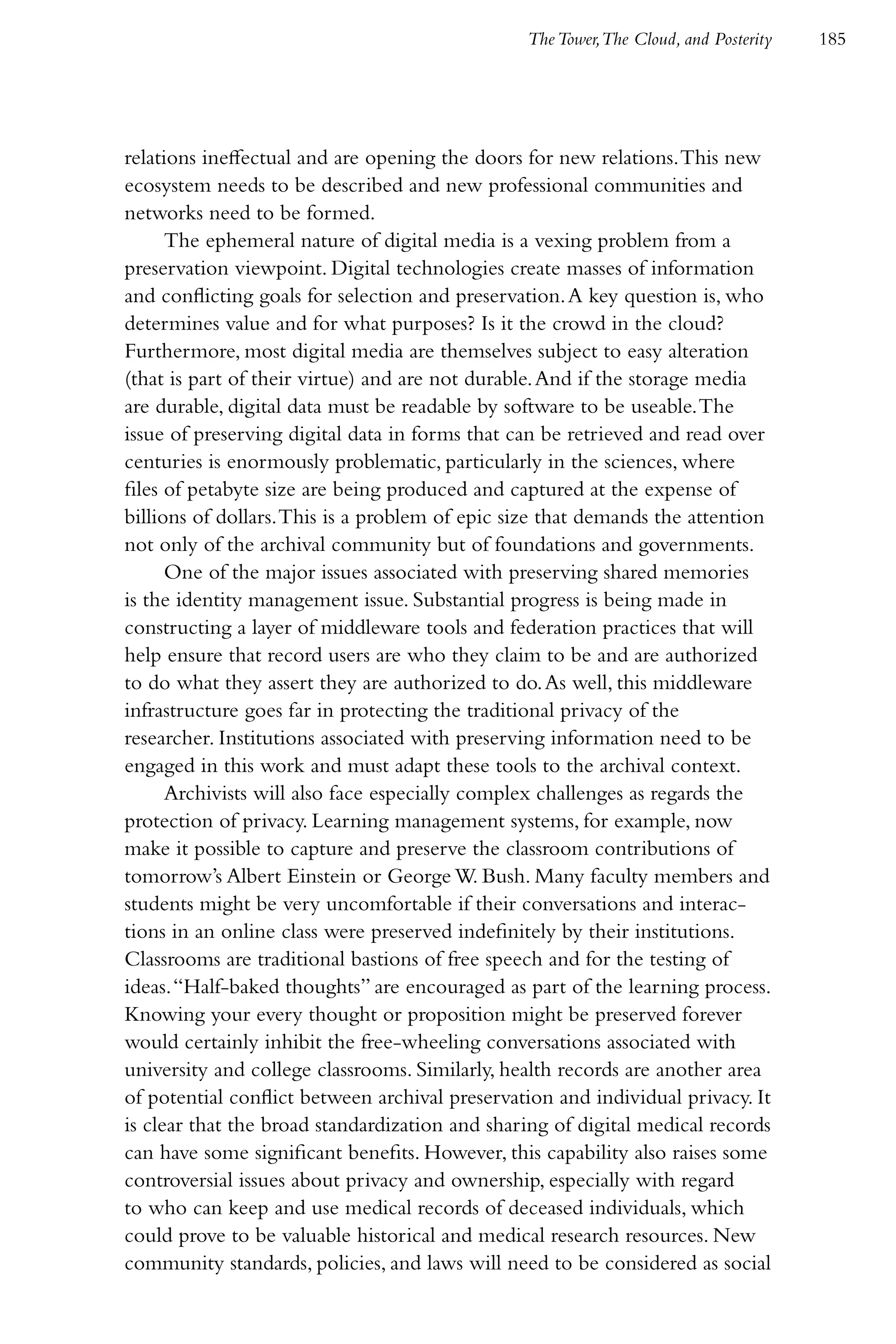 The Tower,The Cloud, and Posterity   185




relations ineffectual and are opening the doors for new relations. This new
ecosystem needs to be described and new professional communities and
networks need to be formed.
      The ephemeral nature of digital media is a vexing problem from a
preservation viewpoint. Digital technologies create masses of information
and conflicting goals for selection and preservation. A key question is, who
determines value and for what purposes? Is it the crowd in the cloud?
Furthermore, most digital media are themselves subject to easy alteration
(that is part of their virtue) and are not durable. And if the storage media
are durable, digital data must be readable by software to be useable. The
issue of preserving digital data in forms that can be retrieved and read over
centuries is enormously problematic, particularly in the sciences, where
files of petabyte size are being produced and captured at the expense of
billions of dollars. This is a problem of epic size that demands the attention
not only of the archival community but of foundations and governments.
      One of the major issues associated with preserving shared memories
is the identity management issue. Substantial progress is being made in
constructing a layer of middleware tools and federation practices that will
help ensure that record users are who they claim to be and are authorized
to do what they assert they are authorized to do. As well, this middleware
infrastructure goes far in protecting the traditional privacy of the
researcher. Institutions associated with preserving information need to be
engaged in this work and must adapt these tools to the archival context.
      Archivists will also face especially complex challenges as regards the
protection of privacy. Learning management systems, for example, now
make it possible to capture and preserve the classroom contributions of
tomorrow’s Albert Einstein or George W. Bush. Many faculty members and
students might be very uncomfortable if their conversations and interac-
tions in an online class were preserved indefinitely by their institutions.
Classrooms are traditional bastions of free speech and for the testing of
ideas. “Half-baked thoughts” are encouraged as part of the learning process.
Knowing your every thought or proposition might be preserved forever
would certainly inhibit the free-wheeling conversations associated with
university and college classrooms. Similarly, health records are another area
of potential conflict between archival preservation and individual privacy. It
is clear that the broad standardization and sharing of digital medical records
can have some significant benefits. However, this capability also raises some
controversial issues about privacy and ownership, especially with regard
to who can keep and use medical records of deceased individuals, which
could prove to be valuable historical and medical research resources. New
community standards, policies, and laws will need to be considered as social
 