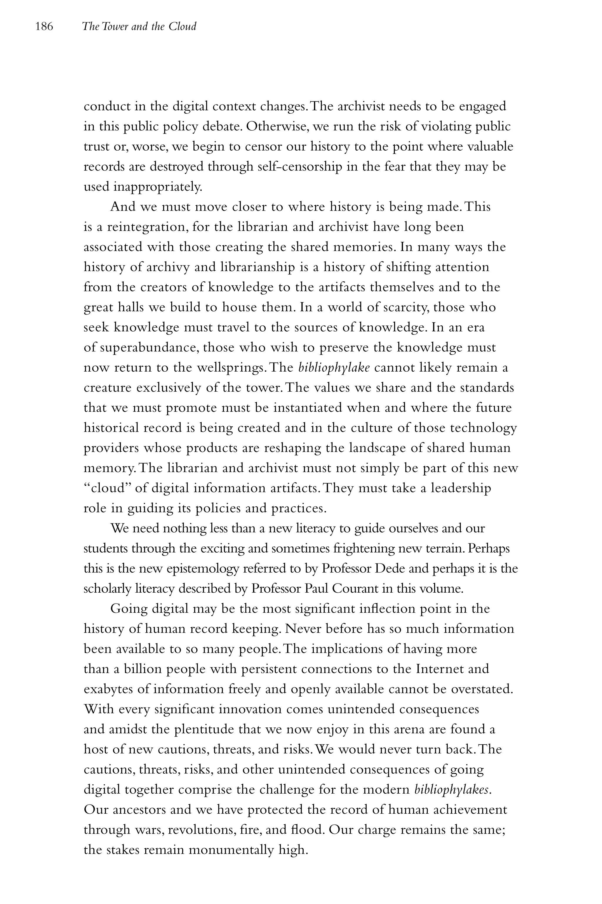 186   The Tower and the Cloud




      conduct in the digital context changes. The archivist needs to be engaged
      in this public policy debate. Otherwise, we run the risk of violating public
      trust or, worse, we begin to censor our history to the point where valuable
      records are destroyed through self-censorship in the fear that they may be
      used inappropriately.
            And we must move closer to where history is being made. This
      is a reintegration, for the librarian and archivist have long been
      associated with those creating the shared memories. In many ways the
      history of archivy and librarianship is a history of shifting attention
      from the creators of knowledge to the artifacts themselves and to the
      great halls we build to house them. In a world of scarcity, those who
      seek knowledge must travel to the sources of knowledge. In an era
      of superabundance, those who wish to preserve the knowledge must
      now return to the wellsprings. The bibliophylake cannot likely remain a
      creature exclusively of the tower. The values we share and the standards
      that we must promote must be instantiated when and where the future
      historical record is being created and in the culture of those technology
      providers whose products are reshaping the landscape of shared human
      memory. The librarian and archivist must not simply be part of this new
      “cloud” of digital information artifacts. They must take a leadership
      role in guiding its policies and practices.
            We need nothing less than a new literacy to guide ourselves and our
      students through the exciting and sometimes frightening new terrain. Perhaps
      this is the new epistemology referred to by Professor Dede and perhaps it is the
      scholarly literacy described by Professor Paul Courant in this volume.
            Going digital may be the most significant inflection point in the
      history of human record keeping. Never before has so much information
      been available to so many people. The implications of having more
      than a billion people with persistent connections to the Internet and
      exabytes of information freely and openly available cannot be overstated.
      With every significant innovation comes unintended consequences
      and amidst the plentitude that we now enjoy in this arena are found a
      host of new cautions, threats, and risks. We would never turn back. The
      cautions, threats, risks, and other unintended consequences of going
      digital together comprise the challenge for the modern bibliophylakes.
      Our ancestors and we have protected the record of human achievement
      through wars, revolutions, fire, and flood. Our charge remains the same;
      the stakes remain monumentally high.
 