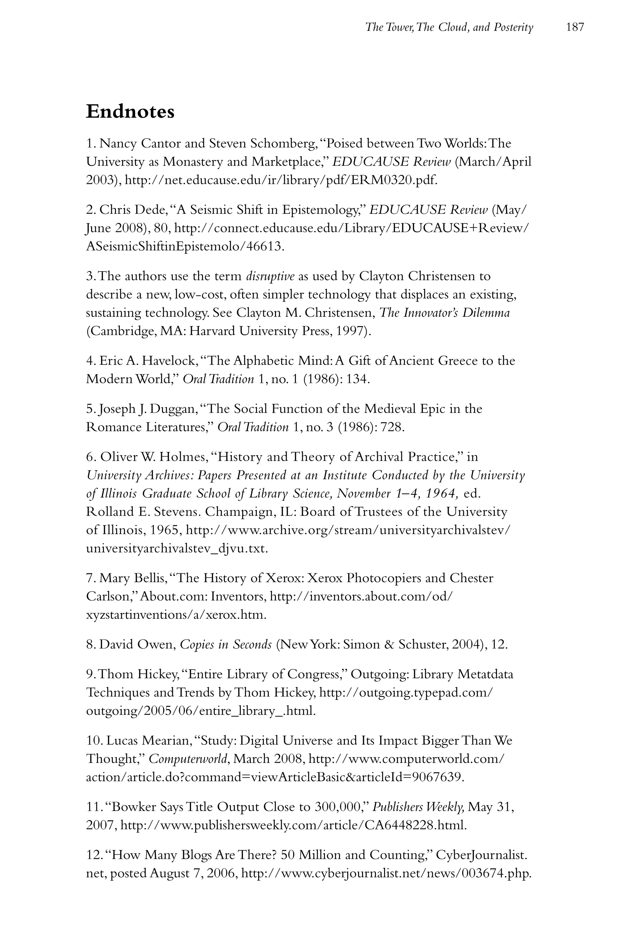 The Tower,The Cloud, and Posterity   187




Endnotes
1. Nancy Cantor and Steven Schomberg, “Poised between Two Worlds: The
University as Monastery and Marketplace,” EDUCAUSE Review (March/April
2003), http://net.educause.edu/ir/library/pdf/ERM0320.pdf.

2. Chris Dede, “A Seismic Shift in Epistemology,” EDUCAUSE Review (May/
June 2008), 80, http://connect.educause.edu/Library/EDUCAUSE+Review/
ASeismicShiftinEpistemolo/46613.

3. The authors use the term disruptive as used by Clayton Christensen to
describe a new, low-cost, often simpler technology that displaces an existing,
sustaining technology. See Clayton M. Christensen, The Innovator’s Dilemma
(Cambridge, MA: Harvard University Press, 1997).

4. Eric A. Havelock, “The Alphabetic Mind: A Gift of Ancient Greece to the
Modern World,” Oral Tradition 1, no. 1 (1986): 134.

5. Joseph J. Duggan, “The Social Function of the Medieval Epic in the
Romance Literatures,” Oral Tradition 1, no. 3 (1986): 728.

6. Oliver W. Holmes, “History and Theory of Archival Practice,” in
University Archives: Papers Presented at an Institute Conducted by the University
of Illinois Graduate School of Library Science, November 1–4, 1964, ed.
Rolland E. Stevens. Champaign, IL: Board of Trustees of the University
of Illinois, 1965, http://www.archive.org/stream/universityarchivalstev/
universityarchivalstev_djvu.txt.

7. Mary Bellis, “The History of Xerox: Xerox Photocopiers and Chester
Carlson,” About.com: Inventors, http://inventors.about.com/od/
xyzstartinventions/a/xerox.htm.

8. David Owen, Copies in Seconds (New York: Simon & Schuster, 2004), 12.

9. Thom Hickey, “Entire Library of Congress,” Outgoing: Library Metatdata
Techniques and Trends by Thom Hickey, http://outgoing.typepad.com/
outgoing/2005/06/entire_library_.html.

10. Lucas Mearian, “Study: Digital Universe and Its Impact Bigger Than We
Thought,” Computerworld, March 2008, http://www.computerworld.com/
action/article.do?command=viewArticleBasic&articleId=9067639.

11. “Bowker Says Title Output Close to 300,000,” Publishers Weekly, May 31,
2007, http://www.publishersweekly.com/article/CA6448228.html.

12. “How Many Blogs Are There? 50 Million and Counting,” CyberJournalist.
net, posted August 7, 2006, http://www.cyberjournalist.net/news/003674.php.
 