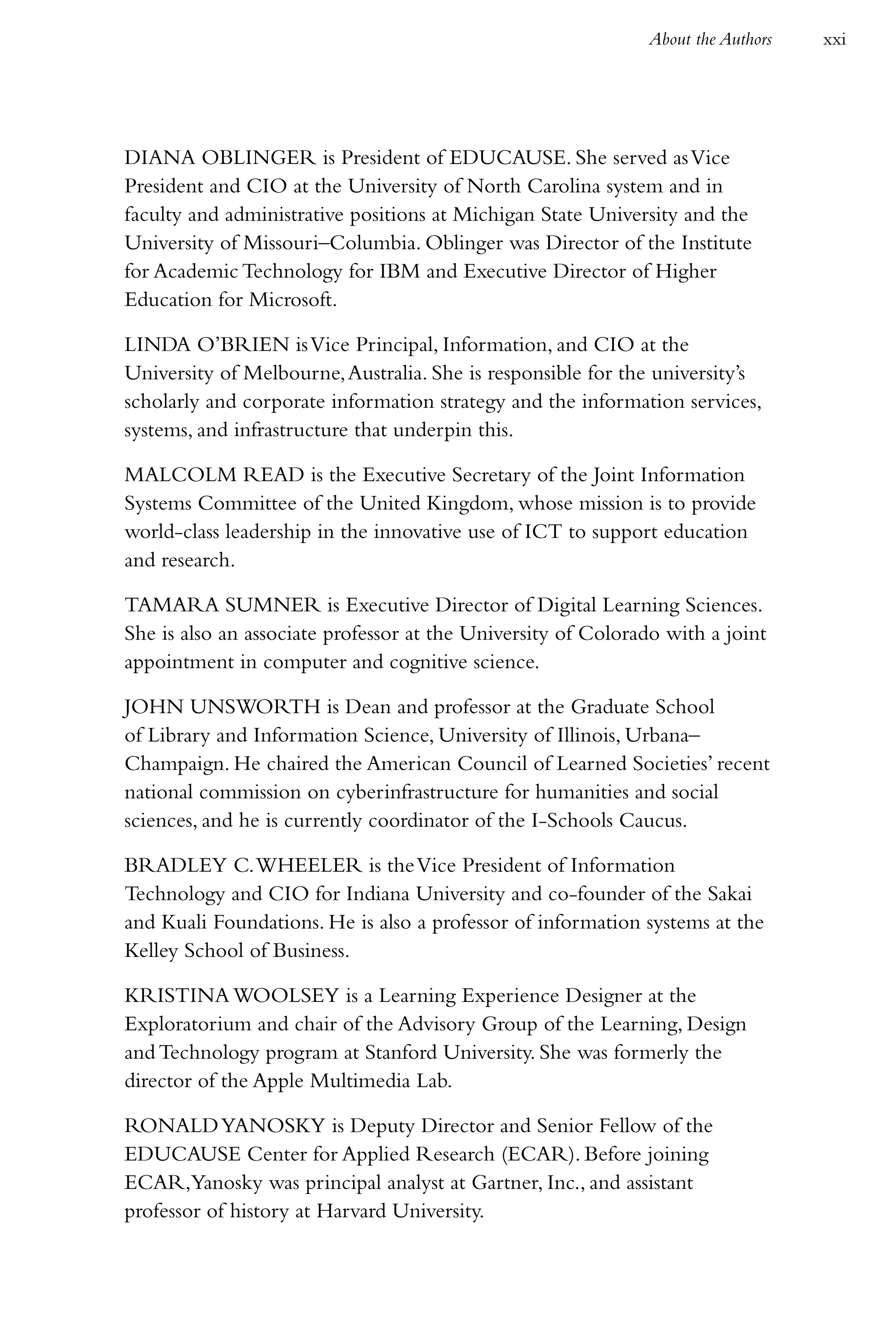 About the Authors   xxi




DIANA OBLINGER is President of EDUCAUSE. She served as Vice
President and CIO at the University of North Carolina system and in
faculty and administrative positions at Michigan State University and the
University of Missouri–Columbia. Oblinger was Director of the Institute
for Academic Technology for IBM and Executive Director of Higher
Education for Microsoft.

LINDA O’BRIEN is Vice Principal, Information, and CIO at the
University of Melbourne, Australia. She is responsible for the university’s
scholarly and corporate information strategy and the information services,
systems, and infrastructure that underpin this.

MALCOLM READ is the Executive Secretary of the Joint Information
Systems Committee of the United Kingdom, whose mission is to provide
world-class leadership in the innovative use of ICT to support education
and research.

TAMARA SUMNER is Executive Director of Digital Learning Sciences.
She is also an associate professor at the University of Colorado with a joint
appointment in computer and cognitive science.

JOHN UNSWORTH is Dean and professor at the Graduate School
of Library and Information Science, University of Illinois, Urbana–
Champaign. He chaired the American Council of Learned Societies’ recent
national commission on cyberinfrastructure for humanities and social
sciences, and he is currently coordinator of the I-Schools Caucus.

BRADLEY C. WHEELER is the Vice President of Information
Technology and CIO for Indiana University and co-founder of the Sakai
and Kuali Foundations. He is also a professor of information systems at the
Kelley School of Business.

KRISTINA WOOLSEY is a Learning Experience Designer at the
Exploratorium and chair of the Advisory Group of the Learning, Design
and Technology program at Stanford University. She was formerly the
director of the Apple Multimedia Lab.

RONALD YANOSKY is Deputy Director and Senior Fellow of the
EDUCAUSE Center for Applied Research (ECAR). Before joining
ECAR,Yanosky was principal analyst at Gartner, Inc., and assistant
professor of history at Harvard University.
 