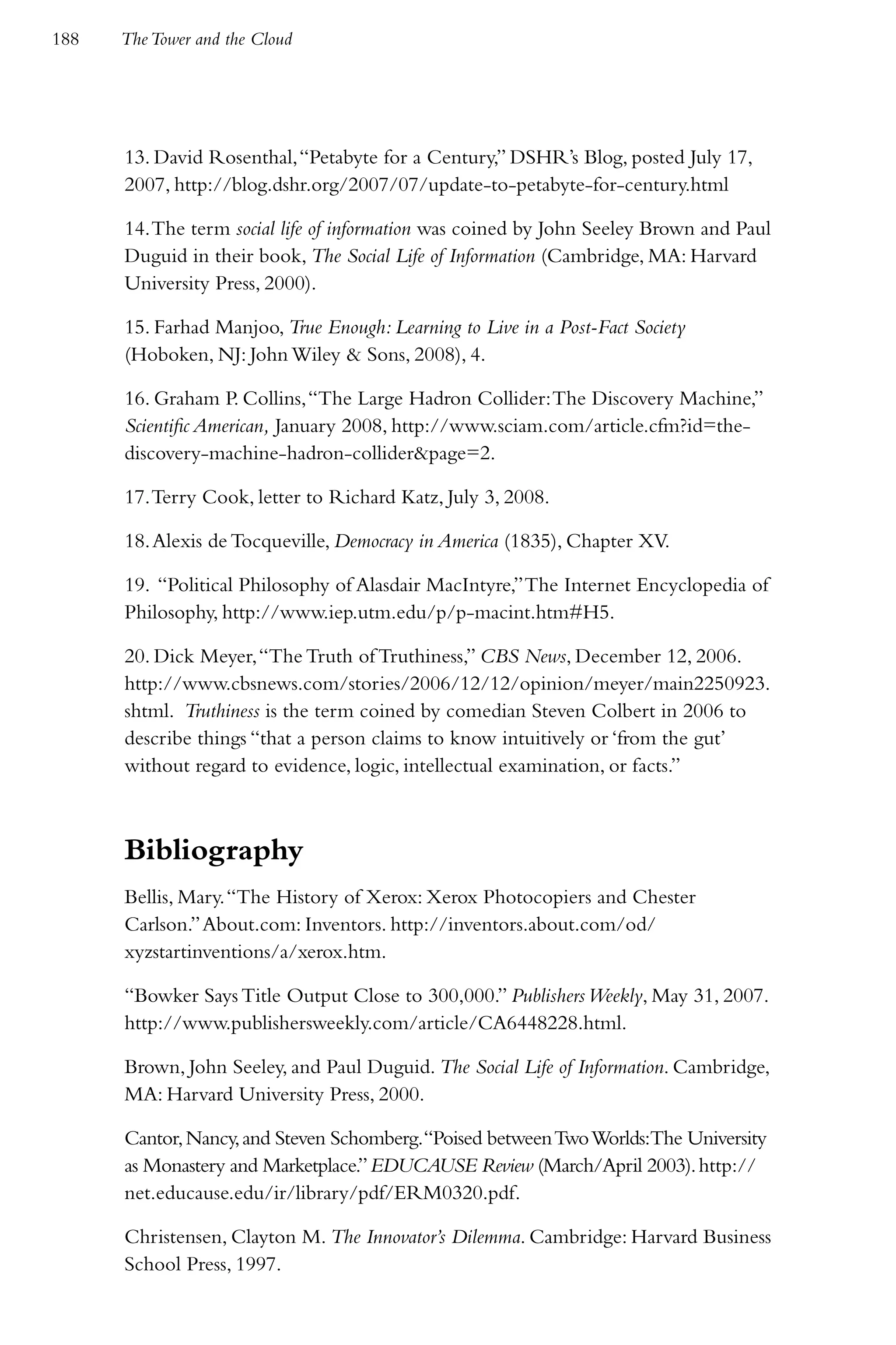 188   The Tower and the Cloud




      13. David Rosenthal, “Petabyte for a Century,” DSHR’s Blog, posted July 17,
      2007, http://blog.dshr.org/2007/07/update-to-petabyte-for-century.html

      14. The term social life of information was coined by John Seeley Brown and Paul
      Duguid in their book, The Social Life of Information (Cambridge, MA: Harvard
      University Press, 2000).

      15. Farhad Manjoo, True Enough: Learning to Live in a Post-Fact Society
      (Hoboken, NJ: John Wiley & Sons, 2008), 4.

      16. Graham P. Collins, “The Large Hadron Collider: The Discovery Machine,”
      Scientific American, January 2008, http://www.sciam.com/article.cfm?id=the-
      discovery-machine-hadron-collider&page=2.

      17. Terry Cook, letter to Richard Katz, July 3, 2008.

      18. Alexis de Tocqueville, Democracy in America (1835), Chapter XV.

      19. “Political Philosophy of Alasdair MacIntyre,” The Internet Encyclopedia of
      Philosophy, http://www.iep.utm.edu/p/p-macint.htm#H5.

      20. Dick Meyer, “The Truth of Truthiness,” CBS News, December 12, 2006.
      http://www.cbsnews.com/stories/2006/12/12/opinion/meyer/main2250923.
      shtml. Truthiness is the term coined by comedian Steven Colbert in 2006 to
      describe things “that a person claims to know intuitively or ‘from the gut’
      without regard to evidence, logic, intellectual examination, or facts.”



      Bibliography
      Bellis, Mary. “The History of Xerox: Xerox Photocopiers and Chester
      Carlson.” About.com: Inventors. http://inventors.about.com/od/
      xyzstartinventions/a/xerox.htm.

      “Bowker Says Title Output Close to 300,000.” Publishers Weekly, May 31, 2007.
      http://www.publishersweekly.com/article/CA6448228.html.

      Brown, John Seeley, and Paul Duguid. The Social Life of Information. Cambridge,
      MA: Harvard University Press, 2000.

      Cantor, Nancy, and Steven Schomberg.“Poised between Two Worlds:The University
      as Monastery and Marketplace.” EDUCAUSE Review (March/April 2003). http://
      net.educause.edu/ir/library/pdf/ERM0320.pdf.

      Christensen, Clayton M. The Innovator’s Dilemma. Cambridge: Harvard Business
      School Press, 1997.
 
