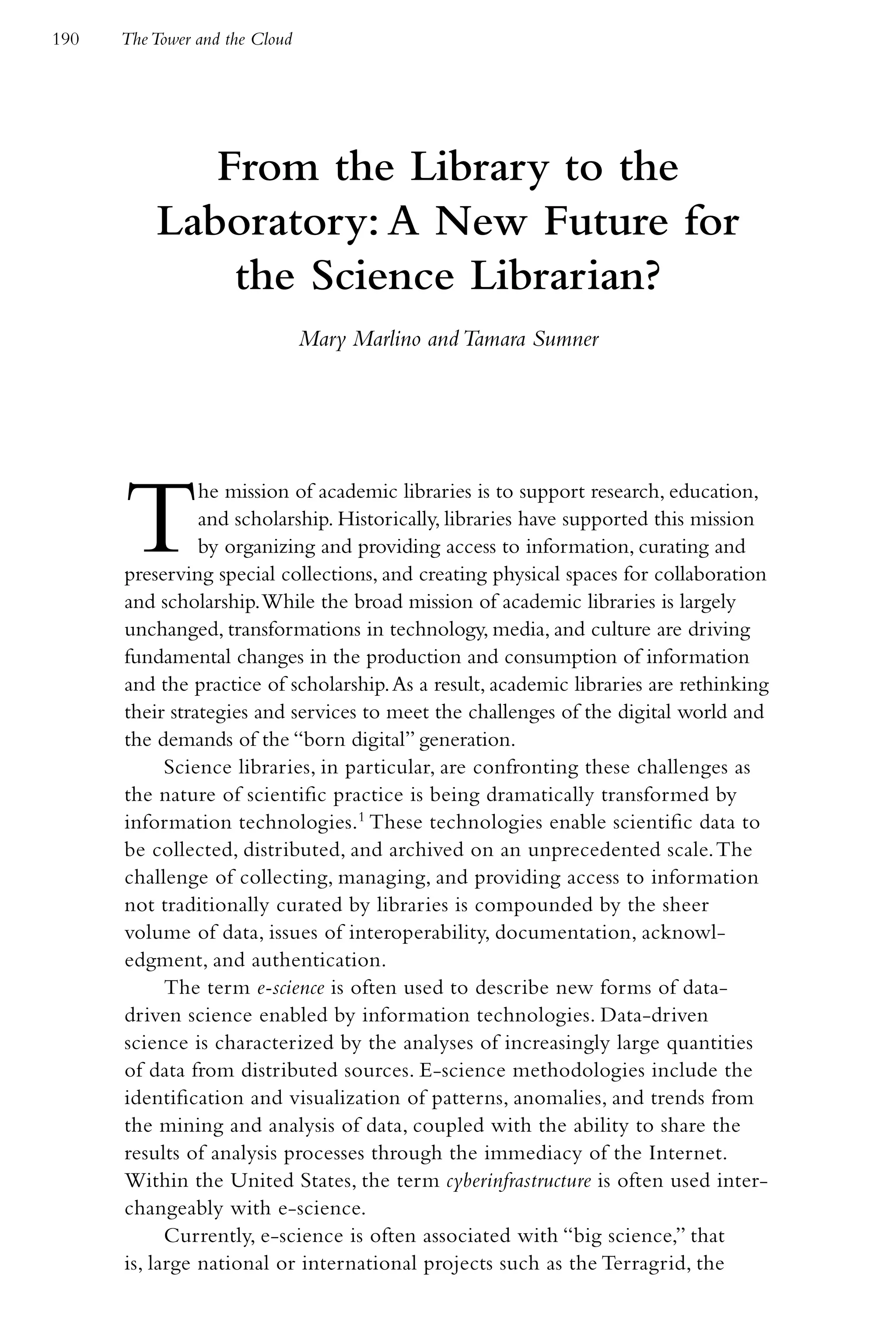 190   The Tower and the Cloud




             From the Library to the
          Laboratory: A New Future for
              the Science Librarian?
                                Mary Marlino and Tamara Sumner




      T         he mission of academic libraries is to support research, education,
                and scholarship. Historically, libraries have supported this mission
                by organizing and providing access to information, curating and
      preserving special collections, and creating physical spaces for collaboration
      and scholarship. While the broad mission of academic libraries is largely
      unchanged, transformations in technology, media, and culture are driving
      fundamental changes in the production and consumption of information
      and the practice of scholarship. As a result, academic libraries are rethinking
      their strategies and services to meet the challenges of the digital world and
      the demands of the “born digital” generation.
            Science libraries, in particular, are confronting these challenges as
      the nature of scientific practice is being dramatically transformed by
      information technologies.1 These technologies enable scientific data to
      be collected, distributed, and archived on an unprecedented scale. The
      challenge of collecting, managing, and providing access to information
      not traditionally curated by libraries is compounded by the sheer
      volume of data, issues of interoperability, documentation, acknowl-
      edgment, and authentication.
            The term e-science is often used to describe new forms of data-
      driven science enabled by information technologies. Data-driven
      science is characterized by the analyses of increasingly large quantities
      of data from distributed sources. E-science methodologies include the
      identification and visualization of patterns, anomalies, and trends from
      the mining and analysis of data, coupled with the ability to share the
      results of analysis processes through the immediacy of the Internet.
      Within the United States, the term cyberinfrastructure is often used inter-
      changeably with e-science.
            Currently, e-science is often associated with “big science,” that
      is, large national or international projects such as the Terragrid, the
 