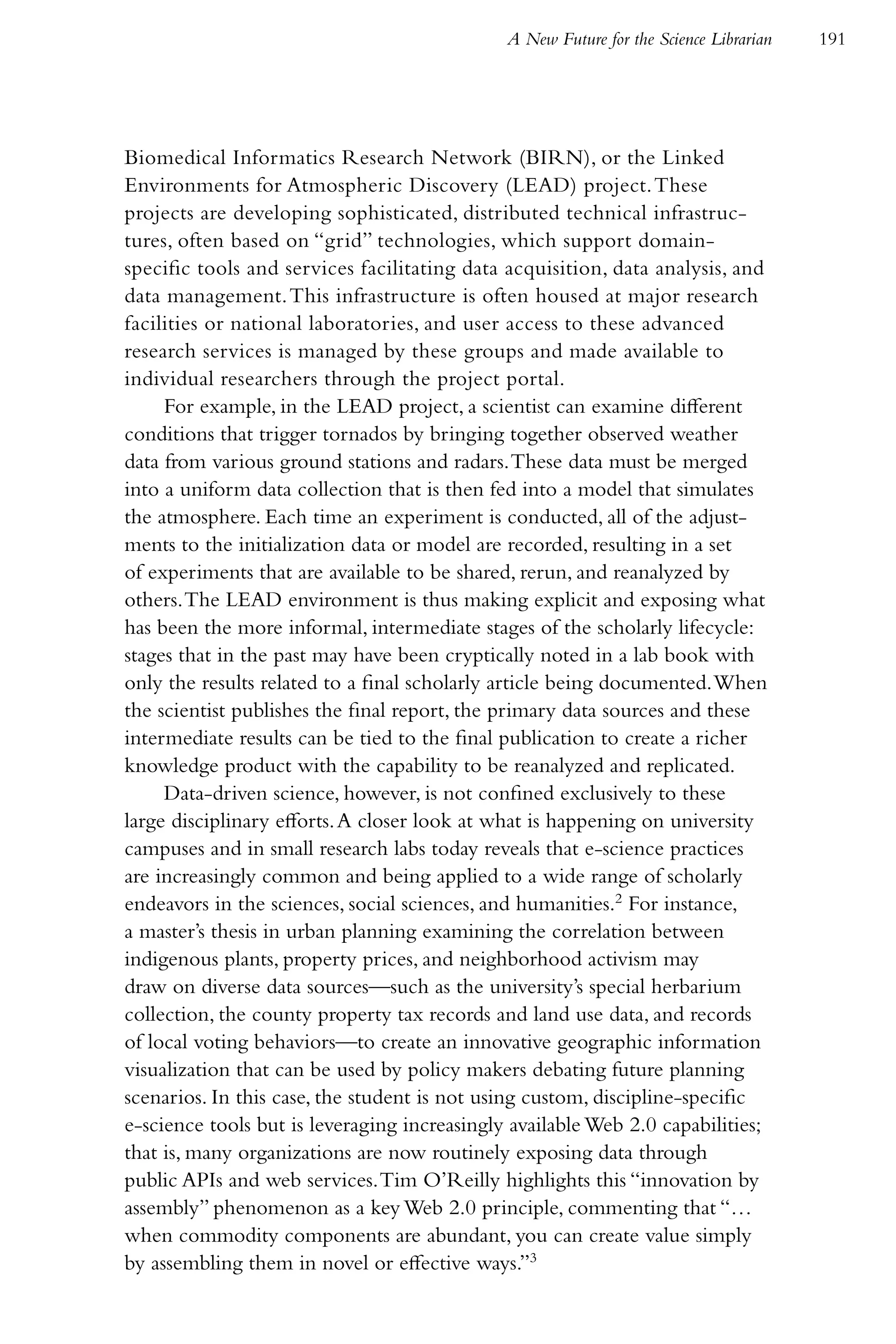 A New Future for the Science Librarian   191




Biomedical Informatics Research Network (BIRN), or the Linked
Environments for Atmospheric Discovery (LEAD) project. These
projects are developing sophisticated, distributed technical infrastruc-
tures, often based on “grid” technologies, which support domain-
specific tools and services facilitating data acquisition, data analysis, and
data management. This infrastructure is often housed at major research
facilities or national laboratories, and user access to these advanced
research services is managed by these groups and made available to
individual researchers through the project portal.
     For example, in the LEAD project, a scientist can examine different
conditions that trigger tornados by bringing together observed weather
data from various ground stations and radars. These data must be merged
into a uniform data collection that is then fed into a model that simulates
the atmosphere. Each time an experiment is conducted, all of the adjust-
ments to the initialization data or model are recorded, resulting in a set
of experiments that are available to be shared, rerun, and reanalyzed by
others. The LEAD environment is thus making explicit and exposing what
has been the more informal, intermediate stages of the scholarly lifecycle:
stages that in the past may have been cryptically noted in a lab book with
only the results related to a final scholarly article being documented. When
the scientist publishes the final report, the primary data sources and these
intermediate results can be tied to the final publication to create a richer
knowledge product with the capability to be reanalyzed and replicated.
     Data-driven science, however, is not confined exclusively to these
large disciplinary efforts. A closer look at what is happening on university
campuses and in small research labs today reveals that e-science practices
are increasingly common and being applied to a wide range of scholarly
endeavors in the sciences, social sciences, and humanities.2 For instance,
a master’s thesis in urban planning examining the correlation between
indigenous plants, property prices, and neighborhood activism may
draw on diverse data sources—such as the university’s special herbarium
collection, the county property tax records and land use data, and records
of local voting behaviors—to create an innovative geographic information
visualization that can be used by policy makers debating future planning
scenarios. In this case, the student is not using custom, discipline-specific
e-science tools but is leveraging increasingly available Web 2.0 capabilities;
that is, many organizations are now routinely exposing data through
public APIs and web services. Tim O’Reilly highlights this “innovation by
assembly” phenomenon as a key Web 2.0 principle, commenting that “…
when commodity components are abundant, you can create value simply
by assembling them in novel or effective ways.”3
 
