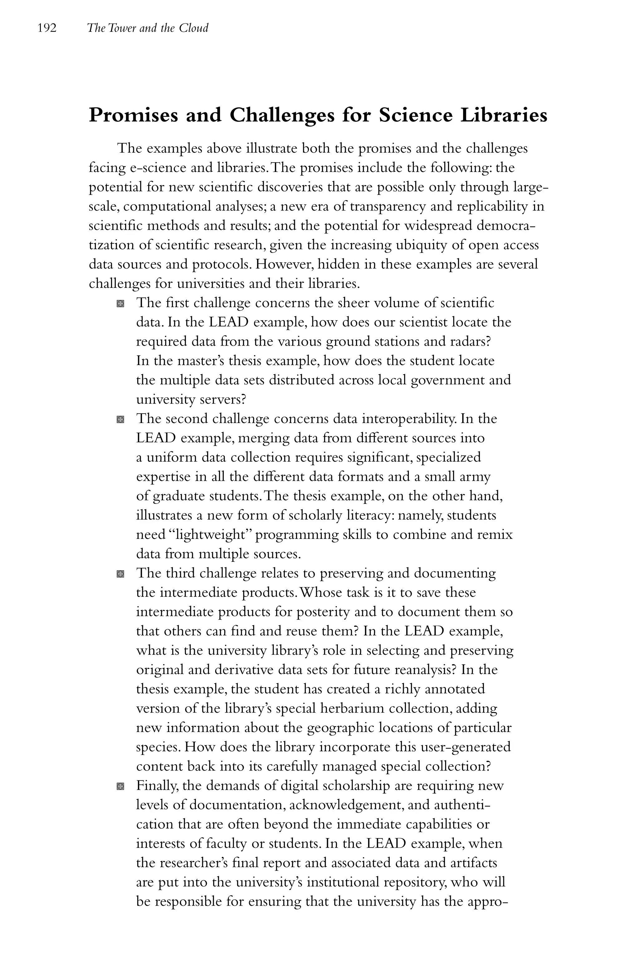 192   The Tower and the Cloud




      Promises and Challenges for Science Libraries
            The examples above illustrate both the promises and the challenges
      facing e-science and libraries. The promises include the following: the
      potential for new scientific discoveries that are possible only through large-
      scale, computational analyses; a new era of transparency and replicability in
      scientific methods and results; and the potential for widespread democra-
      tization of scientific research, given the increasing ubiquity of open access
      data sources and protocols. However, hidden in these examples are several
      challenges for universities and their libraries.
            K The first challenge concerns the sheer volume of scientific
               data. In the LEAD example, how does our scientist locate the
               required data from the various ground stations and radars?
               In the master’s thesis example, how does the student locate
               the multiple data sets distributed across local government and
               university servers?
            K The second challenge concerns data interoperability. In the
               LEAD example, merging data from different sources into
               a uniform data collection requires significant, specialized
               expertise in all the different data formats and a small army
               of graduate students. The thesis example, on the other hand,
               illustrates a new form of scholarly literacy: namely, students
               need “lightweight” programming skills to combine and remix
               data from multiple sources.
            K The third challenge relates to preserving and documenting
               the intermediate products. Whose task is it to save these
               intermediate products for posterity and to document them so
               that others can find and reuse them? In the LEAD example,
               what is the university library’s role in selecting and preserving
               original and derivative data sets for future reanalysis? In the
               thesis example, the student has created a richly annotated
               version of the library’s special herbarium collection, adding
               new information about the geographic locations of particular
               species. How does the library incorporate this user-generated
               content back into its carefully managed special collection?
            K Finally, the demands of digital scholarship are requiring new
               levels of documentation, acknowledgement, and authenti-
               cation that are often beyond the immediate capabilities or
               interests of faculty or students. In the LEAD example, when
               the researcher’s final report and associated data and artifacts
               are put into the university’s institutional repository, who will
               be responsible for ensuring that the university has the appro-
 