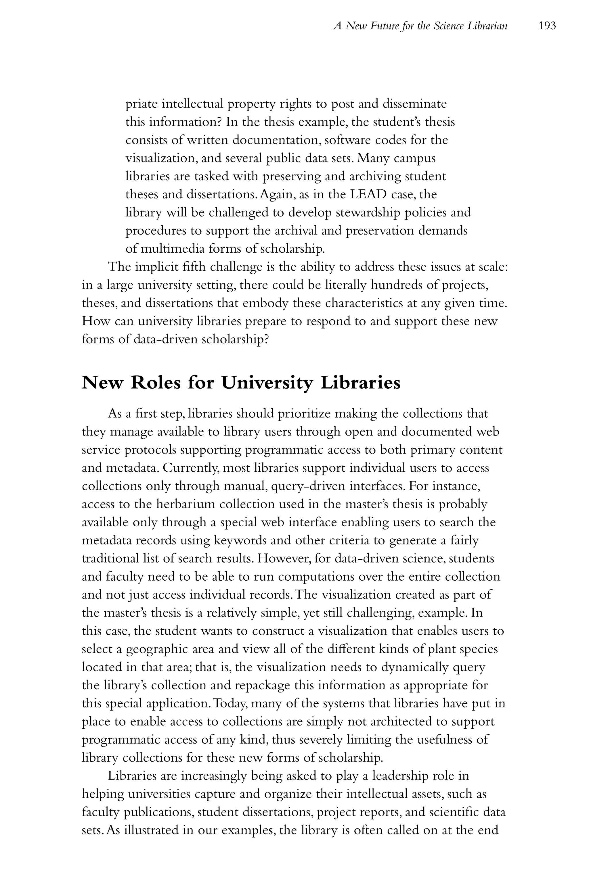 A New Future for the Science Librarian   193




         priate intellectual property rights to post and disseminate
         this information? In the thesis example, the student’s thesis
         consists of written documentation, software codes for the
         visualization, and several public data sets. Many campus
         libraries are tasked with preserving and archiving student
         theses and dissertations. Again, as in the LEAD case, the
         library will be challenged to develop stewardship policies and
         procedures to support the archival and preservation demands
         of multimedia forms of scholarship.
     The implicit fifth challenge is the ability to address these issues at scale:
in a large university setting, there could be literally hundreds of projects,
theses, and dissertations that embody these characteristics at any given time.
How can university libraries prepare to respond to and support these new
forms of data-driven scholarship?


New Roles for University Libraries
      As a first step, libraries should prioritize making the collections that
they manage available to library users through open and documented web
service protocols supporting programmatic access to both primary content
and metadata. Currently, most libraries support individual users to access
collections only through manual, query-driven interfaces. For instance,
access to the herbarium collection used in the master’s thesis is probably
available only through a special web interface enabling users to search the
metadata records using keywords and other criteria to generate a fairly
traditional list of search results. However, for data-driven science, students
and faculty need to be able to run computations over the entire collection
and not just access individual records. The visualization created as part of
the master’s thesis is a relatively simple, yet still challenging, example. In
this case, the student wants to construct a visualization that enables users to
select a geographic area and view all of the different kinds of plant species
located in that area; that is, the visualization needs to dynamically query
the library’s collection and repackage this information as appropriate for
this special application. Today, many of the systems that libraries have put in
place to enable access to collections are simply not architected to support
programmatic access of any kind, thus severely limiting the usefulness of
library collections for these new forms of scholarship.
      Libraries are increasingly being asked to play a leadership role in
helping universities capture and organize their intellectual assets, such as
faculty publications, student dissertations, project reports, and scientific data
sets. As illustrated in our examples, the library is often called on at the end
 