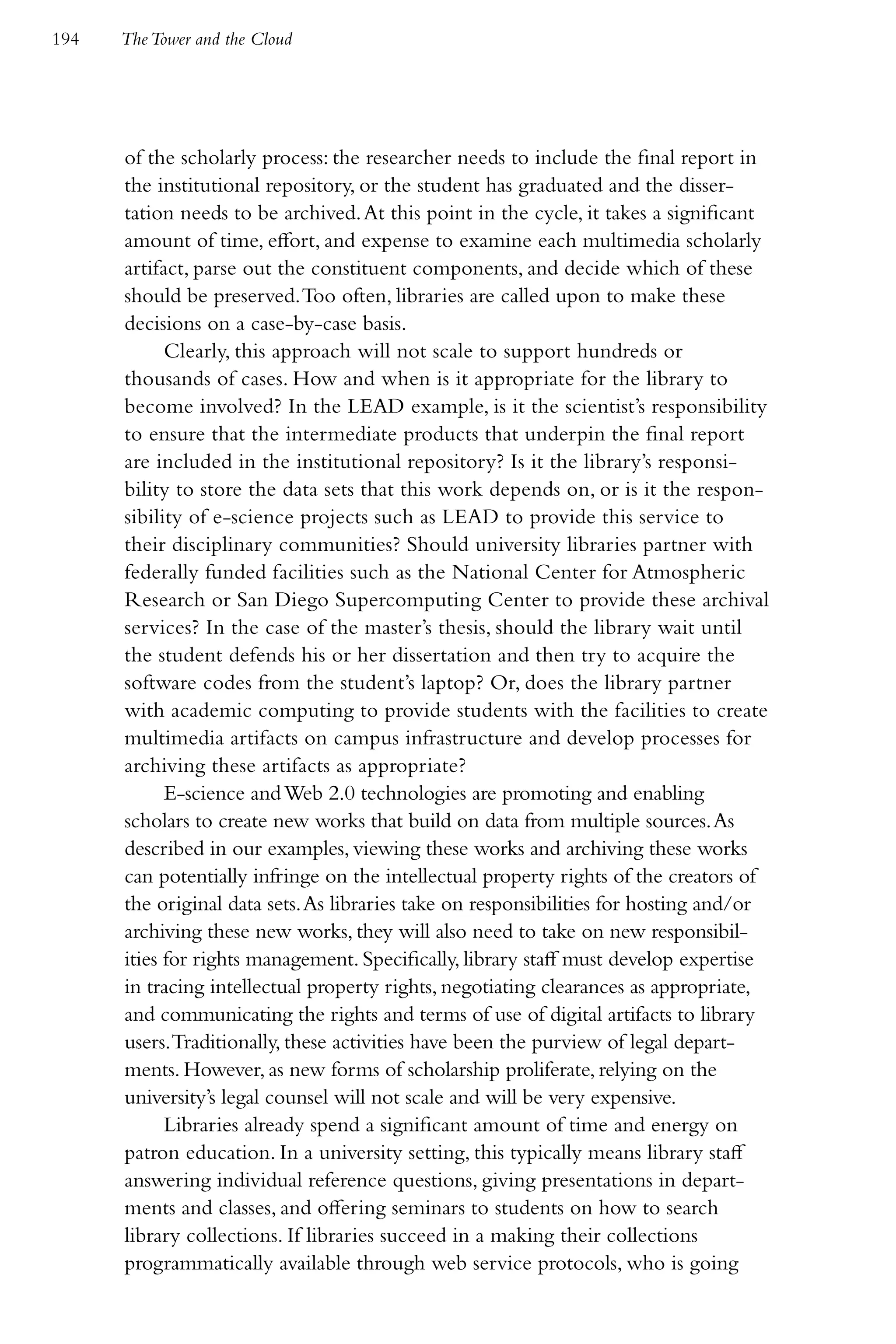 194   The Tower and the Cloud




      of the scholarly process: the researcher needs to include the final report in
      the institutional repository, or the student has graduated and the disser-
      tation needs to be archived. At this point in the cycle, it takes a significant
      amount of time, effort, and expense to examine each multimedia scholarly
      artifact, parse out the constituent components, and decide which of these
      should be preserved. Too often, libraries are called upon to make these
      decisions on a case-by-case basis.
            Clearly, this approach will not scale to support hundreds or
      thousands of cases. How and when is it appropriate for the library to
      become involved? In the LEAD example, is it the scientist’s responsibility
      to ensure that the intermediate products that underpin the final report
      are included in the institutional repository? Is it the library’s responsi-
      bility to store the data sets that this work depends on, or is it the respon-
      sibility of e-science projects such as LEAD to provide this service to
      their disciplinary communities? Should university libraries partner with
      federally funded facilities such as the National Center for Atmospheric
      Research or San Diego Supercomputing Center to provide these archival
      services? In the case of the master’s thesis, should the library wait until
      the student defends his or her dissertation and then try to acquire the
      software codes from the student’s laptop? Or, does the library partner
      with academic computing to provide students with the facilities to create
      multimedia artifacts on campus infrastructure and develop processes for
      archiving these artifacts as appropriate?
            E-science and Web 2.0 technologies are promoting and enabling
      scholars to create new works that build on data from multiple sources. As
      described in our examples, viewing these works and archiving these works
      can potentially infringe on the intellectual property rights of the creators of
      the original data sets. As libraries take on responsibilities for hosting and/or
      archiving these new works, they will also need to take on new responsibil-
      ities for rights management. Specifically, library staff must develop expertise
      in tracing intellectual property rights, negotiating clearances as appropriate,
      and communicating the rights and terms of use of digital artifacts to library
      users. Traditionally, these activities have been the purview of legal depart-
      ments. However, as new forms of scholarship proliferate, relying on the
      university’s legal counsel will not scale and will be very expensive.
            Libraries already spend a significant amount of time and energy on
      patron education. In a university setting, this typically means library staff
      answering individual reference questions, giving presentations in depart-
      ments and classes, and offering seminars to students on how to search
      library collections. If libraries succeed in a making their collections
      programmatically available through web service protocols, who is going
 
