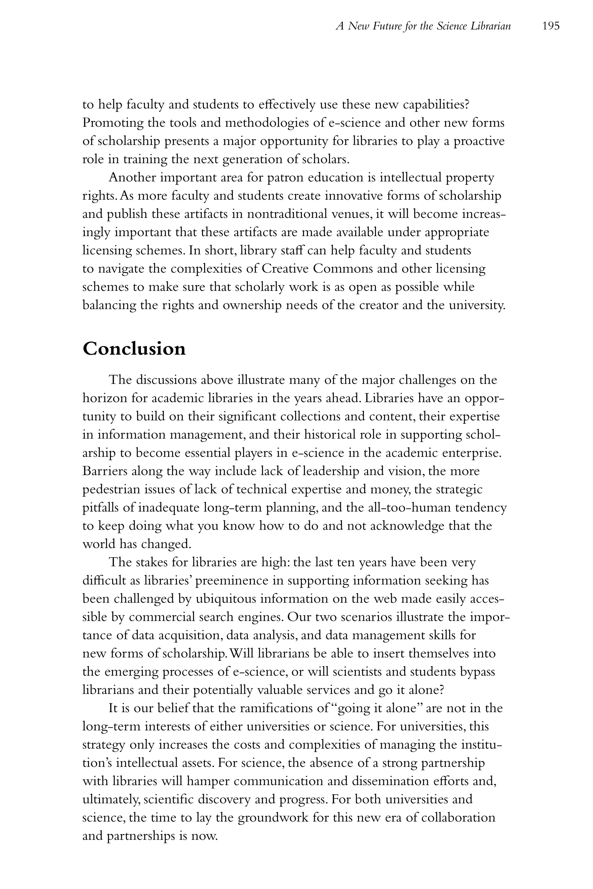 A New Future for the Science Librarian   195




to help faculty and students to effectively use these new capabilities?
Promoting the tools and methodologies of e-science and other new forms
of scholarship presents a major opportunity for libraries to play a proactive
role in training the next generation of scholars.
     Another important area for patron education is intellectual property
rights. As more faculty and students create innovative forms of scholarship
and publish these artifacts in nontraditional venues, it will become increas-
ingly important that these artifacts are made available under appropriate
licensing schemes. In short, library staff can help faculty and students
to navigate the complexities of Creative Commons and other licensing
schemes to make sure that scholarly work is as open as possible while
balancing the rights and ownership needs of the creator and the university.


Conclusion
      The discussions above illustrate many of the major challenges on the
horizon for academic libraries in the years ahead. Libraries have an oppor-
tunity to build on their significant collections and content, their expertise
in information management, and their historical role in supporting schol-
arship to become essential players in e-science in the academic enterprise.
Barriers along the way include lack of leadership and vision, the more
pedestrian issues of lack of technical expertise and money, the strategic
pitfalls of inadequate long-term planning, and the all-too-human tendency
to keep doing what you know how to do and not acknowledge that the
world has changed.
      The stakes for libraries are high: the last ten years have been very
difficult as libraries’ preeminence in supporting information seeking has
been challenged by ubiquitous information on the web made easily acces-
sible by commercial search engines. Our two scenarios illustrate the impor-
tance of data acquisition, data analysis, and data management skills for
new forms of scholarship. Will librarians be able to insert themselves into
the emerging processes of e-science, or will scientists and students bypass
librarians and their potentially valuable services and go it alone?
      It is our belief that the ramifications of “going it alone” are not in the
long-term interests of either universities or science. For universities, this
strategy only increases the costs and complexities of managing the institu-
tion’s intellectual assets. For science, the absence of a strong partnership
with libraries will hamper communication and dissemination efforts and,
ultimately, scientific discovery and progress. For both universities and
science, the time to lay the groundwork for this new era of collaboration
and partnerships is now.
 
