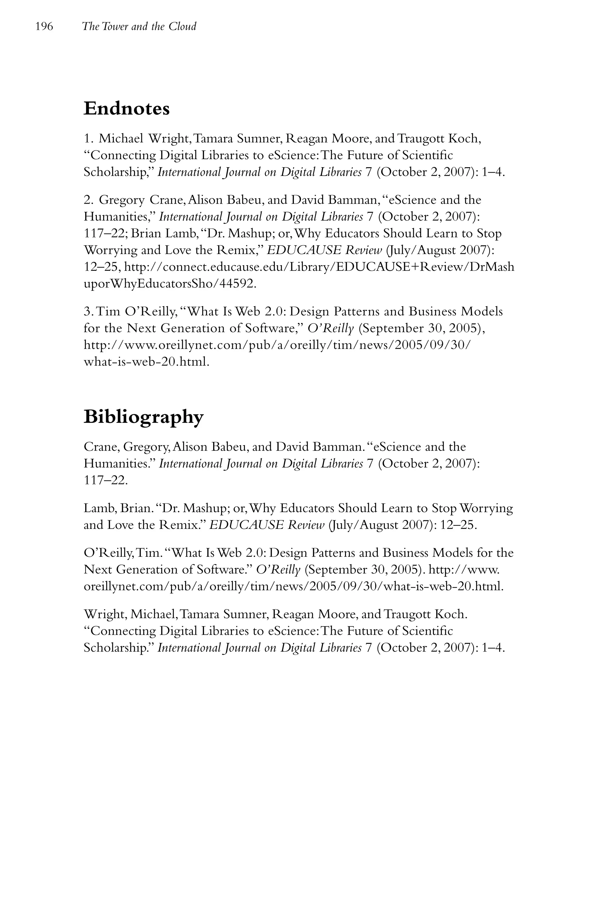 196   The Tower and the Cloud




      Endnotes
      1. Michael Wright, Tamara Sumner, Reagan Moore, and Traugott Koch,
      “Connecting Digital Libraries to eScience: The Future of Scientific
      Scholarship,” International Journal on Digital Libraries 7 (October 2, 2007): 1–4.

      2. Gregory Crane, Alison Babeu, and David Bamman, “eScience and the
      Humanities,” International Journal on Digital Libraries 7 (October 2, 2007):
      117–22; Brian Lamb, “Dr. Mashup; or, Why Educators Should Learn to Stop
      Worrying and Love the Remix,” EDUCAUSE Review (July/August 2007):
      12–25, http://connect.educause.edu/Library/EDUCAUSE+Review/DrMash
      uporWhyEducatorsSho/44592.

      3. Tim O’Reilly, “What Is Web 2.0: Design Patterns and Business Models
      for the Next Generation of Software,” O’Reilly (September 30, 2005),
      http://www.oreillynet.com/pub/a/oreilly/tim/news/2005/09/30/
      what-is-web-20.html.



      Bibliography
      Crane, Gregory, Alison Babeu, and David Bamman. “eScience and the
      Humanities.” International Journal on Digital Libraries 7 (October 2, 2007):
      117–22.

      Lamb, Brian. “Dr. Mashup; or, Why Educators Should Learn to Stop Worrying
      and Love the Remix.” EDUCAUSE Review (July/August 2007): 12–25.

      O’Reilly, Tim. “What Is Web 2.0: Design Patterns and Business Models for the
      Next Generation of Software.” O’Reilly (September 30, 2005). http://www.
      oreillynet.com/pub/a/oreilly/tim/news/2005/09/30/what-is-web-20.html.

      Wright, Michael, Tamara Sumner, Reagan Moore, and Traugott Koch.
      “Connecting Digital Libraries to eScience: The Future of Scientific
      Scholarship.” International Journal on Digital Libraries 7 (October 2, 2007): 1–4.
 