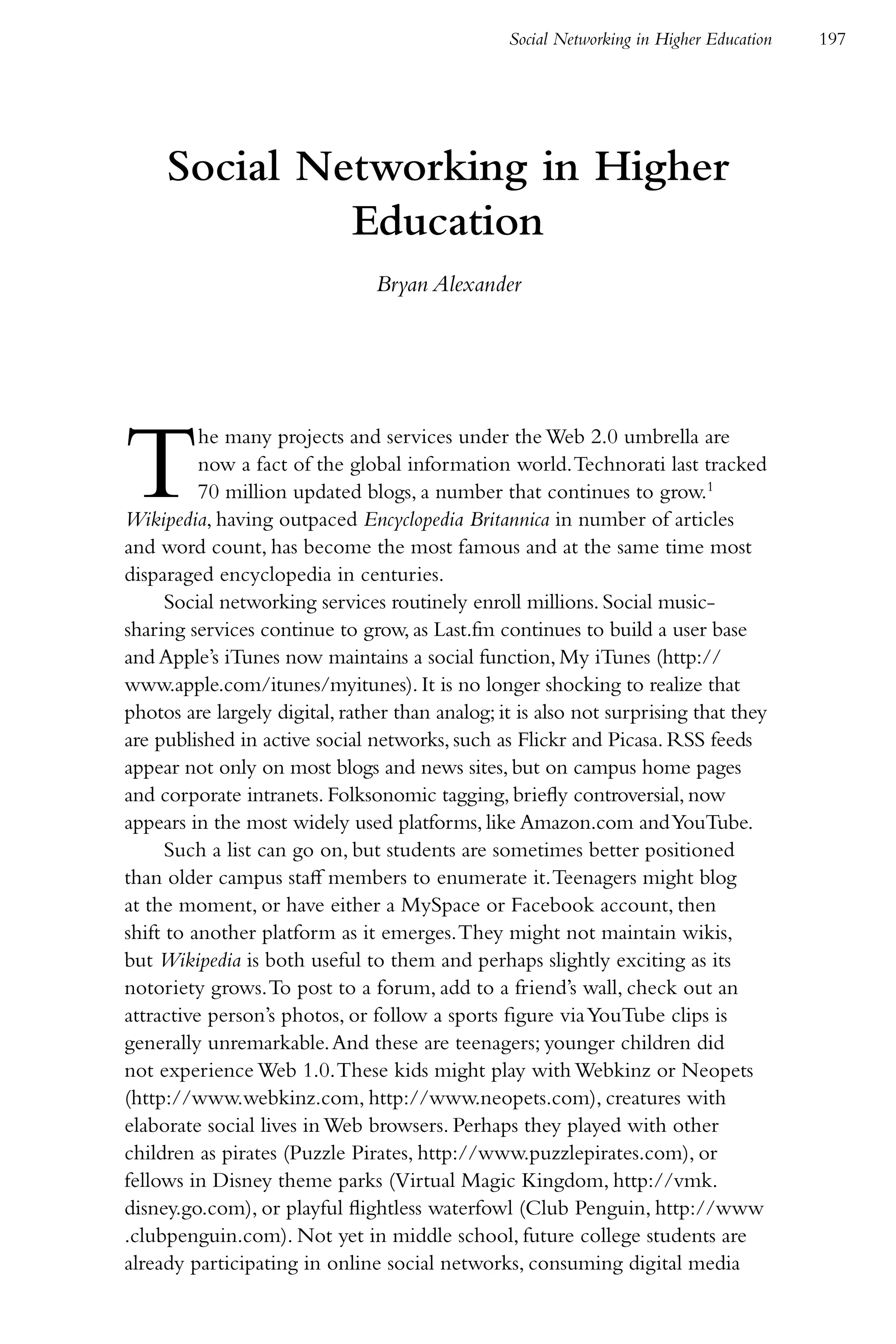 Social Networking in Higher Education   197




     Social Networking in Higher
              Education
                                Bryan Alexander




T         he many projects and services under the Web 2.0 umbrella are
          now a fact of the global information world. Technorati last tracked
          70 million updated blogs, a number that continues to grow.1
Wikipedia, having outpaced Encyclopedia Britannica in number of articles
and word count, has become the most famous and at the same time most
disparaged encyclopedia in centuries.
      Social networking services routinely enroll millions. Social music-
sharing services continue to grow, as Last.fm continues to build a user base
and Apple’s iTunes now maintains a social function, My iTunes (http://
www.apple.com/itunes/myitunes). It is no longer shocking to realize that
photos are largely digital, rather than analog; it is also not surprising that they
are published in active social networks, such as Flickr and Picasa. RSS feeds
appear not only on most blogs and news sites, but on campus home pages
and corporate intranets. Folksonomic tagging, briefly controversial, now
appears in the most widely used platforms, like Amazon.com and YouTube.
      Such a list can go on, but students are sometimes better positioned
than older campus staff members to enumerate it. Teenagers might blog
at the moment, or have either a MySpace or Facebook account, then
shift to another platform as it emerges. They might not maintain wikis,
but Wikipedia is both useful to them and perhaps slightly exciting as its
notoriety grows. To post to a forum, add to a friend’s wall, check out an
attractive person’s photos, or follow a sports figure via YouTube clips is
generally unremarkable. And these are teenagers; younger children did
not experience Web 1.0. These kids might play with Webkinz or Neopets
(http://www.webkinz.com, http://www.neopets.com), creatures with
elaborate social lives in Web browsers. Perhaps they played with other
children as pirates (Puzzle Pirates, http://www.puzzlepirates.com), or
fellows in Disney theme parks (Virtual Magic Kingdom, http://vmk.
disney.go.com), or playful flightless waterfowl (Club Penguin, http://www
.clubpenguin.com). Not yet in middle school, future college students are
already participating in online social networks, consuming digital media
 