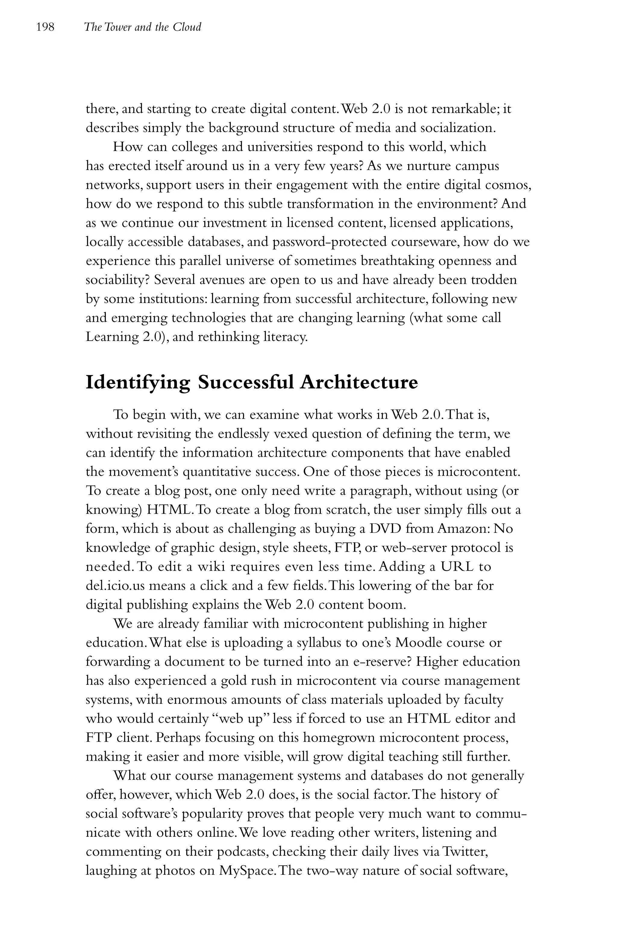 198   The Tower and the Cloud




      there, and starting to create digital content. Web 2.0 is not remarkable; it
      describes simply the background structure of media and socialization.
           How can colleges and universities respond to this world, which
      has erected itself around us in a very few years? As we nurture campus
      networks, support users in their engagement with the entire digital cosmos,
      how do we respond to this subtle transformation in the environment? And
      as we continue our investment in licensed content, licensed applications,
      locally accessible databases, and password-protected courseware, how do we
      experience this parallel universe of sometimes breathtaking openness and
      sociability? Several avenues are open to us and have already been trodden
      by some institutions: learning from successful architecture, following new
      and emerging technologies that are changing learning (what some call
      Learning 2.0), and rethinking literacy.


      Identifying Successful Architecture
           To begin with, we can examine what works in Web 2.0. That is,
      without revisiting the endlessly vexed question of defining the term, we
      can identify the information architecture components that have enabled
      the movement’s quantitative success. One of those pieces is microcontent.
      To create a blog post, one only need write a paragraph, without using (or
      knowing) HTML. To create a blog from scratch, the user simply fills out a
      form, which is about as challenging as buying a DVD from Amazon: No
      knowledge of graphic design, style sheets, FTP, or web-server protocol is
      needed. To edit a wiki requires even less time. Adding a URL to
      del.icio.us means a click and a few fields. This lowering of the bar for
      digital publishing explains the Web 2.0 content boom.
           We are already familiar with microcontent publishing in higher
      education. What else is uploading a syllabus to one’s Moodle course or
      forwarding a document to be turned into an e-reserve? Higher education
      has also experienced a gold rush in microcontent via course management
      systems, with enormous amounts of class materials uploaded by faculty
      who would certainly “web up” less if forced to use an HTML editor and
      FTP client. Perhaps focusing on this homegrown microcontent process,
      making it easier and more visible, will grow digital teaching still further.
           What our course management systems and databases do not generally
      offer, however, which Web 2.0 does, is the social factor. The history of
      social software’s popularity proves that people very much want to commu-
      nicate with others online. We love reading other writers, listening and
      commenting on their podcasts, checking their daily lives via Twitter,
      laughing at photos on MySpace. The two-way nature of social software,
 
