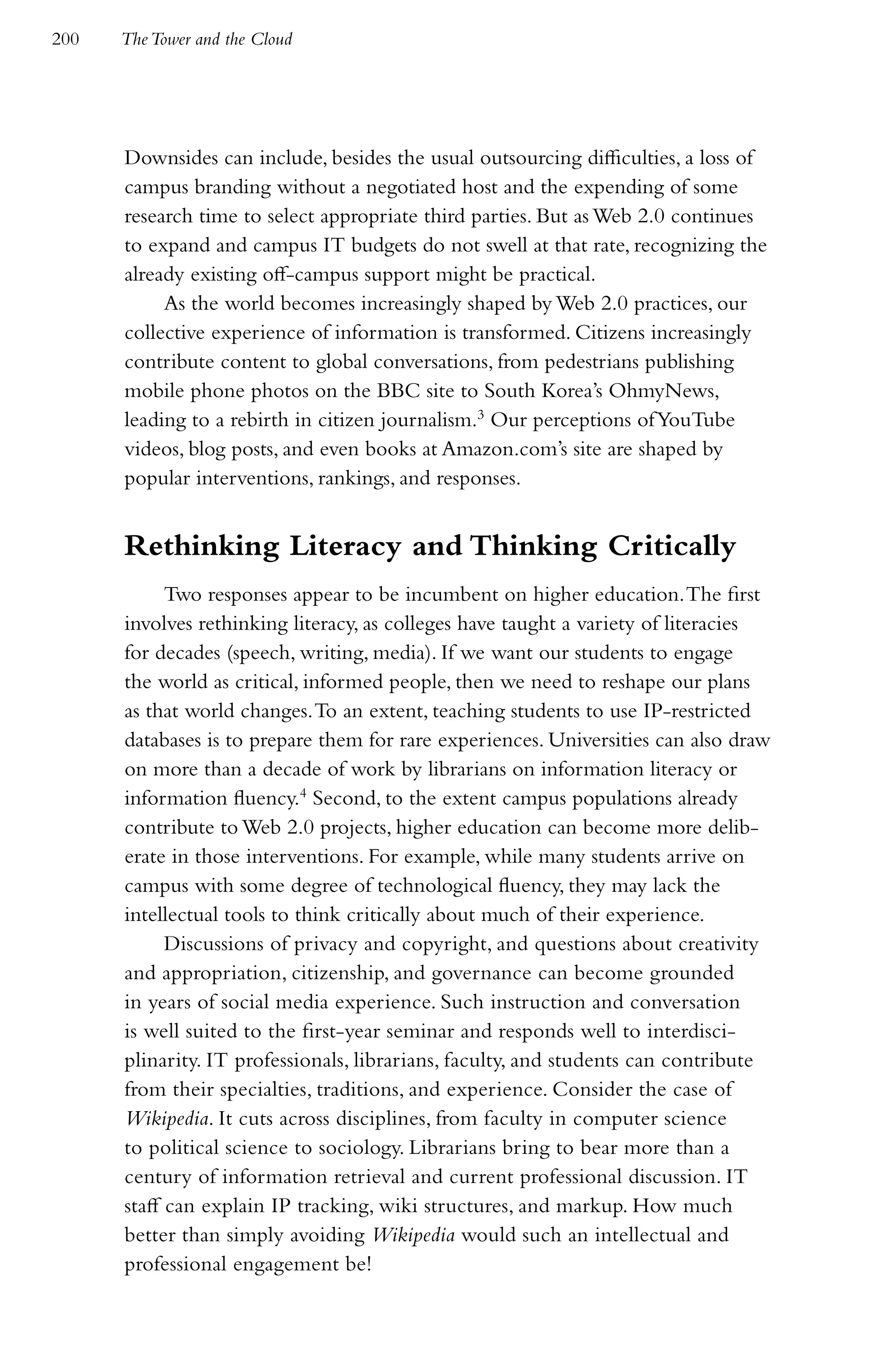 200   The Tower and the Cloud




      Downsides can include, besides the usual outsourcing difficulties, a loss of
      campus branding without a negotiated host and the expending of some
      research time to select appropriate third parties. But as Web 2.0 continues
      to expand and campus IT budgets do not swell at that rate, recognizing the
      already existing off-campus support might be practical.
           As the world becomes increasingly shaped by Web 2.0 practices, our
      collective experience of information is transformed. Citizens increasingly
      contribute content to global conversations, from pedestrians publishing
      mobile phone photos on the BBC site to South Korea’s OhmyNews,
      leading to a rebirth in citizen journalism.3 Our perceptions of YouTube
      videos, blog posts, and even books at Amazon.com’s site are shaped by
      popular interventions, rankings, and responses.


      Rethinking Literacy and Thinking Critically
            Two responses appear to be incumbent on higher education. The first
      involves rethinking literacy, as colleges have taught a variety of literacies
      for decades (speech, writing, media). If we want our students to engage
      the world as critical, informed people, then we need to reshape our plans
      as that world changes. To an extent, teaching students to use IP-restricted
      databases is to prepare them for rare experiences. Universities can also draw
      on more than a decade of work by librarians on information literacy or
      information fluency.4 Second, to the extent campus populations already
      contribute to Web 2.0 projects, higher education can become more delib-
      erate in those interventions. For example, while many students arrive on
      campus with some degree of technological fluency, they may lack the
      intellectual tools to think critically about much of their experience.
            Discussions of privacy and copyright, and questions about creativity
      and appropriation, citizenship, and governance can become grounded
      in years of social media experience. Such instruction and conversation
      is well suited to the first-year seminar and responds well to interdisci-
      plinarity. IT professionals, librarians, faculty, and students can contribute
      from their specialties, traditions, and experience. Consider the case of
      Wikipedia. It cuts across disciplines, from faculty in computer science
      to political science to sociology. Librarians bring to bear more than a
      century of information retrieval and current professional discussion. IT
      staff can explain IP tracking, wiki structures, and markup. How much
      better than simply avoiding Wikipedia would such an intellectual and
      professional engagement be!
 