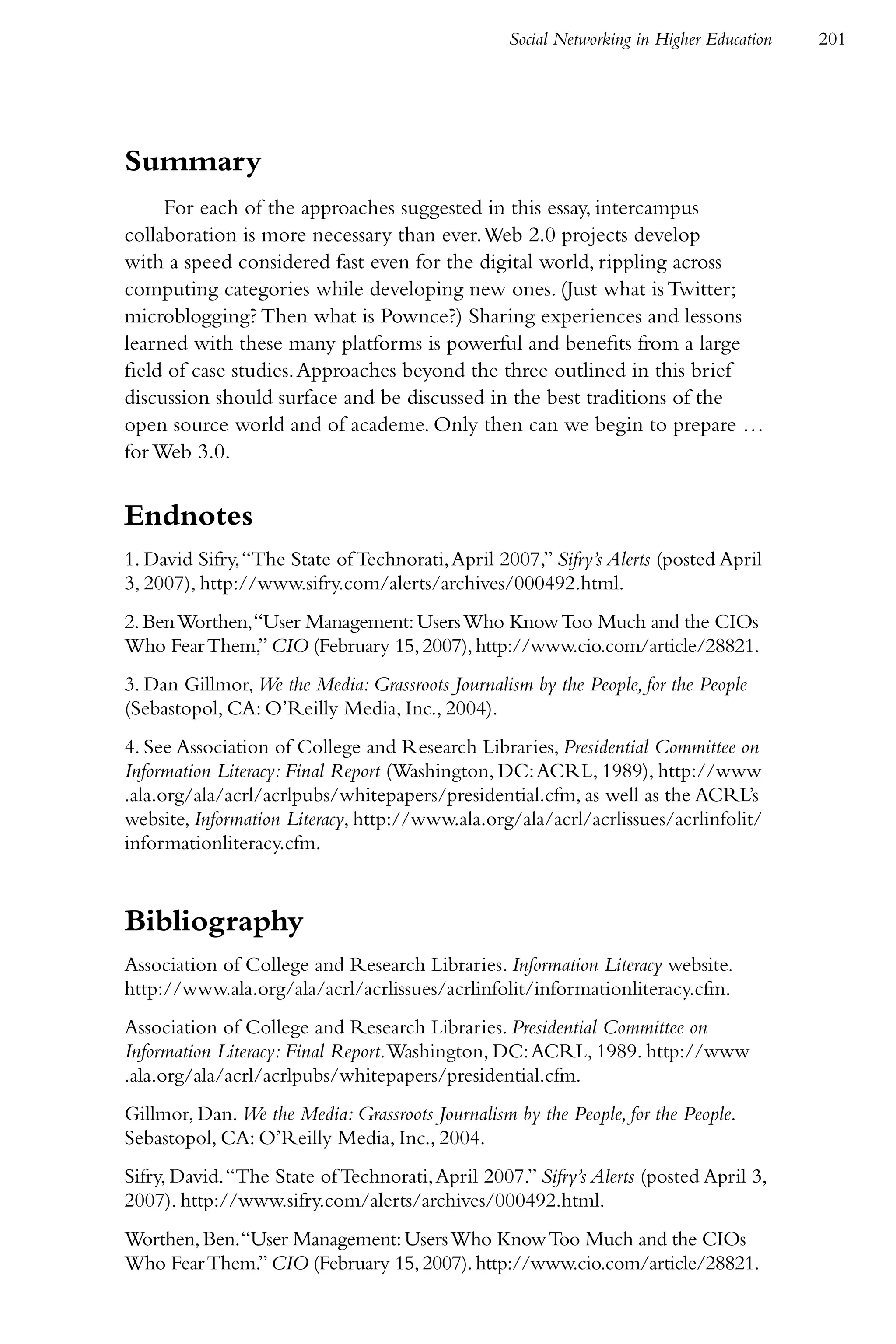 Social Networking in Higher Education   201




Summary
     For each of the approaches suggested in this essay, intercampus
collaboration is more necessary than ever. Web 2.0 projects develop
with a speed considered fast even for the digital world, rippling across
computing categories while developing new ones. (Just what is Twitter;
microblogging? Then what is Pownce?) Sharing experiences and lessons
learned with these many platforms is powerful and benefits from a large
field of case studies. Approaches beyond the three outlined in this brief
discussion should surface and be discussed in the best traditions of the
open source world and of academe. Only then can we begin to prepare …
for Web 3.0.


Endnotes
1. David Sifry, “The State of Technorati, April 2007,” Sifry’s Alerts (posted April
3, 2007), http://www.sifry.com/alerts/archives/000492.html.
2. Ben Worthen, “User Management: Users Who Know Too Much and the CIOs
Who Fear Them,” CIO (February 15, 2007), http://www.cio.com/article/28821.
3. Dan Gillmor, We the Media: Grassroots Journalism by the People, for the People
(Sebastopol, CA: O’Reilly Media, Inc., 2004).
4. See Association of College and Research Libraries, Presidential Committee on
Information Literacy: Final Report (Washington, DC: ACRL, 1989), http://www
.ala.org/ala/acrl/acrlpubs/whitepapers/presidential.cfm, as well as the ACRL’s
website, Information Literacy, http://www.ala.org/ala/acrl/acrlissues/acrlinfolit/
informationliteracy.cfm.


Bibliography
Association of College and Research Libraries. Information Literacy website.
http://www.ala.org/ala/acrl/acrlissues/acrlinfolit/informationliteracy.cfm.
Association of College and Research Libraries. Presidential Committee on
Information Literacy: Final Report. Washington, DC: ACRL, 1989. http://www
.ala.org/ala/acrl/acrlpubs/whitepapers/presidential.cfm.
Gillmor, Dan. We the Media: Grassroots Journalism by the People, for the People.
Sebastopol, CA: O’Reilly Media, Inc., 2004.
Sifry, David. “The State of Technorati, April 2007.” Sifry’s Alerts (posted April 3,
2007). http://www.sifry.com/alerts/archives/000492.html.
Worthen, Ben. “User Management: Users Who Know Too Much and the CIOs
Who Fear Them.” CIO (February 15, 2007). http://www.cio.com/article/28821.
 