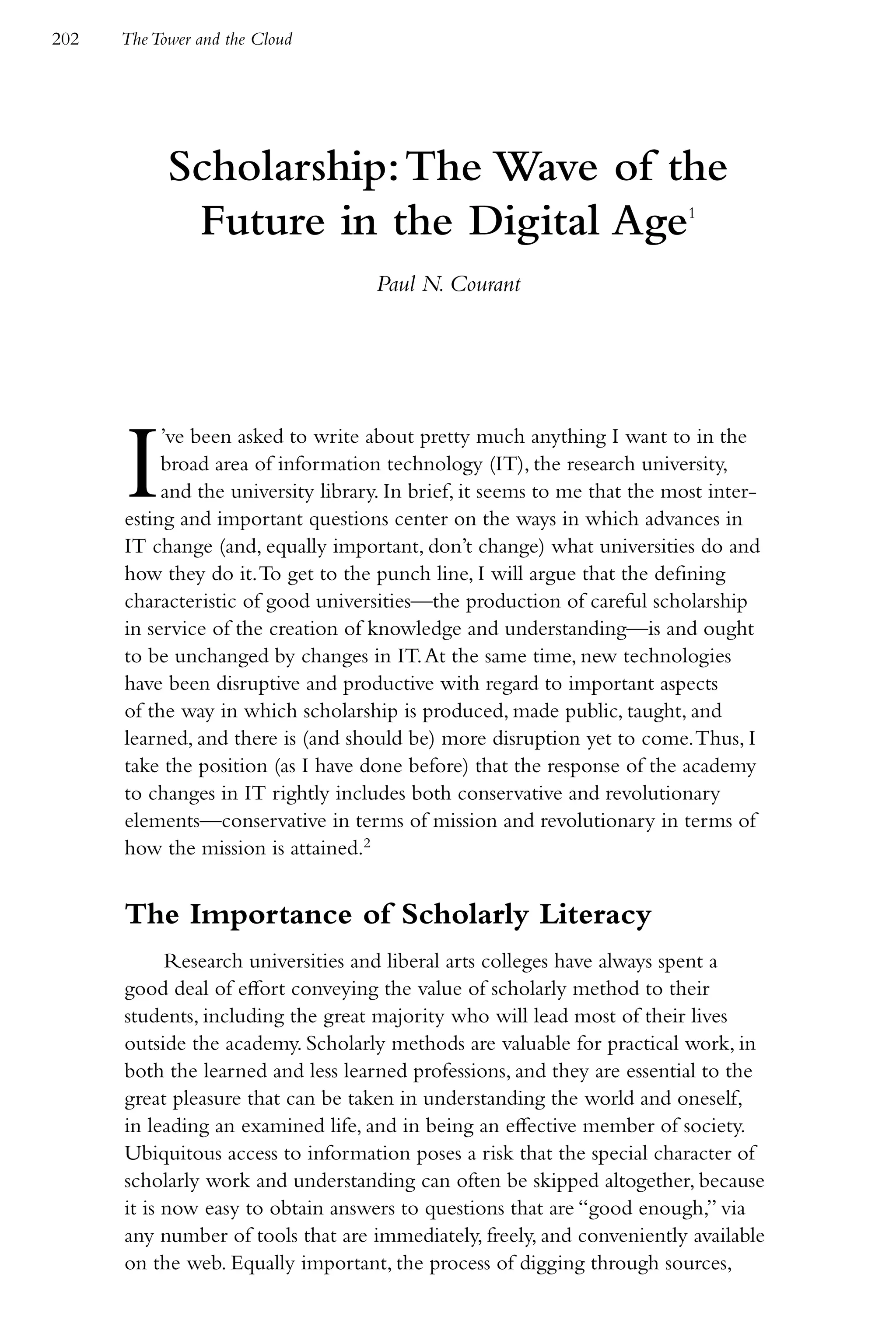 202   The Tower and the Cloud




            Scholarship: The Wave of the
             Future in the Digital Age                                     1



                                    Paul N. Courant




      I    ’ve been asked to write about pretty much anything I want to in the
           broad area of information technology (IT), the research university,
           and the university library. In brief, it seems to me that the most inter-
      esting and important questions center on the ways in which advances in
      IT change (and, equally important, don’t change) what universities do and
      how they do it. To get to the punch line, I will argue that the defining
      characteristic of good universities—the production of careful scholarship
      in service of the creation of knowledge and understanding—is and ought
      to be unchanged by changes in IT. At the same time, new technologies
      have been disruptive and productive with regard to important aspects
      of the way in which scholarship is produced, made public, taught, and
      learned, and there is (and should be) more disruption yet to come. Thus, I
      take the position (as I have done before) that the response of the academy
      to changes in IT rightly includes both conservative and revolutionary
      elements—conservative in terms of mission and revolutionary in terms of
      how the mission is attained.2


      The Importance of Scholarly Literacy
            Research universities and liberal arts colleges have always spent a
      good deal of effort conveying the value of scholarly method to their
      students, including the great majority who will lead most of their lives
      outside the academy. Scholarly methods are valuable for practical work, in
      both the learned and less learned professions, and they are essential to the
      great pleasure that can be taken in understanding the world and oneself,
      in leading an examined life, and in being an effective member of society.
      Ubiquitous access to information poses a risk that the special character of
      scholarly work and understanding can often be skipped altogether, because
      it is now easy to obtain answers to questions that are “good enough,” via
      any number of tools that are immediately, freely, and conveniently available
      on the web. Equally important, the process of digging through sources,
 